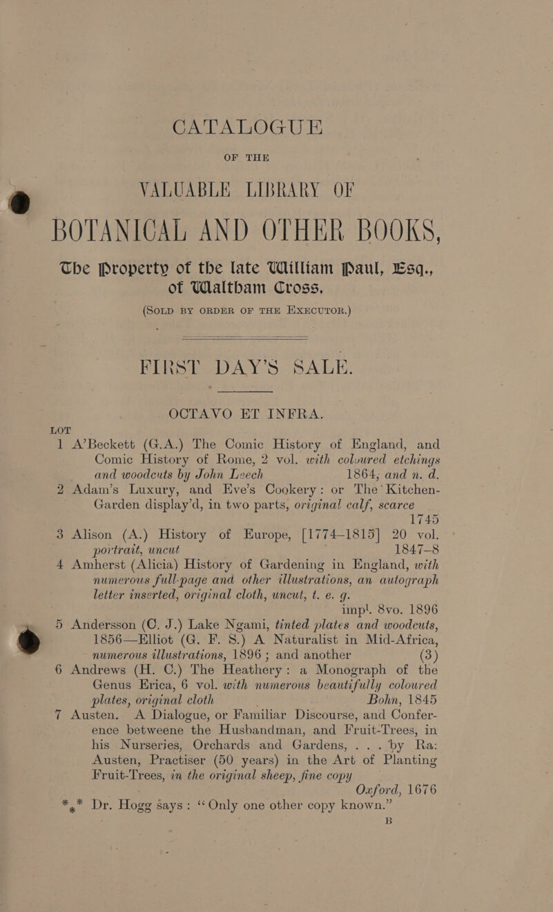 OF THE VALUABLE LIBRARY OF The Property of the late William Paul, Esq., of Waltham Cross, (SoLD BY ORDER OF THE WXECUTOR.)  FIRST DAY’S SALE.  OCTAVO ET INFRA. 1 A’Beckett (G.A.) The Comic History of England, and Comic History of Rome, 2 vol. with colvured etchings and woodcuts by John Leech 1864; and n. d. 2 Adam’s Luxury, and Eve’s Cookery: or The’ Kitchen- Garden display’d, in two parts, original calf, scarce 1745 3 Alison (A.) History of Europe, [1774-1815] 20 vol. portrait, uncut 1847-8 4 Amherst (Alicia) History of Gardening in England, with numerous full-page and other illustrations, an autograph letter inserted, original cloth, uncut, t. e. g. impl. 8vo. 1896 5 Andersson (C, J.) Lake Ngami, tinted plates and woodcuts, 1856—Elliot (G. F. 8.) A Naturalist in Mid-Africa, numerous illustrations, 1896 ; and another (3) 6 Andrews (H. C.) The Heathery: a Monograph of the Genus Erica, 6 vol. with numerous beautifully coloured plates, original cloth . Bohn, 1845 7 Austen. &lt;A Dialogue, or Familiar Discourse, and Confer- ence betweene the Husbandman, and Fruit-Trees, in his Nurseries, Orchards and Gardens, ... by Ra: Austen, Practiser (50 years) in the Art of Planting Fruit-Trees, in the original sheep, fine copy Oxford, 1676 ** Dr. Hogg says: ‘Only one other copy known.” B