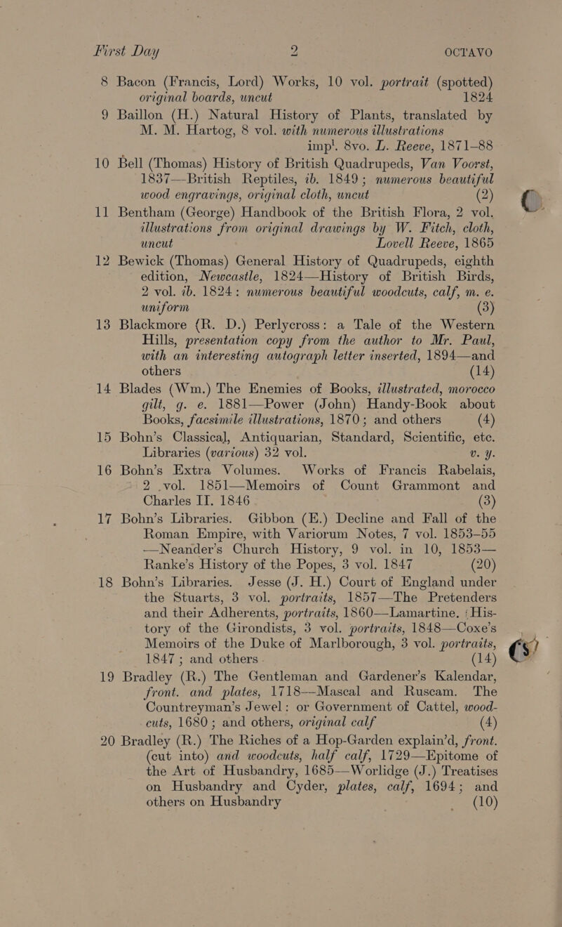 8 Bacon (Francis, Lord) Works, 10 vol. portrait (spotted) original boards, uncut 1824 Baillon (H.) Natural History of Plante, translated by M. M. Hartog, 8 vol. with numerous illustr ations imp’. 8vo. LD. Reeve, 1871-88 10 Bell (Thomas) History of British Quadrupeds, Van Voorst, 1837—-British Reptiles, ib. 1849; numerous beautiful wood engravings, original cloth, uncut (2) 11 Bentham (George) Handbook of the British Flora, 2 vol. illustrations from original drawings by W. Fitch, cloth, uncut Lovell Reeve, 1865 12 Bewick (Thomas) General History of Quadrupeds, eighth edition, Newcastle, 1824—History of British Birds, 2 vol. ib. 1824: numerous beautiful woodcuts, calf, m. e. uniform 13 Blackmore {R. D.) Perlycross: a Tale of the Western Hills, presentation copy from the author to Mr. Paul, with an interesting autograph letter inserted, 1894— and others (14) 14 Blades (Wm.) The Enemies of Books, illustrated, morocco gilt, g. e. 1881—Power (John) Handy-Book about Books, facsimile illustrations, 1870; and others (4) 15 Bohn’s Classica], Antiquarian, Standard, Scientific, etc. Libraries (various) 32 vol. Cy: 16 Bohn’s Extra Volumes. Works of Francis Rabelais, 2 .vol. 1851—Memoirs of Count Grammont and Charles IT. 1846 (3) Bohn’s Libraries. Gibbon (E.) Decline and Fall of the Roman Empire, with Variorum Notes, 7 vol. 1853-55 —Neander’s Church History, 9 vol. in 10, 1853— Ranke’s History of the Popes, 3 vol. 1847 (20) 18 Bohn’s Libraries. Jesse (J. H.) Court of England under the Stuarts, 3 vol. portraits, 1857-—-The Pretenders and their Adherents, portraits, 1860—Lamartine. : His- tory of the Girondists, 3 vol. portraits, 1848—Coxe’s Memoirs of the Duke of Marlborough, 3 vol. portraits, 1847 ; and others . (14) front. and plates, 1718-—-Mascal and Ruscam. The Countreyman’s Jewel: or Government of Cattel, wood- cuts, 1680; and others, original calf (4) 20 Bradley (R.) The Riches of a Hop-Garden explain’d, front. (cut into) and woodcuts, half calf, 1729—Epitome of the Art of Husbandry, 1685—Worlidge (J.) Treatises on Husbandry and Cyder, plates, calf, 1694; and others on Husbandry zeme(tl)) CO 1 ~I (s)