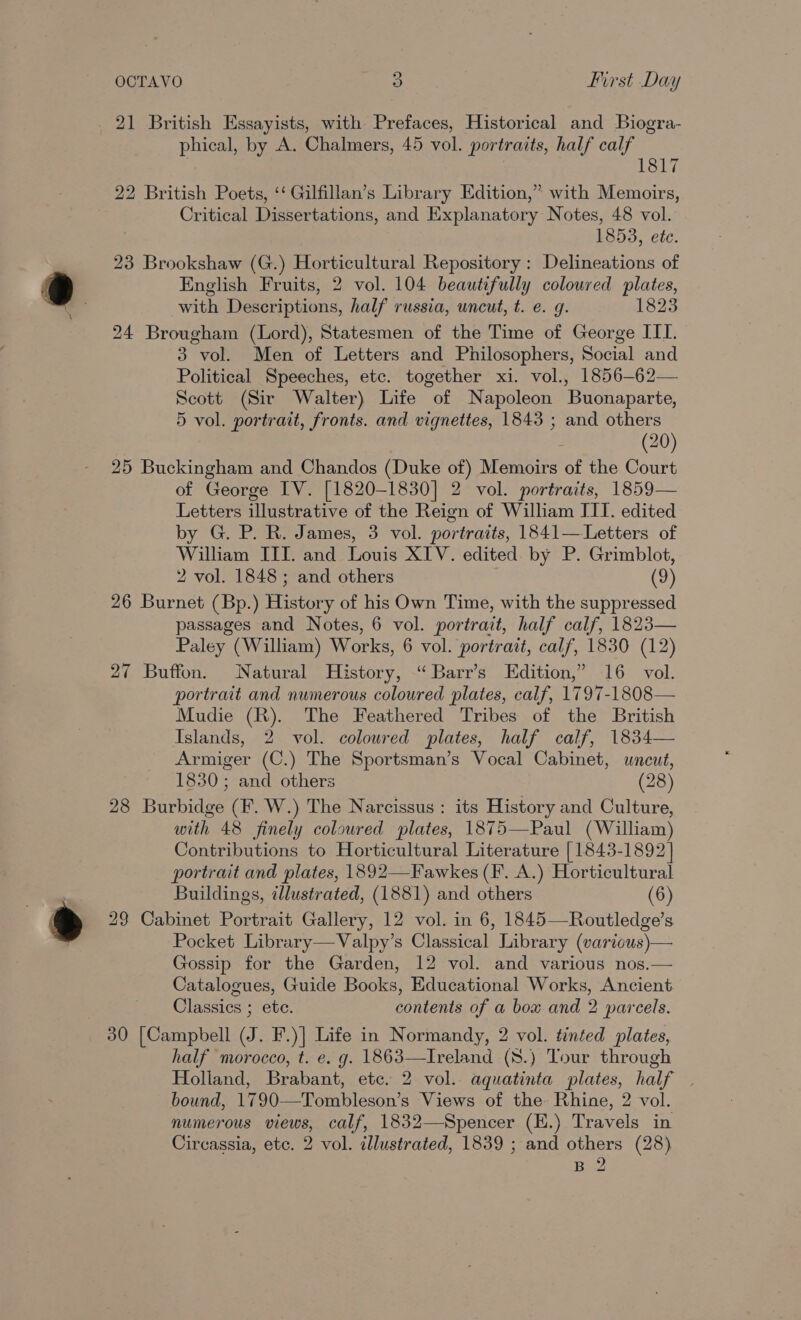 21 British Essayists, with Prefaces, Historical and Biogra- phical, by A. Chalmers, 45 vol. portraits, half calf 1817 22 British Poets, ‘‘ Gilfillan’s Library Edition,” with Memoirs, Critical Dissertations, and Explanatory Notes, 48 vol. 1853, ete. 23 Brookshaw (G.) Horticultural Repository : Delineations of English Fruits, 2 vol. 104 beautifully coloured plates, with Descriptions, half russia, uncut, t. e. g. 1823 24 Brougham (Lord), Statesmen of the Time of George III. 3 vol. Men of Letters and Philosophers, Social and Political Speeches, etc. together xi. vol., 1856-62— Scott (Sir Walter) Life of Napoleon Buonaparte, 5 vol. portrait, fronts. and vignettes, 1843 ; and others (20) 25 Buckingham and Chandos (Duke of) Memoirs of the Court of George IV. [1820-1830] 2 vol. portraits, 1859— Letters illustrative of the Reign of William III. edited by G. P. R. James, 3 vol. portraits, 1841— Letters of Wilham III. and Louis XIV. edited by P. Grimblot, 2 vol. 1848; and others (9) 26 Burnet (Bp.) History of his Own Time, with the suppressed passages and Notes, 6 vol. portrait, half calf, 1823— Paley (William) Works, 6 vol. portrait, calf, 1830 (12) 27 Buffon. Natural History, “ Barr’s Edition,” 16 vol. portrait and numerous coloured plates, calf, 1797-1808— Mudie (R). The Feathered Tribes of the British Islands, 2 vol. coloured plates, half calf, 1834— Armiger (C.) The Sportsman’s Vocal Cabinet, uncut, 1830; and others (28) 28 Burbidge (F. W.) The Narcissus : its History and Culture, with 48 finely coloured plates, 1875—Paul (William) Contributions to Horticultural Literature [1843-1892] portrait and plates, 1892—Fawkes (F. A.) Horticultural Buildings, ¢llustrated, (1881) and others (6) 29 Cabinet Portrait Gallery, 12 vol. in 6, 1845—Routledge’s Pocket Library—Valpy’s Classical Library (various)— Gossip for the Garden, 12 vol. and various nos.— Catalogues, Guide Books, Educational Works, Ancient Classics ; ete. contents of a bow and 2 parcels. 30 [Campbell (J. F.)] Life in Normandy, 2 vol. tinted plates, half morocco, t. e. g. 1863—Ireland (8.) Tour through Holland, Brabant, etc. 2 vol. aquatinta plates, half bound, 1790—Tombleson’s Views of the Rhine, 2 vol. numerous views, calf, 1832—Spencer (E.) Travels in Circassia, etc. 2 vol. illustrated, 1839 ; and others (28)