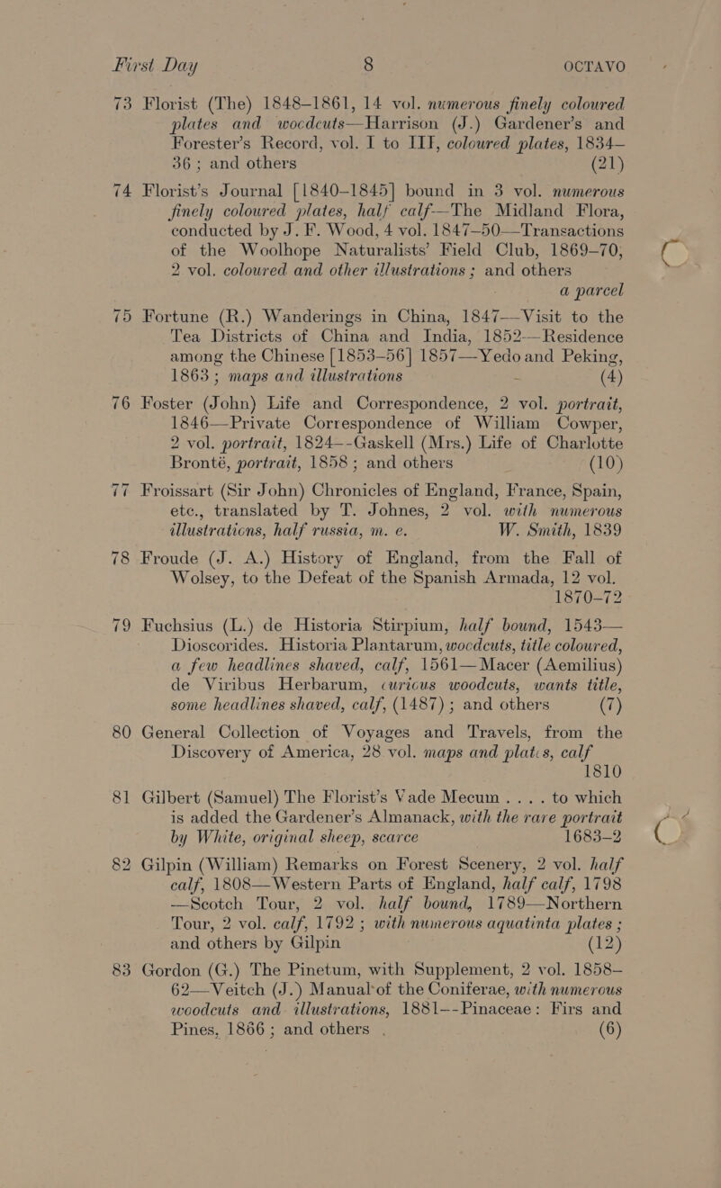 73 80 81 83 Florist (The) 1848-1861, 14 vol. numerous finely coloured plates and wocdcuts—Harrison (J.) Gardener’s and Forester’s Record, vol. I to III, coloured plates, 1834— 36; and others (21) Florist’s Journal [1840-1845] bound in 3 vol. numerous finely coloured plates, half calf--The Midland Flora, conducted by J. F. Wood, 4 vol. 1847-50—Transactions of the Woolhope Naturalists’ Field Club, 1869-70, 2 vol, coloured and other illustrations ; and others a parcel Fortune (R.) Wanderings in China, 1847-—Visit to the Tea Districts of China and India, 1852-—Residence among the Chinese [1853-56] 1857—-Yedo and Peking, 1863 ; maps and illusirations E (4) Foster (John) Life and Correspondence, 2 vol. portrait, 1846—Private Correspondence of William Cowper, 2 vol. portrait, 1824—-Gaskell (Mrs.) Life of Charlotte Bronté, portrait, 1858 ; and others (10) Froissart (Sir John) Chronicles of England, France, Spain, etc., translated by T. Johnes, 2 vol. with numerous illustrations, half russia, m. e. W. Smith, 1839 Froude (J. A.) History of England, from the Fall of Wolsey, to the Defeat of the Spanish Armada, 12 vol. 1870-72 Fuchsius (L.) de Historia Stirpium, half bound, 1543— Dioscorides. Historia Plantarum, wocdcuts, title coloured, a few headlines shaved, calf, 1561—Macer (Aemilius) de Viribus Herbarum, curicus woodcuts, wants title, some headlines shaved, calf, (1487) ; and others (7) General Collection of Voyages and Travels, from the Discovery of America, 28 vol. maps and plats, calf 1810 Gilbert (Samuel) The Florist’s Vade Mecum ... . to which is added the Gardener’s Almanack, with the rare portrait Gilpin (William) Remarks on Forest Scenery, 2 vol. half calf, 1808—Western Parts of England, half calf, 1798 —Scotch Tour, 2 vol. half bound, 1789—Northern Tour, 2 vol. calf, 1792 ; with numerous aquatinta plates ; and others by Gilpin (12) Gordon (G.) The Pinetum, with Supplement, 2 vol. 1858— 62—Veitch (J.) Manual*of the Coniferae, with numerous woodcuts and illustrations, 1881—-Pinaceae: Firs and Pines, 1866; and others . (6) 4