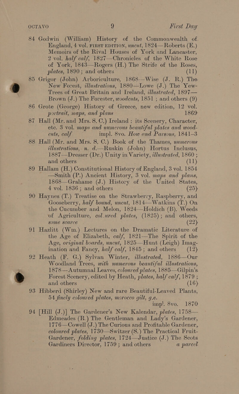 84 89 90 a 93 94 Godwin (William) History of the Commonwealth of. England, 4 vol. FIRST EDITION, uncut, 1824— Roberts (E.) Memoirs of the Rival Houses of York and Lancaster, 2 vol. half calf, 1827—Chronicles of the White Rose of York, 1843—Rogers (H.) The Strife of the Roses, plates, 1890; and others Cris) Grigor (John) Arboriculture, 1868--Wise (J. R.) The New Forest, ¢llustrations, 1880—Lowe (J.) The Yew- Trees of Great Britain and Ireland, illustrated, 1897— Brown (J.) The Forester, woodcuts, 1851 ; and others (9) Grote (George) History of Greece, new edition, 12 vol. portrait, maps, and plans 1869 Hall (Mr. and Mrs.8.C.) Ireland : its Scenery, Character, etc. 3 vol. maps and numerous beautiful plates and wood- cuts, calf impl. 8vo. How and Parsons, 1841-3 Hall (Mr. and Mrs. 8. C.) Book of the Thames, numerous: illustrations, n. d.—Ruskin (John) Hortus Inclusus, 1887—Dresser (Dr.) Unity in Variety, illustrated, 1860 ; and others (11) Hallam (H.) Constitutional History of England, 3 vol. 1854 —Smith (P.) Ancient History, 3 vol. maps and plans, 1868—Grahame (J.) History of the United States, 4 vol. 1836; and others (25) Haynes (T.) Treatise on the Strawberry, Raspberry, and Gooseberry, half bound, uncut, 1814—Watkins (T.) On the Cucumber and Melon, 1824—Holdich (B). Weeds of Agriculture, col.ured plates, (1825); and others, some scarce (22) Hazlitt (Wm.) Lectures on the Dramatic Literature of the Age of Elizabeth, calf, 1821-—The Spirit of the Age, original boards, uncut, 1825—Hunt (Leigh) Imag- ination and Fancy, half calf, 1845; and others (12) Woodland Trees, with numerous beautiful illustrations, 1878—Autumnal Leaves, coloured plates, 1885—Gilpin’s Forest Scenery, edited by Heath, plates, half calf, 1879 ; and others (16) Hibberd (Shirley) New and rare Beautiful-Leaved Plants, 54 finely coloured plates, morocco gilt, g.e. imp’. 8vo. 1870 [Hill (J.)] The Gardener’s New Kalendar, plates, 1758— Edmeades (R.) The Gentleman and Lady’s Gardener, 1776—Cowell (J.) The Curious and Profitable Gardener, coloured plates, 1730—Switzer (S.) The Practical Fruit- Gardener, folding plates, 1724—Justice (J.) The Scots Gardiners Director, 1759 ; and others a parcel