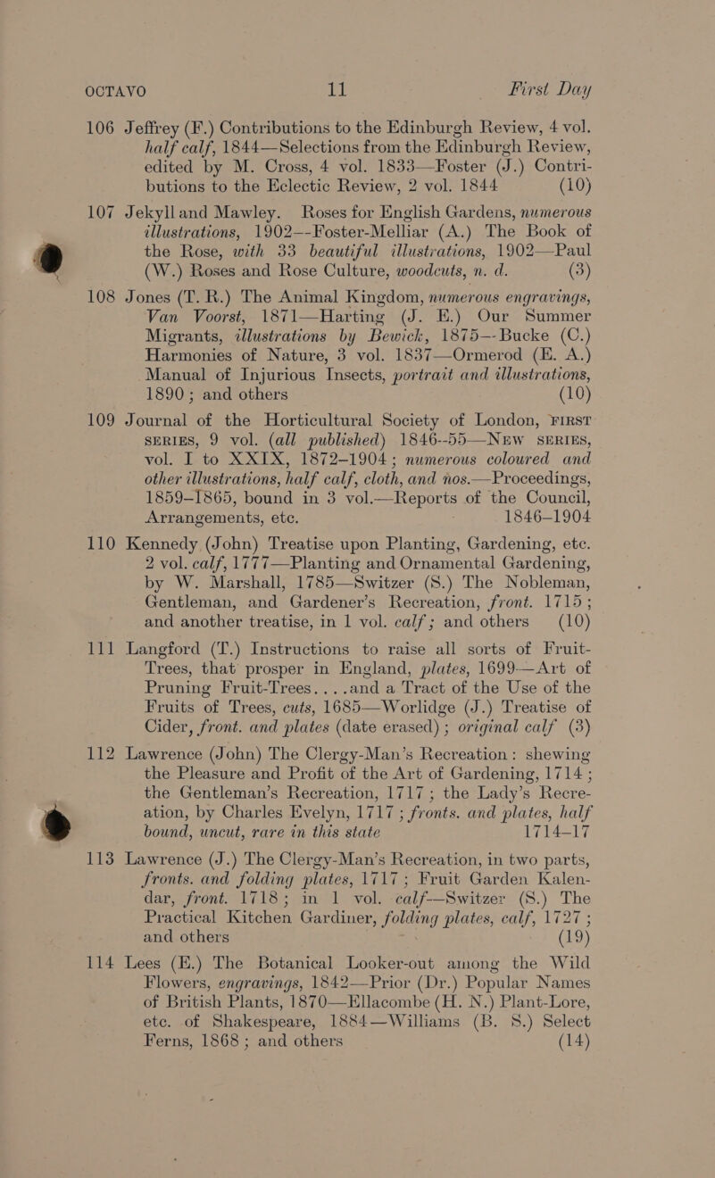 OCTAVO EL Pee irs Diy 106 Jeffrey (F.) Contributions to the Edinburgh Review, 4 vol. half calf, 1844—Selections from the Edinburgh Review, edited by M. Cross, 4 vol. 1833—Foster (J.) Contri- butions to the Eclectic Review, 2 vol. 1844 (10) 107 Jekylland Mawley. Roses for English Gardens, numerous illustrations, 1902—-Foster-Melliar (A.) The Book of the Rose, with 33 beautiful illustrations, 1902—Paul (W.) Roses and Rose Culture, woodcuts, n. d. (3) 108 Jones (T. R.) The Animal Kingdom, numerous engravings, Van Voorst, 1871—Harting (J. EK.) Our Summer Migrants, illustrations by Bewick, 1875—-Bucke (C.) Harmonies of Nature, 3 vol. 1837—-Ormerod (E. A.) Manual of Injurious Insects, portrait and illustrations, 1890 ; and others (10) 109 Journal of the Horticultural Society of London, First SERIES, 9 vol. (all published) 1846--55—NEw SERIES, vol. I to XXIX, 1872-1904 ; numerous coloured and other illustrations, half calf, cloth, and nos.—Proceedings, 1859-1865, bound in 3 vol.—Reports of the Council, Arrangements, etc. : 1846-1904 110 Kennedy (John) Treatise upon Planting, Gardening, etc. 2 vol. calf, 1777—Planting and Ornamental Gardening, by W. Marshall, 1785—Switzer (8.) The Nobleman, Gentleman, and Gardener’s Recreation, front. 1715; and another treatise, in 1 vol. calf; and others (10)   111 Langford (T.) Instructions to raise all sorts of Fruit- Trees, that’ prosper in England, plates, 1699-—Art of Pruning Fruit-Trees....and a Tract of the Use of the Fruits of Trees, cuts, 1685—Worlidge (J.) Treatise of Cider, front. and plates (date erased) ; original calf (3) 112 Lawrence (John) The Clergy-Man’s Recreation : shewing the Pleasure and Profit of the Art of Gardening, 1714 ; the Gentleman’s Recreation, 1717; the Lady’s Recre- ation, by Charles Evelyn, 1717 ; fronts. and plates, half bound, uncut, rare in this state 1714-17 113 Lawrence (J.) The Clergy-Man’s Recreation, in two parts, fronts. and folding plates, 1717; Fruit Garden Kalen- dar, front. 1718; in 1 vol. calf--Switzer (S.) The Practical Kitchen Gar diner, folding plates, calf, 1727 ; and others (19) 114 Lees (H.) The Botanical Looker-out among the Wild Flowers, engravings, 1842—Prior (Dr.) Popular Names of British Plants, 1870—Ellacombe (H. N.) Plant-Lore, etc. of Shakespeare, 1884—Williams (B. 8.) Select