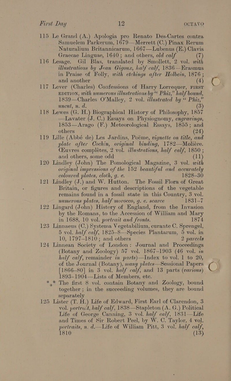 115 116 118 119 * ines Le Grand (A.) Apologia pro Renato Des-Cartes contra Samuelem Parkerum, 1679— Merrett (C.) Pinax Rerum Naturalium Britannicarum, 1667—Lubenus (E.) Cilavis Graecae Linguae, 1640; and others, old calf (7) Lesage. Gil Blas, translated by Smollett, 2 vol. with illustrations by Jean Gigoux, half calf, 1836 —Erasmus in Praise of Folly, with etchings after Holbein, 1876 ; and another (4) Lever (Charles) Confessions of Harry Lorrequer, FIRST EDITION, with numerous illustrations by “ Phiz,” half bound, 1839—Charles O’Malley, 2. vol. illustrated by. Phiz,” uncut, n. d. 3) Lewes (G. H.) Biographical History of Philosophy, 1857 —Lavater (J. C.) Essays on Physiognomy, engravings, 1853—Arago (F.) Meteorological Essays, 1855; and others (24) Lille (Abbé de) Les J ardins, Poéme, vignette on title, and plate after Cochin, original Binding. 1782 —_Molidre. Ciuvres completes, 2 vol. illustrations, half calf, 1850 ; and others, some odd (11) Lindley (J ohn) The Pomological Magazine, 3 vol. with original impressions of the 152 beautiful Fie accurately coloured plates, cloth, g. é. 1828-30 Lindley (J.) and W. Hutton. The Fossil Flora of Great Britain, or figures and descriptions of the vegetable remains found in a fossil state in this Country, 3 vol. numerous plates, half morocco, g. e. scarce 1831-7 Lingard (John) History of England, from the Invasion by the Romans, to the Accession of ‘William and Mary in 1688, 10 vol. portrait and fronts. 1874 Linnaeus (C.) Systema Vegetabilium, curante C. Sprengel, 5 vol. half calf, 1825-8—Species Plantarum, 5 vol. in 10, 1797-1810; and others 2 parcels Linnean Society of London: Journal and Proceedings (Botany and Zoology) 57 vol. 1867-1903 (46 vol. im half calf, remainder in parts)—Index to vol. 1 to 20, of the Journal (Botany), many plates-—Sessional Papers [1866-80] in 3 vol. half calf, and 13 parts (various) 1893-1904—Lists of Members, etc. together ; in the succeeding volumes, they are bound separately Lister (T. H.) Life of Edward, First Earl of Clarendon, 3 _ vol. portrait, half calf, 1838—Stapleton (A. G.) Political Life of George Canning, 3 vol. half calf, 1831—Life and Times of Sir Robert Peel, by W. C. Taylor, 4 vol. portraits, n. d.—Life of William Pitt, 3 vol. half calf, 1810 (13)