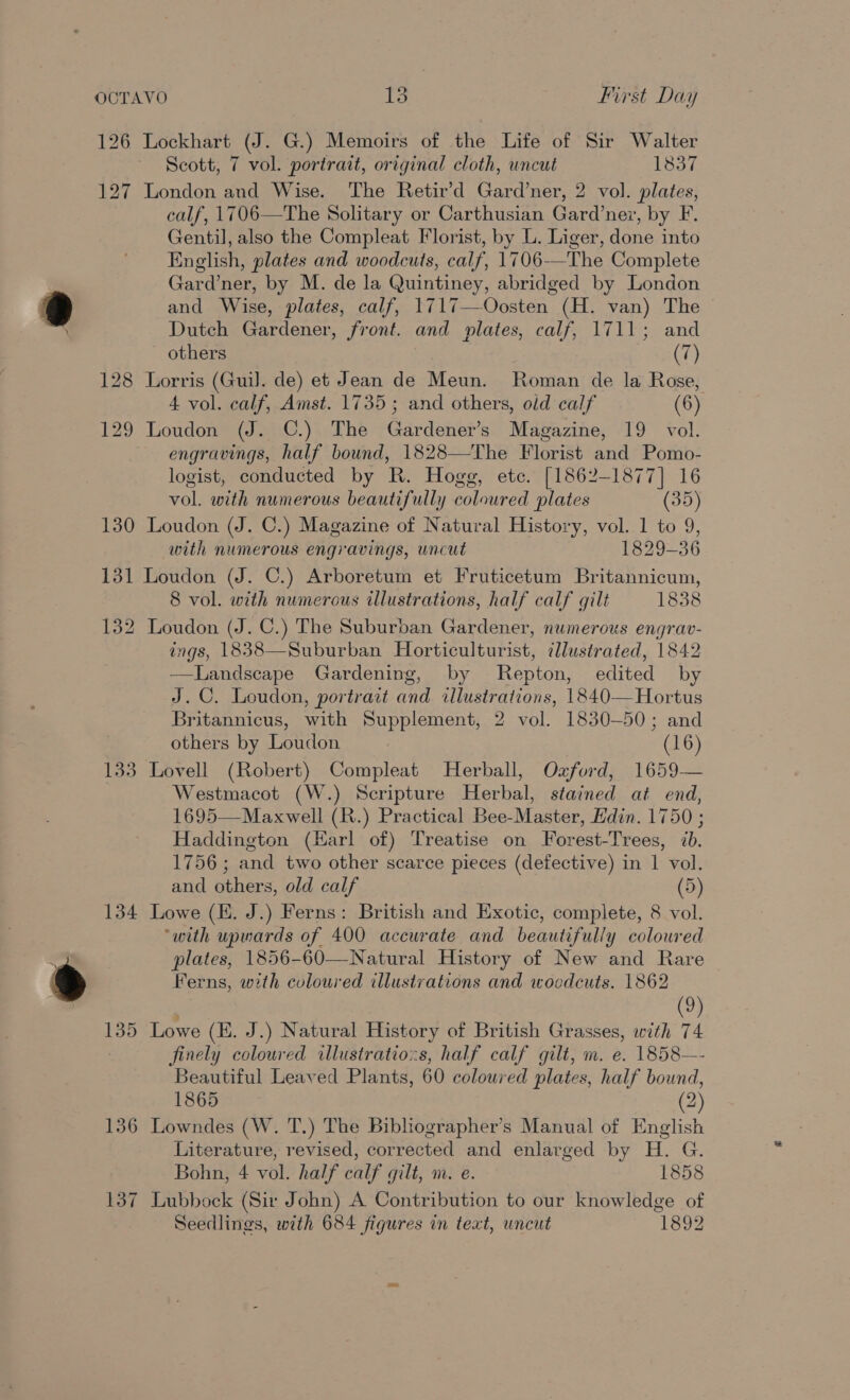 126 Lockhart (J. G.) Memoirs of the Life of Sir Walter Scott, 7 vol. portrait, original cloth, uncut 1837 127 London and Wise. The Retir’d Gard’ner, 2 vol. plates, calf, 1706—The Solitary or Carthusian Gard’nez, by F. Gentil, also the Compleat Florist, by L. Liger, done into English, plates and woodcuts, calf, 1706—The Complete Gard’ner, by M. de la Quintiney, abridged by London and Wise, plates, calf, 1717—Oosten (H. van) The Dutch Gardener, front. and plates, calf, 1711; and - others (7) 128 Lorris (Guil. de) et Jean de Meun. Roman de la Rose, 4 vol. calf, Amst. 1735; and others, old calf (6) 129 Loudon (J. C.) The Gardener’s Magazine, 19 vol. engravings, half bound, 1828—The Florist and Pomo- logist, conducted by R. Hogg, ete. [1862-1877] 16 vol. with numerous beautifully coloured plates (35) 130 Loudon (J. C.) Magazine of Natural History, vol. 1 to 9, with numerous engravings, uncut 1829-36 131 Loudon (J. C.) Arboretum et Fruticetum Britannicum, 8 vol. with numerous illustrations, half calf gilt 1838 132 Loudon (J. C.) The Suburban Gardener, numerous engrav- ings, 1838—Suburban Horticulturist, ilustrated, 1842 —Landscape Gardening, by Repton, edited by J.C. Loudon, portrait and illustrations, 1840—Hortus Britannicus, with Supplement, 2 vol. 1830-50; and others by Loudon (16) 133 Lovell (Robert) Compleat Herball, Oxford, 1659— Westmacot (W.) Scripture Herbal, stained at end, 1695—Maxwell (R.) Practical Bee-Master, Edin. 1750 ; Haddington (Karl of) Treatise on Forest-Trees, 7b. 1756; and two other scarce pieces (defective) in 1 vol. and others, old calf (5) 134 Lowe (E. J.) Ferns: British and Exotic, complete, 8 vol. ‘with upwards of 400 accurate and beautifully coloured plates, 1856-60—Natural History of New and Rare Ferns, with coloured illustrations and woodcuts. 1862 | (9) 135 Lowe (HE. J.) Natural History of British Grasses, with 74 finely coloured allustratio:s, half calf gilt, m. e. 1858—- Beautiful Leaved Plants, 60 coloured plates, half bound, 1865 (2) 136 Lowndes (W. T.) The Bibliographer’s Manual of English Literature, revised, corrected and enlarged by H. G. Bohn, 4 vol. half calf gilt, m. e. 1858 137 Lubbock (Sir John) A Contribution to our knowledge of Seedlings, with 684 figures in text, uncut 1892