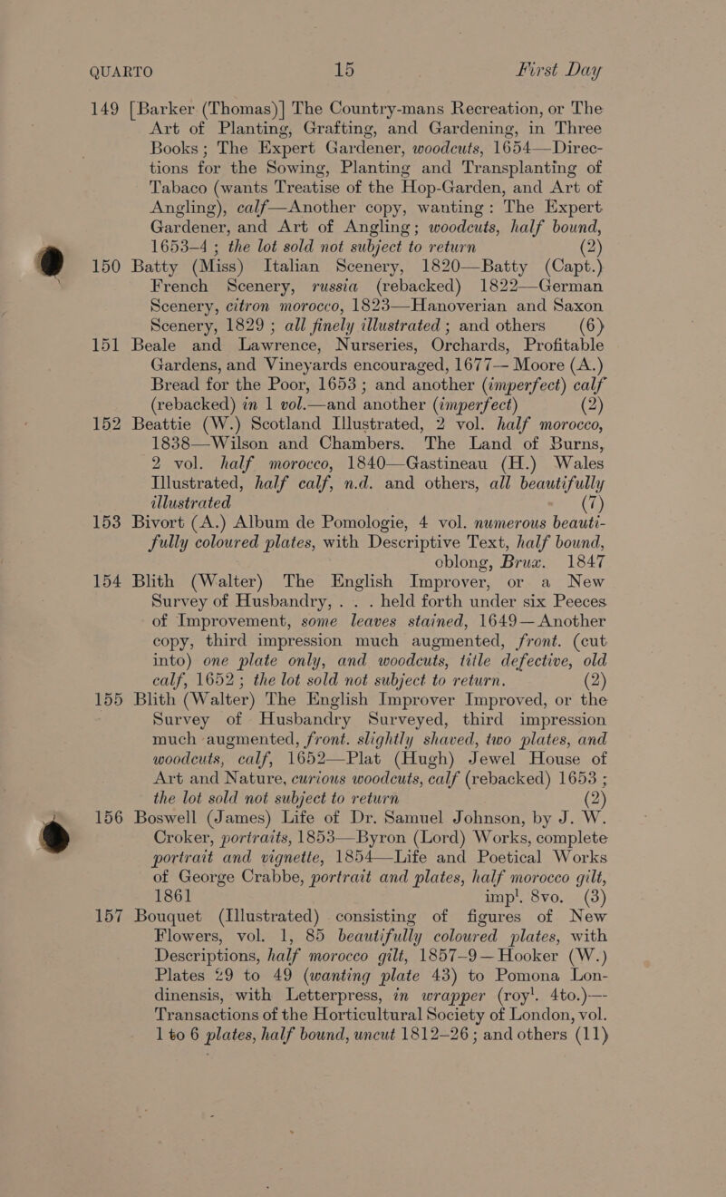 e 149 150 151 153 154 156 157 [Barker (Thomas) | The Country-mans Recreation, or The Art of Planting, Grafting, and Gardening, in Three Books ; The Expert Gardener, woodcuts, 1654—Direc- tions for the Sowing, Planting and Transplanting of Tabaco (wants Treatise of the Hop-Garden, and Art of Angling), calf—Another copy, wanting: The Expert Gardener, and Art of Angling; woodcuts, half bound, 1653-4 ; the lot sold not subject to return (2 Batty (Miss) Italian Scenery, 1820—Batty (Capt.) French Scenery, russia (rebacked) 1822—-German Scenery, citron morocco, 1823—Hanoverian and Saxon Scenery, 1829 ; all finely illustrated ; and others (6) Beale and Lawrence, Nurseries, Orchards, Profitable Gardens, and Vineyards encouraged, 1677— Moore (A.) Bread for the Poor, 1653 ; and another (imperfect) calf (rebacked) in 1 vol.—and another (imperfect) (2) 1838—Wilson and Chambers. The Land of Burns, 2 vol. half morocco, 1840—Gastineau (H.) Wales Illustrated, half calf, n.d. and others, all beautifully illustrated (7) Bivort (A.) Album de Pomologie, 4 vol. numerous beauti- fully coloured plates, with Descriptive Text, half bound, oblong, Bruz. 1847 Blith (Walter) The English Improver, or a New Survey of Husbandry, . . . held forth under six Peeces of Improvement, some leaves stained, 1649— Another copy, third impression much augmented, front. (cut into) one plate only, and woodcuts, title defective, old calf, 1652; the lot sold not subject to return. (2) Blith (Walter) The English Improver Improved, or the Survey of Husbandry Surveyed, third impression much augmented, front. slightly shaved, two plates, and woodcuts, calf, 1652—Plat (Hugh) Jewel House of Art and Nature, curious woodcuts, calf (rebacked) 1653 ; the lot sold not subject to return (2) Boswell (James) Life of Dr. Samuel Johnson, by J. W. Croker, portraits, 1853—Byron (Lord) Works, complete portrait and vignette, 1854—Life and Poetical Works of George Crabbe, portrait and plates, half morocco gilt, 1861 imp!. 8vo. (3) Bouquet (Illustrated) consisting of figures of New Flowers, vol. 1, 85 beautifully coloured plates, with Descriptions, half morocco gilt, 1857-9— Hooker (W.) Plates 29 to 49 (wanting plate 43) to Pomona Lon- dinensis, with Letterpress, in wrapper (roy'. 4to.)-—- Transactions of the Horticultural Society of London, vol.