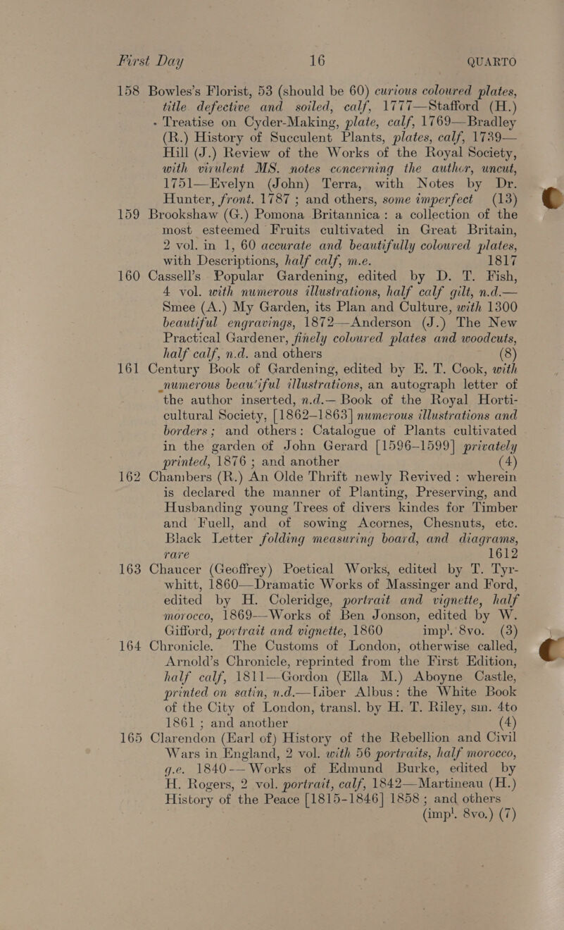 158 Bowles’s Florist, 53 (should be 60) curious coloured plates, title defective and soiled, calf, 1777—Stafford (H.) - Treatise on Cyder-Making, plate, calf, 1769—Bradley (R.) History of Succulent Plants, plates, calf, 1739— Hill (J.) Review of the Works of the Royal Society, with virulent MS. notes concerning the author, uncut, 1751—Evelyn (John) Terra, with Notes by Dr. Hunter, front. 1787 ; and others, some imperfect (13) 159 Brookshaw (G.) Pomona Britannica: a collection of the most esteemed Fruits cultivated in Great Britain, 2 vol. in 1, 60 accurate and beautifully coloured plates, with Descriptions, half calf, m.e. 1817 160 Cassell’s Popular Gardening, edited by D. T. Fish, 4 vol. with numerous illustrations, half calf gilt, n.d.— Smee (A.) My Garden, its Plan and Culture, with 1300 beautiful engravings, 1872—Anderson (J.) The New Practical Gardener, finely coluured plates and woodcuts, half calf, n.d. and others (8) 161 Century Book of Gardening, edited by E. T. Cook, with numerous beau‘iful illustrations, an autograph letter of the author inserted, n.d.— Book of the Royal Horti- cultural Society, [1862-1863] numerous illustrations and borders; and others: Catalogue of Plants cultivated in the garden of John Gerard [1596-1599] privately printed, 1876 ; and another (4) 162 Chambers (R.) An Olde Thrift newly Revived : wherein is declared the manner of Planting, Preserving, and Husbanding young Trees of divers kindes for Timber and Fuell, and of sowing Acornes, Chesnuts, ete. Black Letter folding measuring board, and diagrams, rare 1612 163 Chaucer (Geoffrey) Poetical Works, edited by T. Tyr- whitt, 1860—Dramatic Works of Massinger and Ford, edited by H. Coleridge, portrait and vignette, half morocco, 1869---Works of Ben Jonson, edited by W. Gifford, portrait and vignette, 1860 imp’. 8vo. (3) 164 Chronicle. The Customs of London, otherwise called, Arnold’s Chronicle, reprinted from the First Edition, half calf, 1811—Gordon (Ella M.) Aboyne Castle, printed on satin, n.d.—liber Albus: the White Book of the City of London, transl. by H. T. Riley, sin. 4to 1861 ; and another (4) 165 Clarendon (Earl of) History of the Rebellion and Civil Wars in England, 2 vol. with 56 portraits, half morocco, g.e. 1840-—Works of Edmund Burke, edited by H. Rogers, 2 vol. portrait, calf, 1842— Martineau (H.) History of the Peace [1815-1846] 1858; and others (imp! 8vo.) (7)  
