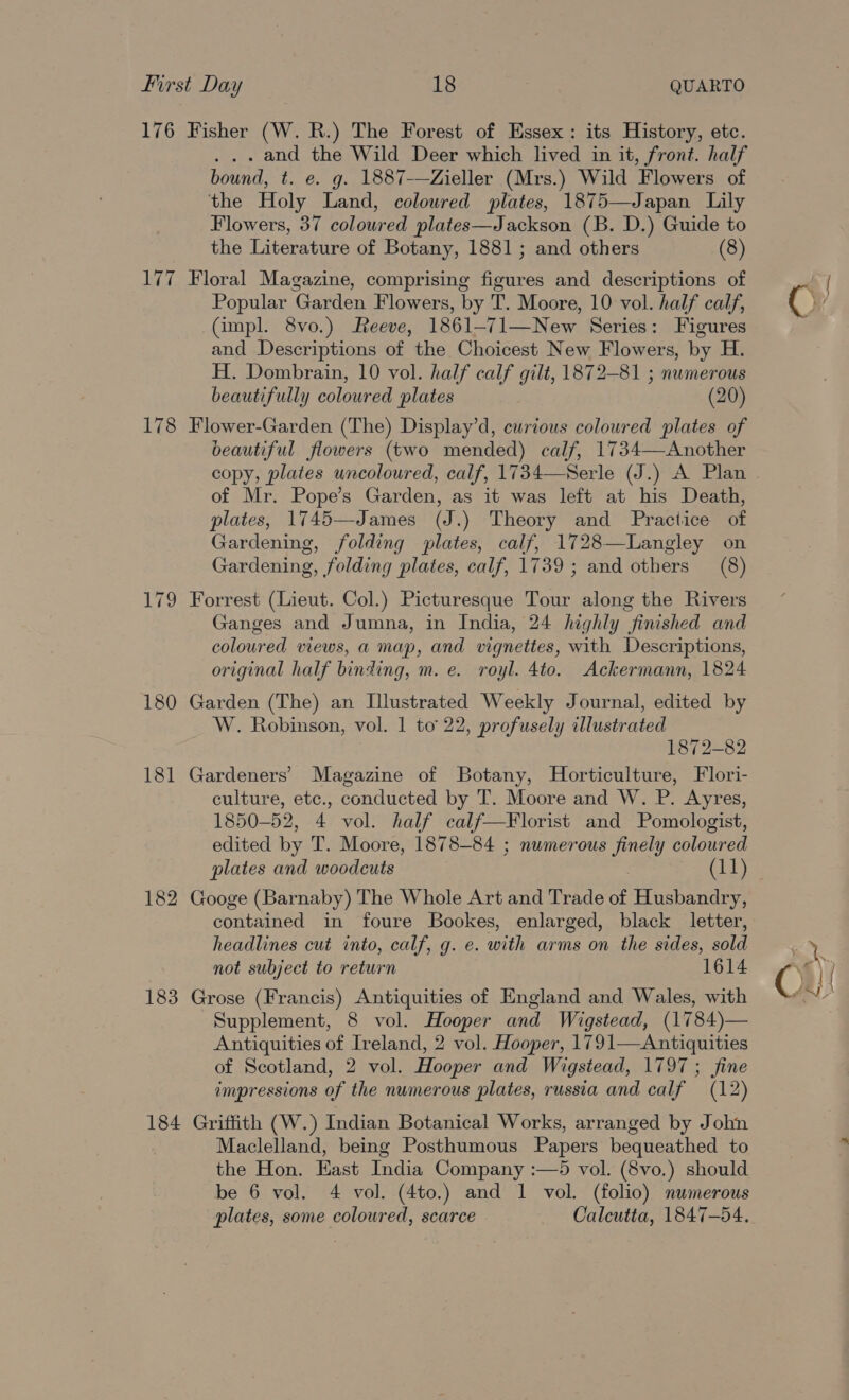 176 178 183 184 Fisher (W. R.) The Forest of Essex: its History, etc. . and the Wild Deer which lived in it, front. half bound, t. e. g. 1887-—Zieller (Mrs.) Wild Flowers of the Holy Land, coloured plates, 1875—Japan Lily Flowers, 37 coloured plates—Jackson (B. D.) Guide to the Literature of Botany, 1881; and others (8) Floral Magazine, comprising figures and descriptions of Popular Garden Flowers, by T. Moore, 10 vol. half calf, (impl. 8vo.) Reeve, 1861-71—New Series: Figures and Descriptions of the Choicest New Flowers, by H. H. Dombrain, 10 vol. half calf gilt, 1872-81 ; numerous beautifully coloured plates (20) Flower-Garden (The) Display’d, curious coloured plates of beautiful flowers (two mended) calf, 1734—Another of Mr. Pope’s Garden, as it was left at his Death, plates, 1745—James (J.) Theory and Practice of Gardening, folding plates, calf, 1728—Langley on Gardening, folding plates, calf, 1739; and others (8) Forrest (Lieut. Col.) Picturesque Tour along the Rivers Ganges and Jumna, in India, 24 highly finished and coloured views, a map, and vignettes, with Descriptions, original half binding, m. e. royl. 4to. Ackermann, 1824 Garden (The) an Illustrated Weekly Journal, edited by W. Robinson, vol. 1 to 22, profusely illustrated 1872-82 Gardeners’ Magazine of Botany, Horticulture, Flori- culture, etc., conducted by T. Moore and W. P. Ayres, 1850-52, 4 vol. half calf—Florist and Pomologist, edited by T. Moore, 1878-84 ; numerous finely coloured plates and woodcuts (11) Googe (Barnaby) The Whole Art and Trade of Husbandry, contained in foure Bookes, enlarged, black letter, headlines cut into, calf, g. e. with arms on the sides, sold not subject to return 1614 Grose (Francis) Antiquities of England and Wales, with Supplement, 8 vol. Hooper and Wigstead, (1784)— Antiquities of Ireland, 2 vol. Hooper, 1791—<Antiquities of Scotland, 2 vol. Hooper and Wigstead, 1797 ; fine Griffith (W.) Indian Botanical Works, arranged by John Maclelland, being Posthumous Papers bequeathed to the Hon. East India Company :—5 vol. (8vo.) should be 6 vol. 4 vol. (4to.) and 1 vol. (folio) numerous plates, some coloured, scarce Calcutta, 1847-54. Ci)