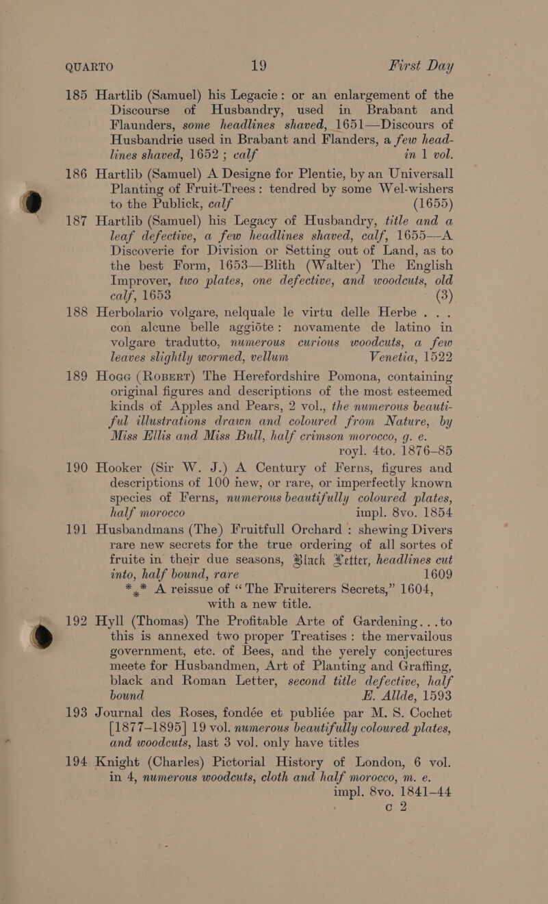 185 Hartlib (Samuel) his Legacie: or an enlargement of the Discourse of Husbandry, used in Brabant and Flaunders, some headlines shaved, 1651—Discours of Husbandrie used in Brabant and Flanders, a few head- lines shaved, 1652; calf in 1 vol. 186 Hartlib (Samuel) A Designe for Plentie, by an Universall Planting of Fruit-Trees: tendred by some Wel-wishers to the Publick, calf (1655) 187 Hartlib (Samuel) his Legacy of Husbandry, title and a leaf defective, a few headlines shaved, calf, 1655-——A Discoverie for Division or Setting out of Land, as to the best Form, 1653—Blith (Walter) The English Improver, two plates, one defective, and woodcuts, old calf, 1653 (3) 188 Herbolario volgare, nelquale le virtu delle Herbe.. . con alcune belle aggidte: novamente de latino in volgare tradutto, numerous curious woodcuts, a few leaves slightly wormed, vellum Venetia, 1522 189 Hoae (Roxsert) The Herefordshire Pomona, containing original figures and descriptions of the most esteemed kinds of Apples and Pears, 2 vol., the numerous beauti- ful illustrations drawn and coloured from Nature, by Miss Hillis and Miss Bull, half crimson morocco, g. e. royl. 4to. 1876-85 190 Hooker (Sir W. J.) A Century of Ferns, figures and descriptions of 100 new, or rare, or imperfectly known species of Ferns, numerous beautifully coloured plates, half morocco impl. 8vo. 1854 191 Husbandmans (The) Fruitfull Orchard : shewing Divers rare new secrets for the true ordering of all sortes of fruite in their due seasons, Mlach Wetter, headlines cut into, half bound, rare 1609 *_* A reissue of “The Fruiterers Secrets,” 1604, with a new title. 192 Hyll (Thomas) The Profitable Arte of Gardening. ..to this is annexed two proper Treatises : the mervailous government, etc. of Bees, and the yerely conjectures meete for Husbandmen, Art of Planting and Graffing, black and Roman Letter, second title defective, half bound EH. Allde, 1593 193 Journal des Roses, fondée et publiée par M. 8. Cochet [1877-1895] 19 vol. numerous beautifully coloured plates, and woodcuts, last 3 vol. only have titles 194 Knight (Charles) Pictorial History of London, 6 vol. in 4, numerous woodcuts, cloth and half morocco, m. e. impl. 8vo. 1841-44 c.2