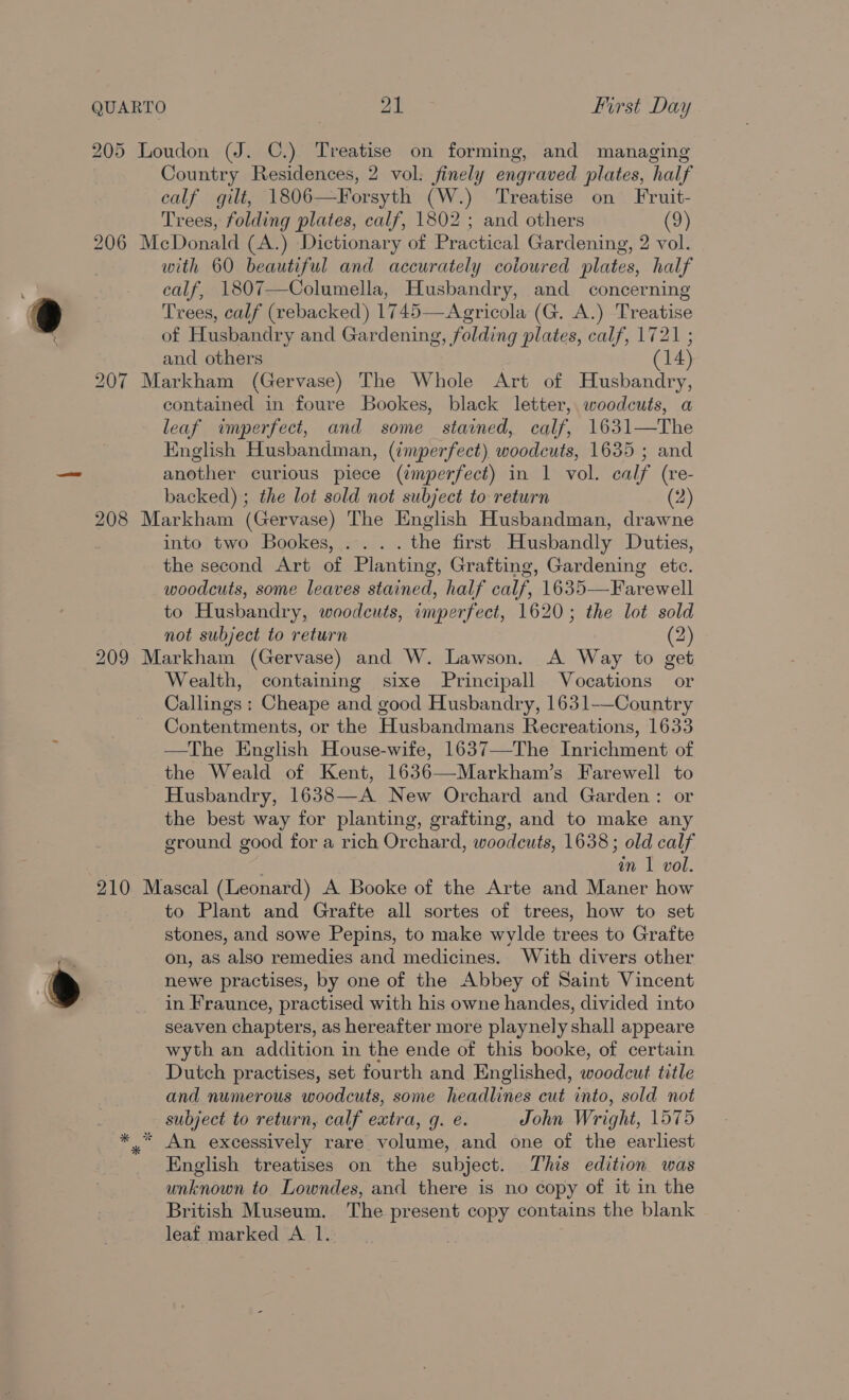 ( 20: bo i) ~I 208 210 Country Residences, 2 vol. finely engraved plates, half calf gilt, 1806—Forsyth (W.) Treatise on Fruit- Trees, folding plates, calf, 1802 ; and others (9) with 60 beautiful and accurately coloured plates, half calf, 1807—Columella, Husbandry, and concerning Trees, calf (rebacked) 1745—Agricola (G. A.) Treatise of Husbandry and Gardening, folding plates, calf, 1721 ; and others (14) contained in foure Bookes, black letter, woodcuts, a leaf imperfect, and some stained, calf, 1631—The English Husbandman, (imperfect) woodcuts, 1635; and another curious piece (¢mperfect) in 1 vol. calf (re- backed) ; the lot sold not subject to return (2) into two Bookes, ... . the first Husbandly Duties, the second Art of Planting, Grafting, Gardening etc. woodcuts, some leaves stained, half calf, 1635—Farewell to Husbandry, woodcuts, imperfect, 1620; the lot sold not subject to return (2) Wealth, containing sixe Principall Vocations or Callings : Cheape and good Husbandry, 1631-—Country Contentments, or the Husbandmans Recreations, 1633 —The English House-wife, 1637—The Inrichment of the Weald of Kent, 1636—Markham’s Farewell to Husbandry, 1638—A New Orchard and Garden: or the best way for planting, grafting, and to make any ground good for a rich Orchard, woodcuts, 1638; old calf | in 1 vol. to Plant and Grafte all sortes of trees, how to set stones, and sowe Pepins, to make wylde trees to Grafte on, as also remedies and medicines. With divers other newe practises, by one of the Abbey of Saint Vincent in Fraunce, practised with his owne handes, divided into seaven chapters, as hereafter more playnely shall appeare wyth an addition in the ende of this booke, of certain Dutch practises, set fourth and Englished, woodcut title and numerous woodcuts, some headlines cut into, sold not subject to return, calf extra, g. e. John Wright, 1575 English treatises on the subject. This edition was unknown to Lowndes, and there is no copy of it in the British Museum. The present copy contains the blank