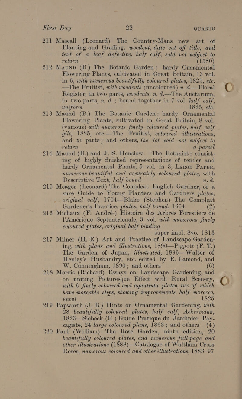 211 Mascall (Leonard) The Country-Mans new art of Planting and Graffing, woodcut, date cut off title, and text of a leaf defective, half calf, sold not subject to return (1580) 212 Maunp (B.) The Botanic Garden: hardy Ornamental Flowering Plants, cultivated in Great Britain, 13 vol. in 6, with numerous beautifully coloured plates, 1825, ete. —The Fruitist, with woodcuts (uncoloured) n. d.—Floral Register, in two parts, woodcuts, n. d.—-The Auctarium, in two parts, n. d.; bound together in 7 vol. half calf, uniform 1825, ete. 213 Maund (B.) The Botanic Garden: hardy Ornamental Flowering Plants, cultivated in Great Britain, 8 vol. (various) with numerous finely coloured plates, half calf gilt, 1825, ete—The Fruitist, coloured “illustrations, and x1 parts; and others, the lot sold not subject to return a parcel 214 Maund (B.) and J. 8. Henslow. The Botanist: consist- ing of highly finished representations of tender and hardy Ornamental Plants, 5 vol. in 3, Larce Paper, numerous beautiful and accurately coloured plates, with Descriptive Text, half bound n. a. 215 Meager (Leonard) The Compleat English Gardner, or a sure Guide to Young Planters and Gardners, plates, original calf, 1704—Blake (Stephen) The Compleat Gardener’s Practice, plates, half bound, 1664 (2) 216 Michaux (F. André-) Histoire des Arbres Forestiers de ?Amérique Septentrionale, 3 vol. with numerous finely coloured plates, original half binding super impl. 8vo. 1813 217 Milner (H. E.) Art and Practice of Landscape Garden- ing, with plans and illustrations, 1890—Piggott (F. T.) The Garden of Japan, ¢llustrated, 1896—-Walter of Henley’s Husbandry, etc. edited by E. Lamond, and W. Cunningham, !890; and others (6) 218 Morris (Richard) Essays on Landscape Gardening, and on uniting Picturesque Effect with Rural Scenery, with 6 finely coloured and aquatinta plates, two of which have moveable slips, showing improvements, half morocco, uncut ; 1825 219 Papworth (J. B.) Hints on Ornamental Gardening, with 28 beautifully coloured plates, half calf, Ackermann, 1823—Siebeck (R.) Guide Pratique du Jardinier Pay- 120 Paul (William) The Rose Garden, ninth edition, 20 beautifully coloured plates, and numerous full-page and other illustrations (1888)—Catalogue of Waltham Cross Roses, numerous coloured and other illustrations, 1883-97 y