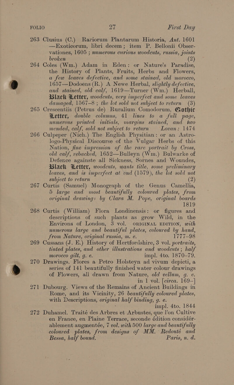 263 Clusius (C.) Rariorum Plantarum Historia, Ant. 1601 —Exoticorum, libri decem; item P. Bellonii Obser- vationes, 1605 ; numerous curious woodcuts, russia, joints broken 2 (2) 264 Coles (Wm.) Adam in Eden: or Nature’s Paradise, the History of Plants, Fruits, Herbs and Flowers, a few leaves defective, and some stained, old morocco, 1657—Dodoens (R.) A Newe Herbal, slightly defective, and stained, old calf, 1619—Turner (Wm.) Herball, Black Letter, woodcuts, very imperfect and some leaves damaged, 1567-8 ; the lot sold not subject to return (3) 265 Crescentiis (Petrus de) Ruralium Comodorum, Gothic Metter, double columns, 41 lines to a full page, numerous printed initials, margins stained, and two mended, calf, sold not subject to return Lovan: 1474 266 Culpeper (Nich.) The English Physitian: or an Astro- logo-Physical Discourse of the Vulgar Herbs of this Nation, fine impression of the rare portrait by Cross, old calf, rebacked, 1652—Bulleyn (Wm.) Bulwarke of Defence againste all Sickness, Sornes and Woundes, Black Letter, woodcuts, wants title, some preliminary leaves, and is imperfect at end (1579), the lot sold not subject to return (2) 267 Curtis (Samuel) Monograph of the Genus Camellia, 5 large and most beautifully coloured plates, from original drawings by Clara M. Pope, original boards 1819 268 Curtis (William) Flora Londinensis: or figures and descriptions of such plants as grow Wild, in the Environs of London, 3 vol. ORIGINAL EDITION, with numerous large and beautiful plates, coloured by hand, from Nature, original russia, m. e. 1777-98 269 Cussans (J. E.) History of Hertfordshire, 3 vol. portraits, tinted plates, and other illustrations and woodcuts ; half morocco gilt, g. e. impl. 4to. 1870-79. 270 Drawings. Flores a Petro Holsteyn ad vivum depicti, a series of 141 beautifully finished water colour drawings of Flowers, all drawn from Nature, old vellum, g. e. in 1 vol. [etrea. 169-| 271 Dubourg. Views of the Remains of Ancient Buildings in Rome, and its Vicinity, 26 beautifully coloured plates, with Descriptions, original half binding, g. e. impl. 4to. 1844 272 Duhamel. Traité des Arbres et Arbustes, que lon Cultive en France, en Plaine Terrace, seconde édition considér- ablement augmentée, 7 vol. with 500 large and beautifully coloured plates, from designs of MM. Redouté and Bessa, half bound. — Paris, n. d.