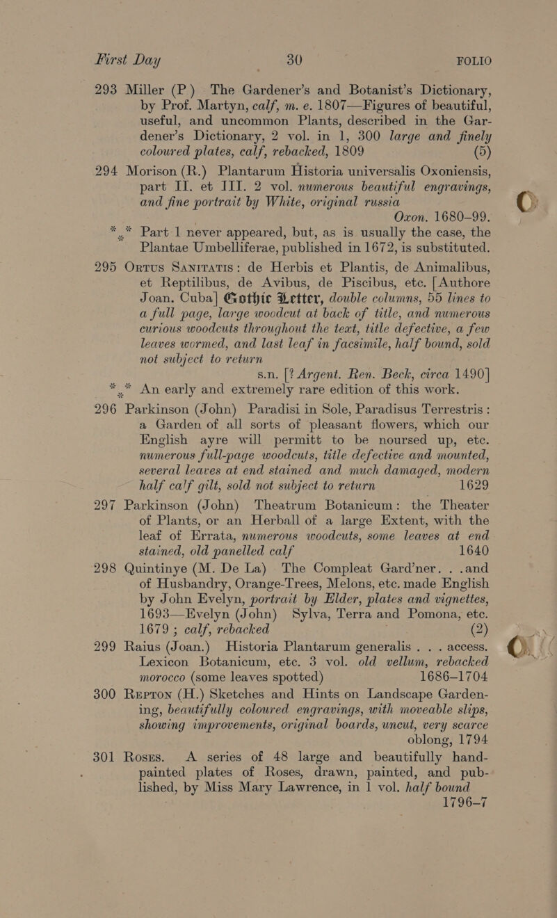 293 Miller (P) The Gardener’s and Botanist’s Dictionary, by Prof. Martyn, calf, m. e. 1807—Figures of beautiful, useful, and uncommon Plants, described in the Gar- dener’s Dictionary, 2 vol. in 1, 300 large and finely coloured plates, calf, rebacked, 1809 (5) 294 Morison (R.) Plantarum Historia universalis Oxoniensis, part II. et III. 2 vol. numerous beautiful engravings, and fine portrait by White, original russia | Oxon. 1680-99. * * Part 1 never appeared, but, as is usually the case, the Plantae Umbelliferae, published in 1672, is substituted. 295 Ortus Saniratis: de Herbis et Plantis, de Animalibus, et Reptilibus, de Avibus, de Piscibus, etc. [Authore Joan. Cuba] Gothic Letter, double columns, 55 lines to a full page, large wocdcut at back of title, and numerous curious woodcuts throughout the teat, title defective, a few leaves wormed, and last leaf in facsimile, half bound, sold not subject to return s.n. [? Argent. Ren. Beck, circa 1490] ** An early and extremely rare edition of this work. 296 Parkinson (John) Paradisi in Sole, Paradisus Terrestris : a Garden of all sorts of pleasant flowers, which our English ayre will permitt to be noursed up, ete. numerous full-page woodcuts, title defective and mounted, several leaves at end stained and much damaged, modern half calf gilt, sold not subject to return 1629 297 Parkinson (John) Theatrum Botanicum: the Theater of Plants, or an Herball of a large Extent, with the leaf of Errata, numerous woodcuts, some leaves at end stained, old panelled calf 1640 298 Quintinye (M. De La) The Compleat Gard’ner. . .and of Husbandry, Orange-Trees, Melons, etc. made English by John Evelyn, portrait by Elder, plates and vignettes, 1693—Evelyn (John) Sylva, Terra and Pomona, etc. 1679 ; calf, rebacked (2) 299 Raius (Joan.) Historia Plantarum generalis . . . access. morocco (some leaves spotted) 1686-1704 300 Repron (H.) Sketches and Hints on Landscape Garden- ing, beautifully coloured engravings, with moveable slips, showing improvements, original boards, uncut, very scarce oblong, 1794 301 Roses. A series of 48 large and beautifully hand- painted plates of Roses, drawn, painted, and pub- eee by Miss Mary Lawrence, in 1 vol. half bound 1796-7 CO ae