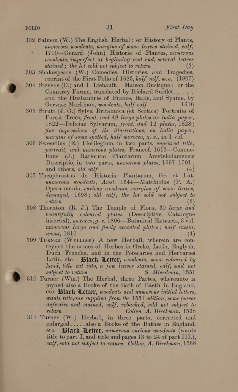 302 Salmon (W.) The English Herbal: or History of Plants, numerous woodcuts, margins of some leaves stained, calf, ° 1710—Gerard (John) Historie of Plantes, numerous woodcuts, imperfect at beginning and end, several leaves stained ; the lot sold not subject to return (2) 303 Shakespeare (W.) Comedies, Histories, and Tragedies, reprint of the First Folio of 1623, half calf, m.e. (1807) _ 304 Stevens (C.) and J. Liebault. Maison Rustique: or the Countrey Farme, translated by Richard Surflet,.... and the Husbandrie of France, Italie, and Spaine, by Gervase Markham, woodcuts, half calf 1616 305 Strutt (J. G.) Sylva Britannica (et Scotica) Portraits of Forest Trees, front. and 48 large plates on india paper, 1822—Deliciae Sylvarum, front. and 12 plates, 1828 ; fine wimpressions of the illustrations, on india paper, margins of some spotted, half morocco, g. e., in-1 vol. 306 Sweertius (E.) Florilegium, in two parts, engraved title, portrait, and numerous plates, Francof. 1612—Comme- linus (J.) Rariorum ‘Plantarum Amstelodamensis Descriptio, in two parts, numerous plates, 1697-1701 ; and others, old calf (4) 307 Theophrastus de Historia Plantarum, Gr. et Lat. numerous woodcuts, Amst. 1644—Matthiolus (P. A.) Opera omnia, curious woodcuts, margins of some leaves, damaged, 1698; old calf, the lot sold not subject to return 2 308 Thornton (R. J.) The Temple of Flora, 30 large and . beautifully coloured plates (Descriptive Catalogue inserted), morocco, g. e. 1806-—Botanical Extracts, 3 vol. numerous large and finely executed plates; half russia, uncut, 1810 (4) 309 Turner (WyuuiamM) A new Herball, wherein are con- teyned the names of Herbes in Greke, Latin, Englysh, Duch Frenche, and in the Potecaries and Herbaries Latin, etc. lack Petter, woodcuts, some coloured by haad, title cut into, a few leaves stained, calf, sold not subject to return S. Mierdman, 1551 310 Turner (Wm.) The Herbal, three Partes, whereunto is joyned also a Booke of the Bath of Baeth in England, etc. Black Letter, woodcuts and numerous initial letters, wants title,one supplied from the 1551 edition, some leaves defective and stained, calf, rebacked, sold not subject to return Collen, A. Birckman, 1568 311 Turner (W.) Herball, in three parts, corrected and enlarged.....also a Booke of the Bathes in England, etc. Black Letter, numerous curious woodcuts (wants title to part I, and title and pages 13 to 24 of part IIT.), calf, sold not subject to return Collen, A. Birckman, 1568