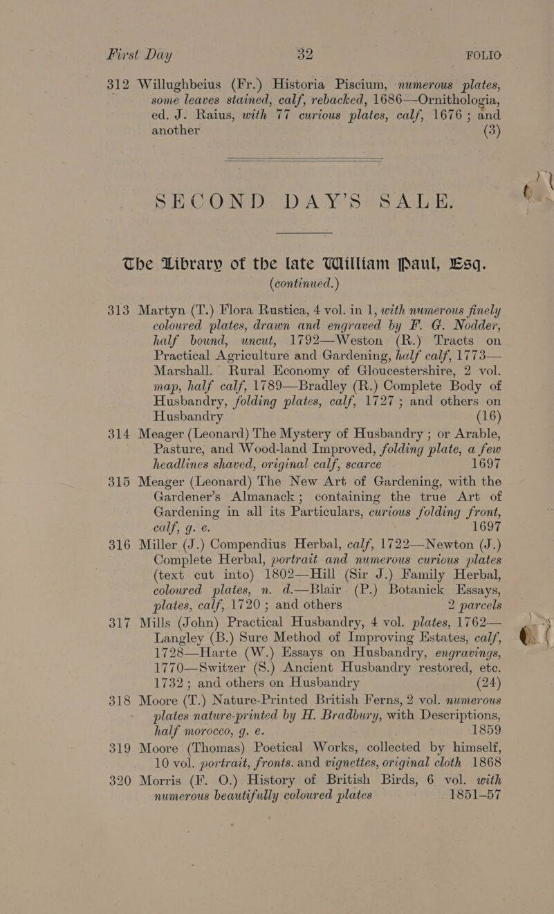 312 Willughbeius (Fr.) Historia Piscium, numerous plates, some leaves stained, calf, rebacked, 16868 Ornithologia, ed. J. Raius, with 77 curious plates, calf, 1676 ; and another (3)   SE COA D AN Sirs Asay The Library of the late William Paul, Lsq. (continued. ) 313 Martyn (T.) Flora Rustica, 4 vol. in 1, with numerous finely coloured plates, drawn and engraved by F. G. Nodder, half bound, uncut, 1792—Weston (R.) Tracts on Practical Agriculture and Gardening, half calf, 1773— Marshall. Rural Economy of Gloucestershire, 2 vol. map, half calf, 1789—Bradley (R.) Complete Body of Husbandry, folding plates, calf, 1727 ; and others on Husbandry (16) 314 Meager (Leonard) The Mystery of Husbandry ; or Arable, Pasture, and Wood-land Improved, folding plate, a fe headlines shaved, original calf, scarce 697 315 Meager (Leonard) The New Art of Gardening, a the Gardener's Almanack ; containing the true Art of Gardening in all its Particulars, curious folding front, calf, g. é. 316 Miller (J.) Compendius Herbal, calf, 1722—Newton (J.) Complete Herbal, portrait and numerous curious plates (text cut into) 1802—Hill (Sir J.) Family Herbal, coloured plates, n. d.—Blair (P.) Botanick Essays, plates, calf, 1720 ; and others 2 parcels 317 Mills (John) Decne Husbandry, 4 vol. plates, 1762— Langley (B.) Sure Method of Improving Estates, calf, 1728—Harte (W.) Essays on Husbandry, engravings, 1770—Switzer (S.) Ancient Husbandry restored, ete. 1732; and others on Husbandry (24) 318 Moore (T.) Nature-Printed British Ferns, 2 vol. numerous plates nature-printed by H. Bradbury, with Descriptions, half morocco, 9g. é. 1859 319 Moore (Thomas) Poetical Works, collected by himself, 10 vol. portrait, fronts. and vignettes, original cloth 1868 320 Morris (F. O.) History of British Birds, 6 vol. with numerous beautifully coloured plates WOT Oo l=) f