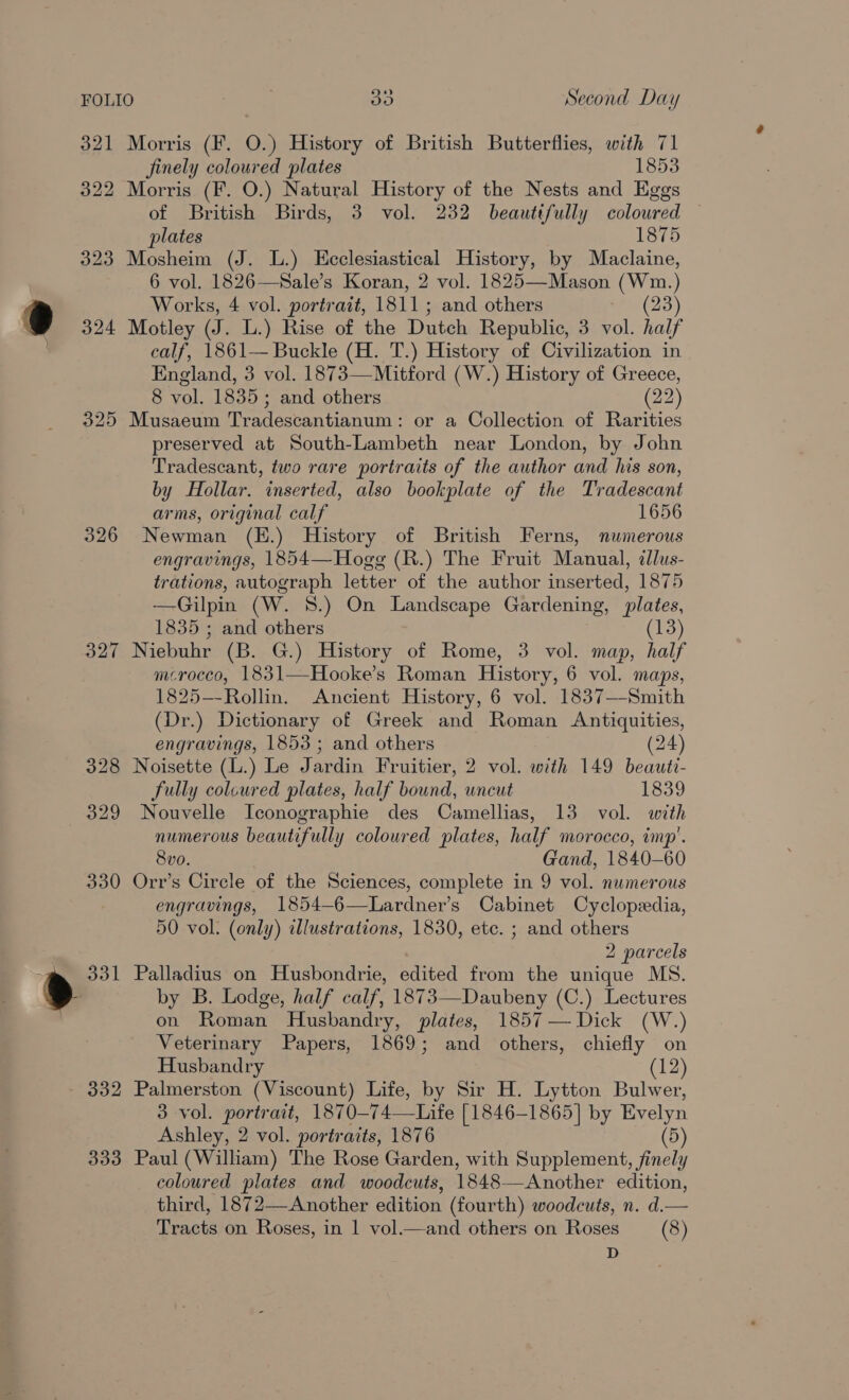 321 322 323 9 324 325 326 327 332 333 Morris (F. O.) History of British Butterflies, with 71 finely coloured plates 1853 Morris (F. O.) Natural History of the Nests and Eggs of British Birds, 3 vol. 232 beauttfully coloured plates 1875 Mosheim (J. L.) Ecclesiastical History, by Maclaine, 6 vol. 1826—Sale’s Koran, 2 vol. 1825—Mason (Wm.) Works, 4 vol. portrait, 1811; and others a (23) Motley (J. L.) Rise of the Dutch Republic, 3 vol. half calf, 1861— Buckle (H. T.) History of Civilization in England, 3 vol. 1873—Mitford (W.) History of Greece, 8 vol. 1835; and others (22) Musaeum Tradescantianum: or a Collection of Rarities preserved at South-Lambeth near London, by John Tradescant, two rare portraits of the author and his son, by Hollar. inserted, also bookplate of the Tradescant arms, original calf 1656 Newman (E.) History of British Ferns, numerous engravings, 1854—Hogg (R.) The Fruit Manual, dlus- trations, autograph letter of the author inserted, 1875 —Gilpin (W. 8.) On Landscape Gardening, plates, 1835 ; and others (13) Niebuhr (B. G.) History of Rome, 3 vol. map, half mcrocco, 1831—Hooke’s Roman History, 6 vol. maps, 1825--Rollin. Ancient History, 6 vol. 1837—-Smith (Dr.) Dictionary of Greek and Roman Antiquities, engravings, 1853; and others (24) Noisette (L.) Le Jardin Fruitier, 2 vol. with 149 beauti- fully colcured plates, half bound, uncut 1839 Nouvelle Iconographie des Camellias, 13 vol. with numerous beautifully coloured plates, half morocco, imp’. 8vo. Gand, 1840-60 Orr’s Circle of the Sciences, complete in 9 vol. numerous engravings, 1854-6—Lardner’s Cabinet Cyclopedia, 50 vol. (only) illustrations, 1830, etc. ; and others 2 parcels Palladius on Husbondrie, edited from the unique MS. by B. Lodge, half calf, 1873—Daubeny (C.) Lectures on Roman Husbandry, plates, 1857 — Dick (W.) Veterinary Papers, 1869; and others, chiefly on Husbandry (12) Palmerston (Viscount) Life, by Sir H. Lytton Bulwer, 3 vol. portrait, 1870—-74——Life [1846-1865] by Evelyn Ashley, 2 vol. portraits, 1876 (5) Paul (William) The Rose Garden, with Supplement, finely coloured plates and woodcuts, 1848—Another edition, third, 1872—Another edition (fourth) woodcuts, n. d.— Tracts on Roses, in 1 vol.—and others on Roses (8) D