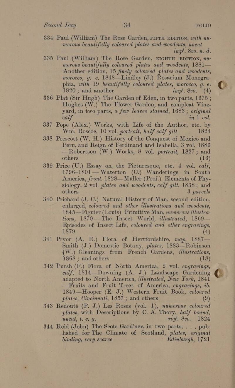 334 335 336 337 338 339 340 341 343 344 Paul (William) The Rose Garden, FIFTH EDITION, with nu- merous beautifully coloured plates and woodcuts, uncut imp'. 8vo. n. d. Paul (William) The Rose Garden, EIGHTH EDITION, nu- merous beautifully coloured plates and woodcuts, 1881— Another edition, 15 finely coloured plates and woodcuts, morocco, g. e. 1848—Lindley (J.) Rosarium Monogra- phia, with 19 beautifully coloured plates, morocco, g. e. 1820 ; and another imp’. 8vo. (4) Plat (Sir Hugh) The Garden of Eden, in two parts, 1675 ; Hughes (W.) The Flower Garden, and compleat Vine- yard, in two parts, a few leaves stained, 1683 ; original calf en le vol. Pope (Alex.) Works, with Life of the Author, etc. by Wu. Roscoe, 10 vol. portrait, half calf gilt 1824 Prescott (W. H.) History of the Conquest of Mexico and Peru, and Reign of Ferdinand and Isabella, 3 vol. 1886 —Robertson (W.) Works, 8 vol. portrait, 1827; and others (16) Price (U.) Essay on the Picturesque, etc. 4 vol. calf, 1796-1801 — Waterton (C.) Wanderings in South America, front. 1828—Miiller (Prof.) Elements of Phy- siology, 2 vol. plates and woodcuts, calf gilt, 1838; and others - 3 parcels Prichard (J. C.) Natural History of Man, second edition, enlarged, coloured and other illustrations and woodcuts, 1845—Figuier (Louis) Primitive Man, numerous illustra- tions, 1870——The Insect World, illustrated, 1869— Episodes of Insect Life, coloured and other engravings, 1879 (4) Pryor (A. R.) Flora of MHertfordshire, map, 1887— Smith (J.) Domestic Botany, plates, 1883—Robinson (W.) Gleanings from French Gardens, illustrations, 1868 ; and others (18) Pursh (F.) Flora of North America, 2 vol. engravings, calf, 1814—Downing (A. J.) Landscape Gardening adapted to North America, illustrated, New York, 1841 —Fruits and Fruit Trees of America, engravings, tb. 1849—Hooper (E. J.) Western Fruit Book, colowred plates, Cincinnati, 1857 ; and others (9) Redouté (P. J.) Les Roses (vol. 1), numerous coloured plates, with Descriptions by C. A. Thory, half bound, uncut, t. @. g. roy. 8vo. 1824 Reid (John) The Scots Gard’ner, in two parts, . . . pub- lished for The Climate of Scotland, plates, original binding, very scarce Edinburgh, 1721