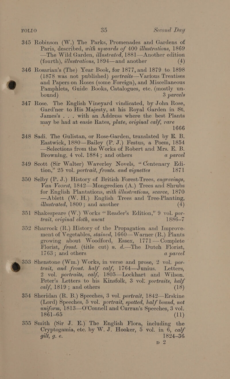 345 346 347 348 349 350 354 355 Robinson (W.) The Parks, Promenades and Gardens of Paris, described, with upwards of 400 illustrations, 1869 —The Wild Garden, illustrated, 1881—Another edition (fourth), dlustrations, 1894—and another (4) Rosarian’s (The) Year Book, for 1877, and 1879 to 1898 (1878 was not published) portraits—Various Treatises and Papers on Roses (some Foreign), and Miscellaneous Pamphlets, Guide Books, Catalogues, etc. (mostly un- bound) 3 parcels Rose. The English Vineyard vindicated, by John Rose, Gard’ner to His Majesty, at his Royal Garden in St. James’s . . . with an Address where the best Plants may be had at easie Rates, plate, original calf, rare 1666 Sadi. The Gulistan, or Rose-Garden, translated by E. B. Eastwick, 1880-—Bailey (P. J.) Festus, a Poem, 1854 —Selections from the Works of Robert and Mrs. E. B. Browning, 4 vol. 1884; and others a parcel Scott (Sir Walter) Waverley Novels, “Centenary Edi- tion,” 25 vol. portrait, fronts. and vignettes 1871 Selby (P.. J.) History of British Forest-Trees, engravings, Van Voorst, 1842—Mongredien (A.) Trees and Shrubs for English Plantations, with allustrations, scarce, 1870 —Ablett (W.H.) English Trees and Tree-Planting, illustrated, 1800 ; and another (4) Shakespeare (W.) Works “‘ Reader’s Edition,” 9 vol. por- trait, original cloth, uncut 1886-7 Sharrock (R.) History of the Propagation and Improve- ment of Vegetables, stained, 1660— Warner (R.) Plants growing about Woodford, Essex, 1771— Complete Florist, front. (title cut) n. d—The Dutch Florist, 1763 ; and others a parcel Shenstone (Wm.) Works, in verse and prose, 2 vol. por- — trait, and front. half calf, 1764—Junius. Letters, 2 vol. portraits, calf, 1805—Lockhart and Wilson. Peter’s Letters to his Kinsfolk, 3 vol: portraits, half calf, 1819 ; and others (18) Sheridan (R. B.) Speeches, 3 vol. portrait, 1842—Erskine (Lord) Speeches, 5 vol. portrait, spotted, half bound, not uniform, 1813—O’Connell and Curran’s Speeches, 3 vol. 1861-65 (11) Smith (Sir J. E.) The English Flora, including the Cryptogamia, etc. by W. J. Hooker, 5 vol. in 6, calf gilt, g. é. 1824-36 D 2
