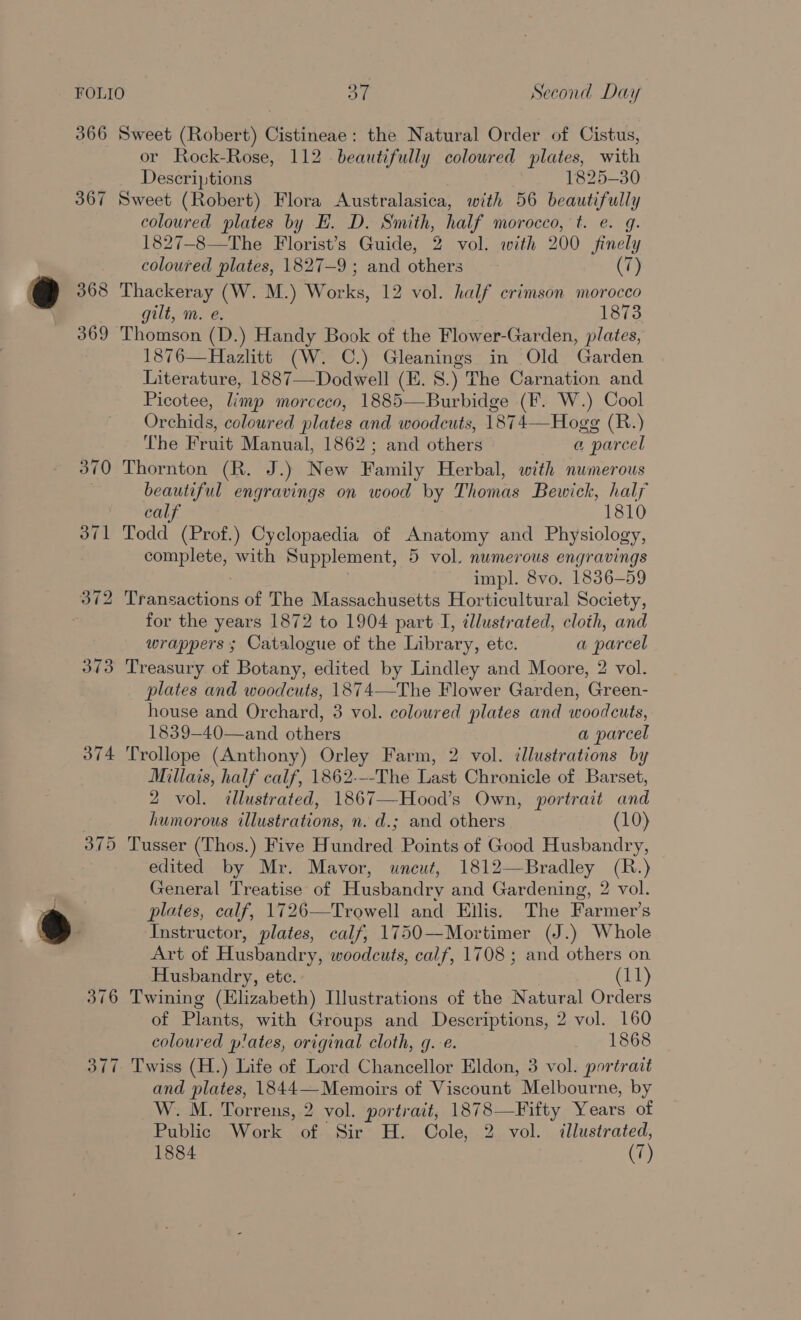 367 368 369 370 374 or Rock-Rose, 112 beautifully coloured plates, with Descriptions 1825-30 Sweet (Robert) Flora Australasica, with 56 beautifully coloured plates by EH. D. Smith, half morocco, t. e. g. 1827-8—The Florist’s Guide, 2 vol. with 200 finely coloured plates, 1827-9 ; and others (7) Thackeray (W. M.) Works, 12 vol. half crimson morocco gilt, m. e. 1873 Thomson (D.) Handy Book of the Flower-Garden, plates, 1876—Hazlitt (W. C.) Gleanings in Old Garden Literature, 1887—Dodwell (E. S.) The Carnation and Picotee, Limp morceco, 1885—Burbidge (F. W.) Cool Orchids, coloured plates and woodcuts, 18742 Hogg (R.) The Fruit Manual, 1862; and others a + parcel Thornton (R. J.) New Family Herbal, with numerous beautiful engravings on wood by Thomas Bewick, half calf 1810 Todd (Prof.) Cyclopaedia of Anatomy and Physiology, complete, with Supplement, 5 vol. numerous engravings impl. 8vo. 1836-59 Mranisactions of The Massachusetts Horticultural Society, for the years 1872 to 1904 part I, illustrated, cloth, and wrappers ; Catalogue of the Library, etc. a parcel Treasury of Botany, edited by Lindley and Moore, 2 vol. plates and woodcuts, 1874—The Flower Garden, Green- house and Orchard, 3 vol. coloured plates and woodcuts, 1839—40—and others a parcel Trollope (Anthony) Orley Farm, 2 vol. illustrations by Millais, half calf, 1862---The Last Chronicle of Barset, 2 vol. illustrated, 1867—-Hood’s Own, portrait and humorous illustrations, n. d.; and others (10) Tusser (Thos.) Five Hundred Points of Good Husbandry, edited by Mr. Mavor, uncut, 1812—Bradley (R.) General Treatise of Husbandry and Gardening, 2 vol. plates, calf, 1726—Trowell and Ellis. The Farmer’s Instructor, plates, calf, 1750—Mortimer (J.) Whole Art of Husbandry, woodcuts, calf, 1708 ; and others on Husbandry, ete. (11) Twining (Elizabeth) Illustrations of the Natural Orders of Plants, with Groups and Descriptions, 2 vol. 160 coloured plates, original cloth, g.e. 1868 Twiss (H.) Life of Lord Chancellor Eldon, 3 vol. portrait and plates, 1844—Memoirs of Viscount Melbourne, by W. M. Torrens, 2 vol. portrait, 1878—Fifty Years of Bablicgs Wonk soto Ef, Cole, 2 vol. illustrated,