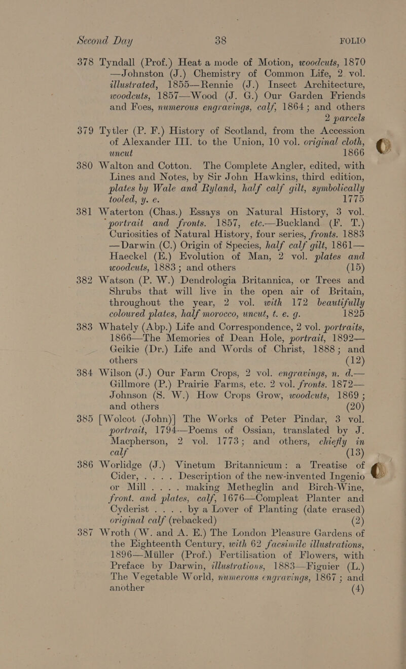 378 Tyndall (Prof.) Heat a mode of Motion, woodcuts, 1870 —Johnston (J.) Chemistry of Common Life, 2 vol. illustrated, 1855-—-Rennie (J.) Insect Architecture, woodcuts, 1857—-Wood (J. G.) Our Garden Friends and Foes, numerous engravings, calf, 1864; and others 2 parcels 379 Tytler (P. F.) History of Scotland, from the Accession of Alexander IIT. to the Union, 10 vol. original cloth, uncut 1866 380 Walton and Cotton. The Complete Angler, edited, with Lines and Notes, by Sir John Hawkins, third edition, plates by Wale and Ryland, half calf gilt, meeety tooled, y. e. 1775 381 Waterton (Chas.) Essays on Natural History, 3 vol. ‘portrait and fronts. 1857, etc—Buckland (F. T.) Curiosities of Natural History, four series, fronts. 1883 —Darwin (C.) Origin of Species, half calf gilt, 1861— Haeckel (E.) Evolution of Man, 2 vol. plates and woodcuts, 1883; and others (15) 382 Watson (P. W.) Dendrologia Britannica, or Trees and Shrubs that will live in the open air of Britain, throughout the year, 2 vol. with 172 beautifully coloured plates, half morocco, uncut, t. e. g. 1825 383 Whately (Abp.) Life and Correspondence, 2 vol. portraits, 1866—The Memories of Dean Hole, portrait, 1892— Geikie (Dr.) Life and Words of Christ, 1888; and others (12) 384 Wilson (J.) Our Farm Crops, 2 vol. engravings, n. d.— Gillmore (P.) Prairie Farms, etc. 2 vol. fronts. 1872— Johnson (8S. W.) How Crops Grow, woodcuts, 1869 ; and others (20) 385 [Wolcot (John)| The Works of Peter Pindar, 3 vol. portrait, 1794-—Poems of Ossian, translated by J. Macpherson, 2 vol. 1773; and others, chiefly in calf (13) 386 Worlidge (J.) Vinetum Britannicum: a Treatise of Cider, . . . . Description of the new-invented Ingenio or Mill... . making Metheglin and Birch-Wine, Front. and plates, calf, 1676—Compleat Planter and Cyderist . . . . by a Lover of Planting (date erased) original calf (vebacked) (2) 387 Wroth (W. and A. E.) The London Pleasure Gardens of the Eighteenth Century, with 62 facsimile illustrations, 1896—Miiller (Prof.) Fertilisation of Flowers, with Preface by Darwin, illustrations, 1883— Fignier (L.) The Vegetable World, numerous engravings, 1867 3 and Bh others (4) ‘i © / ¢. ah