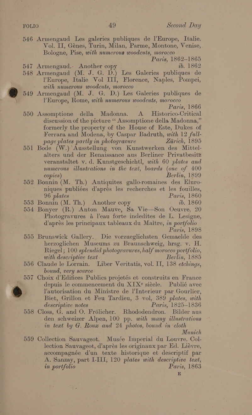 546 Armengaud Les galeries publiques de l’Europe, Italie. Vol. II, Génes, Turin, Milan, Parme, Montone, Venise, Bologne, Pise, with numerous woodcuts, morocco Paris, 1862-1865 547 Armengaud.- Another copy . ib. 1862 548 Armengaud (M. J. G. D.) Les Galeries publiques de VEurope, Italie Vol III, Florence, Naples, Pompei, with numerous woodcuts, morocco 549 Armengaud (M. J. G. D.) Les Galeries publiques de Europe, Rome, with numerous woodcuts, morocco Paris, 1866 550 Assomptione della Madonna. A _ Historico-Critical discussion of the picture ‘‘ Assomptione della Madonna,” formerly the property of the House of Este, Dukes of Ferrara and Modena, by Caspar Badruth, with 12 full- page plates partly in photogravure Ziirich, 1895 551 Bode (W.) Ausstellung von Kunstwerken des Maittel- alters und der Renaissance aus Berliner Privatbesitz veranstaltet. v. d. Kunstgeschichtl, with 60 plates and numerous illustrations in the teat, boards (one of 400 copies) Berlin, 1899 552 Bonnin (M. Th.) Antiquites gallo-romaines des Eluro- niques publiées d’aprés les recherches et les fouilles, 96 plates Paris, 1860 553 Bonnin (M. Th.) Another copy ib. 1860 554 Bonyer (R.) Anton Mauve, Sa Vie—Son Oeuvre, 20 Photogravures a l’eau forte indedites de L. Lesigne, d’aprés les principaux tableaux du Maitre, in portfolio Paris, 1898 555 Brunswick Gallery.. Die vorzueglichsten Gemaelde des herzoglichen Museums zu Braunschweig, hrsg. v. H. Riegel ; 100 splendid photogravures, half morocco portfolio, with descriptive text Berlin, 1885 556 Claude le Lorrain. Liber Veritatis, vol. IT, 138 etchings, bound, very scarce 557 Choix d’Edifices Publics projetés et construits en France depuis le commencement du XIX siécle. Publié avec Vautorisation du Ministre de l’Interieur par Gourlier, Biet, Grillon et Feu Tardieu, 3 vol, 389 plates, with descriptive notes Paris, 1825-1836 558 Closs, G. and O. Frélicher. Rhododendron. Bilder aus den schweizer Alpen, 100 pp. with many illustrations in text by G. Roux and 24 photos, bound in: cloth Munich 559 Collection Sauvageot. Musée Imperial du Louvre. Col- lection Sauvageot, d’aprés les originaux par Ed. Liévre, accompagnée d’un texte historique et descriptif par A. Sanzay, part LILI, 120 plates with descriptive text, in portfolio Paris, 1863 - E