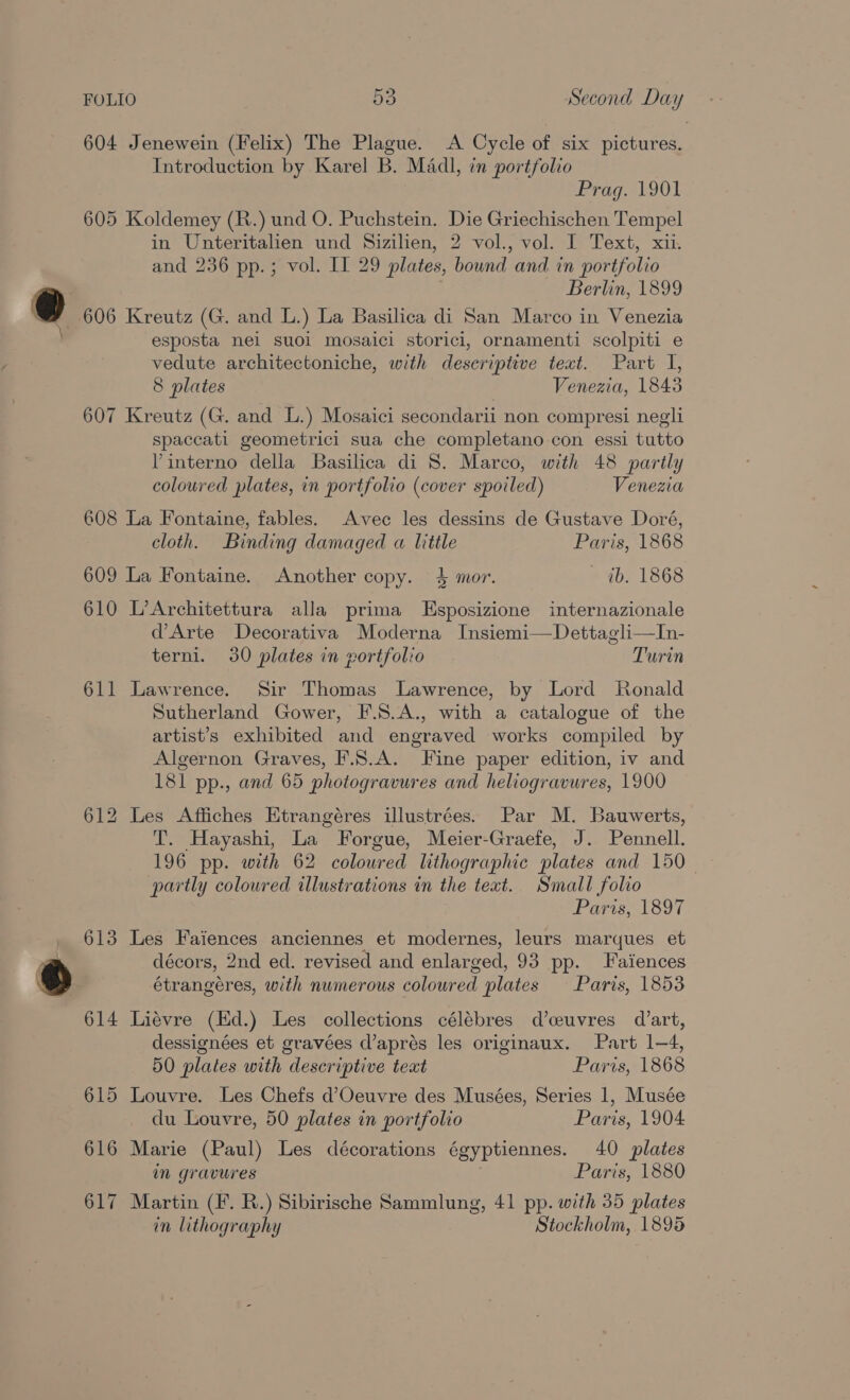 604 Jenewein (Felix) The Plague. A Cycle of six pictures. Introduction by Karel B. Madl, in portfolio drag. 901 605 Koldemey (R.) und O. Puchstein. Die Griechischen Tempel in Unteritalien und Sizilien, 2 vol., vol. I Text, xii. and 236 pp.; vol. II 29 plates, bound and in portfolio Berlin, 1899 @ 606 Kreutz (G. and L.) La Basilica di San Marco in Venezia esposta nel suoi mosaici storici, ornamenti scolpiti e vedute architectoniche, with descriptive text. Part I, 8 plates Venezia, 1843 607 Kreutz (G. and L.) Mosaici secondarii non compresi negli spaccati geometrici sua che completano con essi tutto Pinterno della Basilica di 8. Marco, with 48 partly coloured plates, in portfolio (cover spoiled) Venezia 608 La Fontaine, fables. Avec les dessins de Gustave Doré, cloth. Binding damaged a little Paris, 1868 609 La Fontaine. Another copy. 4 mor. — ib. 1868 610 L’Architettura alla prima LEsposizione internazionale d’Arte Decorativa Moderna Insiemi—Dettagli—In- terni. 30 plates in vortfolio Turin 611 Lawrence. Sir Thomas Lawrence, by Lord Ronald Sutherland Gower, F.8.A., with a catalogue of the artist’s exhibited and engraved works compiled by Algernon Graves, F.S.A. Fine paper edition, iv and 181 pp., and 65 photogravures and heliogravures, 1900 612 Les Affiches Etrangéres illustrées. Par M. Bauwerts, T. Hayashi, La Forgue, Meier-Graefe, J. Pennell. 196 pp. with 62 coloured lithographic plates and 150 partly coloured illustrations in the teat. Small folio Paris, 1897 _ 613 Les Faiences anciennes et modernes, leurs marques et az décors, 2nd ed. revised and enlarged, 93 pp. J aiences ® étrangéres, with numerous coloured plates Paris, 1853 614 Liévre (Hd.) Les collections célébres d’ceuvres dart, dessignées et gravées d’aprés les originaux. Part 1—4, 50 plates with descriptive teat Paris, 1868 615 Louvre. Les Chefs d’Oeuvre des Musées, Series 1, Musée du Louvre, 50 plates in portfolio Paris, 1904 616 Marie (Paul) Les décorations égyptiennes. 40 plates in gravures Paris, 1880 617 Martin (F. R.) Sibirische Sammlung, 41 pp. with 35 plates in lithography Stockholm, 1895