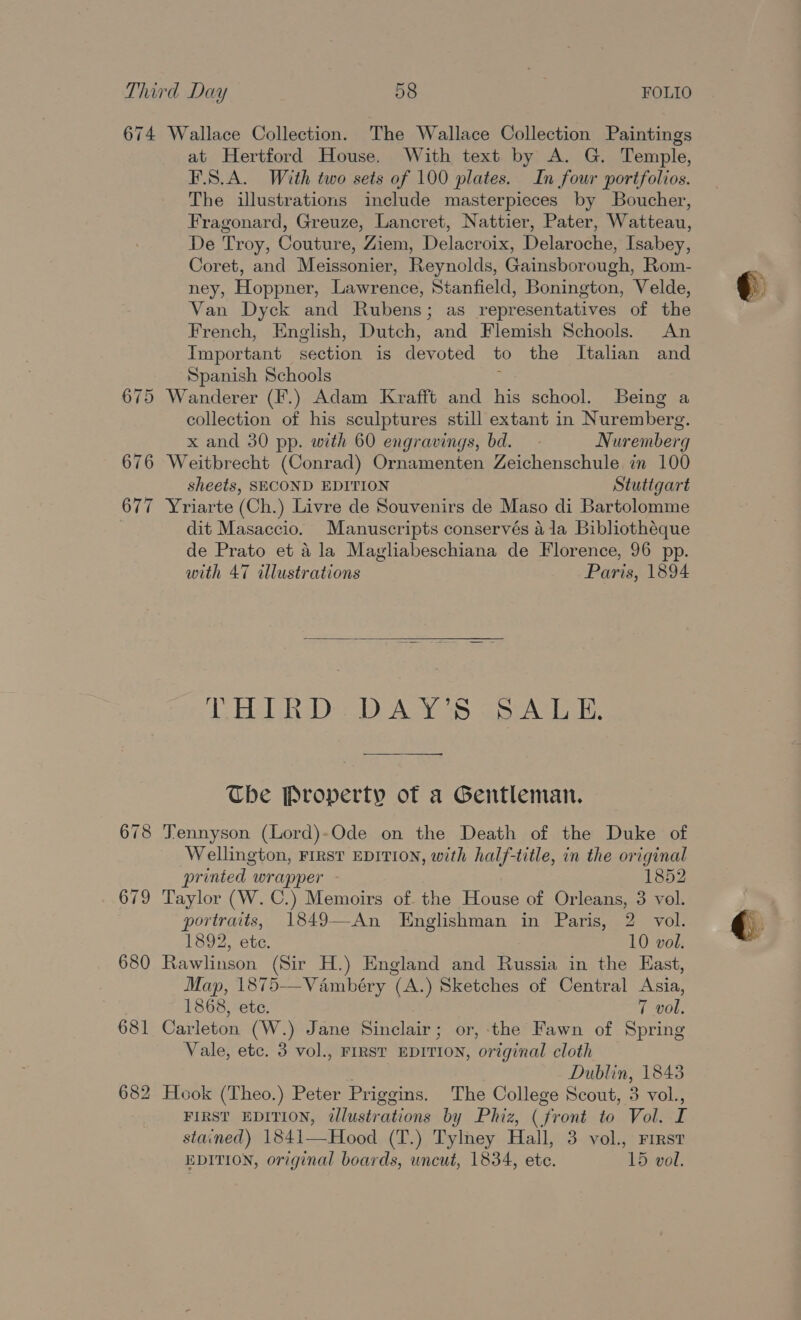 674 Wallace Collection. The Wallace Collection Paintings at Hertford House. With text by A. G. Temple, F.S.A. With two sets of 100 plates. In four portfolios. The illustrations include masterpieces by Boucher, Fragonard, Greuze, Lancret, Nattier, Pater, Watteau, De Troy, Couture, Ziem, Delacroix, Delaroche, Isabey, Coret, and Meissonier, Reynolds, Gainsborough, Rom- ney, Hoppner, Lawrence, Stanfield, Bonington, Velde, Van Dyck and Rubens; as representatives of the French, English, Dutch, and Flemish Schools. An Important section is devoted to the Italian and Spanish Schools ; 675 Wanderer (F.) Adam Krafft and his school. Being a collection of his sculptures still extant in Nuremberg. x and 30 pp. with 60 engravings, bd. Nuremberg 676 Weitbrecht (Conrad) Ornamenten Zeichenschule in 100 sheets, SECOND EDITION Stutigart 677 Yriarte (Ch.) Livre de Souvenirs de Maso di Bartolomme dit Masaccio. Manuscripts conservés 41a Bibliothéque de Prato et 4 la Magliabeschiana de Florence, 96 pp. with 47 illustrations Paris, 1894  7. ERT RD D AY 78. spc. The Property of a Gentleman. 678 Tennyson (Lord)-Ode on the Death of the Duke of Wellington, FIRST EDITION, with half-title, in the original printed wrapper 1852 679 Taylor (W. C.) Memoirs of the House of Orleans, 3 vol. portraits, 1849—An Englishman in Paris, 2 vol. 1892, ete. 10 vol. 680 Rawlinson (Sir H.) England and Russia in the East, Map, 1875-—Vambéry (A.) Sketches of Central Asia, 1868, ete. 7 vol, 681 Carleton (W.) Jane Sinclair; or, the Fawn of Spring Vale, etc. 3 vol., FIRST EDITION, original cloth . Dublin, 18438 682 Hook (Theo.) Peter Priggins. The College Scout, 3 vol., FIRST EDITION, illustrations by Phiz, (front to Vol. I stained) 1841—Hood (T.) Tylney Hall, 3 vol., First EDITION, original boards, uncut, 1834, ete. 15 vol.