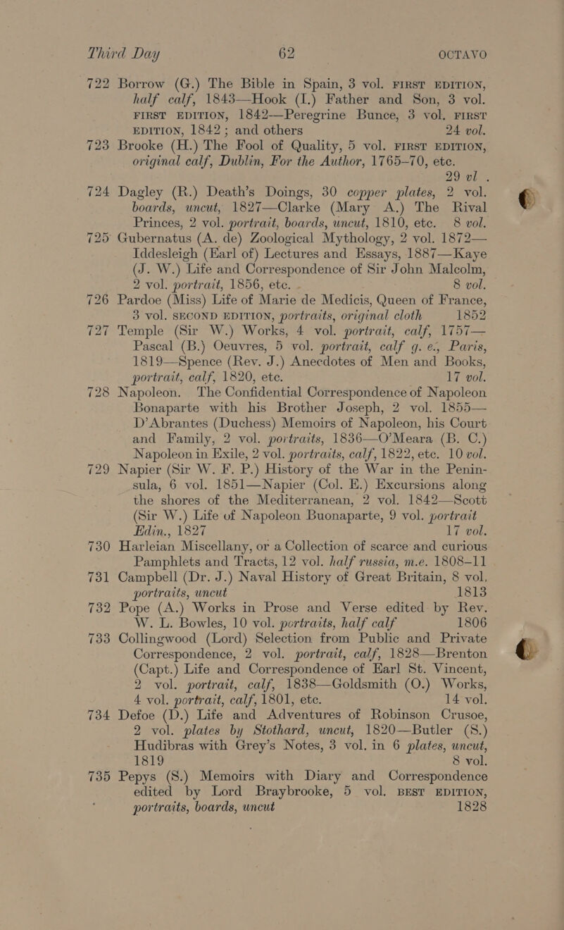 722 734 735 Borrow (G.) The Bible in Spain, 3 vol. First EDITION, half calf, 1843—Hook (1.) Father and Son, 3 vol. FIRST EDITION, 1842-—Peregrine Bunce, 3 vol, FIRST EDITION, 1842 ; and others 24 vol. Brooke (H.) The Fool of Quality, 5 vol. First EDITION, original calf, Dublin, For the Author, 1765-70, ete. Dagley (R.) Death’s Doings, 30 copper plates, 2 vol. boards, uncut, 1827—Clarke (Mary A.) The Rival Princes, 2 vol. portrait, boards, uncut, 1810, etc. 8 vol. Iddesleigh (Earl of) Lectures and Essays, 1887—Kaye (J. W.) Life and Correspondence of Sir John Malcolm, 2 vol. portrait, 1856, ete. . 8 vol. Pardoe (Miss) Life of Marie de Medicis, Queen of France, 3 vol. SECOND EDITION, portraits, original cloth 1852 Temple (Sir W.) Works, 4 vol. portrait, calf, 1757— Pascal (B.) Oeuvres, 5 vol. portrait, calf g. e., Paris, 1819—Spence (Rev. J.) Anecdotes of Men and Books, portrait, calf, 1820, ete. 17 vol. Napoleon. The Confidential Correspondence of Napoleon Bonaparte with his Brother Joseph, 2 vol. 1855— D’Abrantes (Duchess) Memoirs of Napoleon, his Court and Family, 2 vol. portraits, 1836—O’Meara (B. C.) Napoleon in Exile, 2 vol. portraits, calf, 1822, etc. 10 vol. Napier (Sir W. F. P.) History of the War in the Penin- sula, 6 vol. 1851—Napier (Col. HE.) Excursions along the shores of the Mediterranean, 2 vol. 1842—Scott (Sir W.) Life of Napoleon Buonaparte, 9 vol. portrait Edin., 1827 17 vol. Harleian Miscellany, or a Collection of scarce and curious Pamphlets and Tracts, 12 vol. half russia, m.e. 1808-11 Campbell (Dr. J.) Naval History of Great Britain, 8 vol, portraits, uncut eds Pope (A.) Works in Prose and Verse edited by Rev. W. L. Bowles, 10 vol. portraits, half calf 1806 Collingwood (Lord) Selection from Public and Private Correspondence, 2 vol. portrait, calf, 1828—Brenton (Capt.) Life and Correspondence of Earl St. Vincent, 2 vol. portrait, calf, 1838—Goldsmith (O.) Works, 4 vol. portrait, calf, 1801, ete. 14 vol. Defoe (D.) Life and Adventures of Robinson Crusoe, 2 vol. plates by Stothard, uncut, 1820—Butler (S.) Hudibras with Grey’s Notes, 3 vol. in 6 plates, uncut, 1819 8 vol. Pepys (S.) Memoirs with Diary and Correspondence edited by Lord Braybrooke, 5 vol. BEST EDITION, portraits, boards, uncut 1828