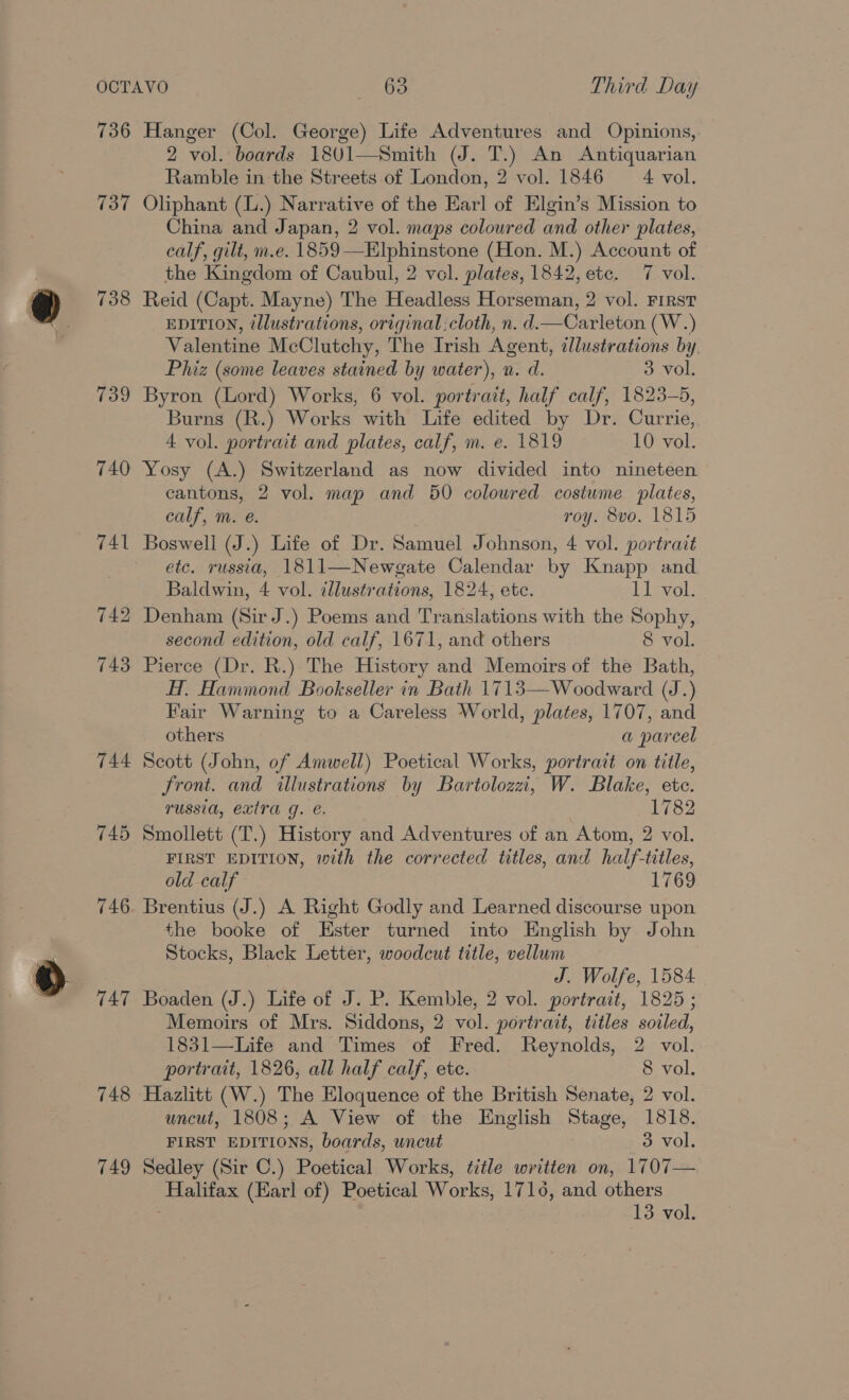 736 737 738 744 745 746 747 748 749 Hanger (Col. George) Life Adventures and Opinions, 2 vol. boards 1801—Smith (J. T.) An Antiquarian Ramble in the Streets of London, 2 vol. 1846 A vol. Oliphant (L.) Narrative of the Earl of Elgin’s Mission to China and Japan, 2 vol. maps coloured and other plates, calf, gilt, m.e. 1859—Elphinstone (Hon. M.) Account of the Kingdom of Caubul, 2 vol. plates, 1842, ete. 7 vol. Reid (Capt. Mayne) The Headless Horseman, 2 vol. First EDITION, illustrations, original :cloth, n. d.—Carleton (W.) Valentine McClutchy, The Irish Agent, illustrations by Phiz (some leaves stained by water), n. d. 3 vol. Byron (Lord) Works, 6 vol. portrait, half calf, 1823-5, Burns (R.) Works with Life edited by Dr. Currie, 4 vol. portrait and plates, calf, m. e. 1819 10 vol. Yosy (A.) Switzerland as now divided into nineteen cantons, 2 vol. map and 50 coloured costume plates, calf, m. @. roy. 8vo. 1815 Boswell (J.) Life of Dr. Samuel Johnson, 4 vol. portrait etc. russia, 1811—Newgate Calendar by Knapp and Baldwin, 4 vol. illustrations, 1824, ete. 11 vol. Denham (Sir J.) Poems and Translations with the Sophy, second edition, old calf, 1671, and others 8 vol. Pierce (Dr. R.) The History and Memoirs of the Bath, Hf. Hammond Bookseller in Bath 1713—-Woodward (J.) Fair Warning to a Careless World, plates, 1707, and others a parcel Scott (John, of Amwell) Poetical Works, portrait on title, front. and illustrations by Bartolozzi, W. Blake, ete. russia, extra g. e. 1782 Smollett (T.) History and Adventures of an Atom, 2 vol. FIRST EDITION, with the corrected titles, and half-titles, old calf 1769 Brentius (J.) A Right Godly and Learned discourse upon the booke of Ester turned into English by John Stocks, Black Letter, woodcut title, vellum J. Wolfe, 1584 Boaden (J.) Life of J. P. Kemble, 2 vol. portrait, 1825 ; Memoirs of Mrs. Siddons, 2 vol. portrait, titles soiled, 1831—Life and Times of Fred. Reynolds, 2 vol. portrait, 1826, all half calf, etc. 8 vol. Hazlitt (W.) The Eloquence of the British Senate, 2 vol. uncut, 1808; A View of the English Stage, 1818. FIRST EDITIONS, boards, uncut 3 vol. Sedley (Sir C.) Poetical Works, title written on, 1707— Halifax (Earl of) Poetical Works, 1716, and others