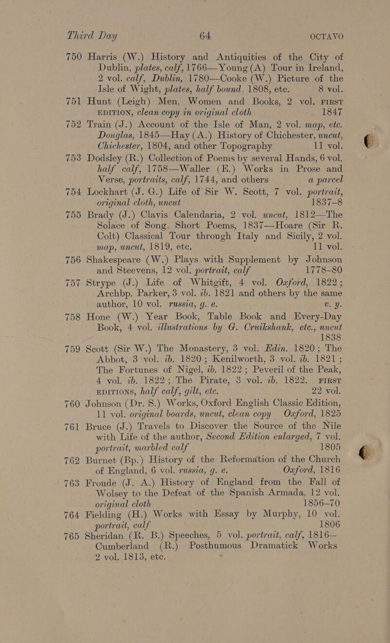 750 754 755 Harris (W.) History and Antiquities of the City of Dublin, plates, calf, 1766—Young (A) Tour in Ireland, 2 vol. calf, Dublin, 1780—Cooke (W.) Picture of the Isle of Wight, plates, half bound, 1808, ete. 8 vol. Hunt (Leigh) Men, Women and Books, 2 vol. First EDITION, clean copy in original cloth 1847 Train (J.) Account of the Isle of Man, 2 vol. map, ete. Douglas, 1845—Hay(A.) History of Chichester, uneut, Chichester, 1804, and other Topography 11 vol. Dodsley (R.) Collection of Poems by several Hands, 6 vol. half calf, 1758—Waller (K.) Works in Prose and Verse, portraits, calf, 1744, and others a parcel Lockhart (J. G.) Life of Sir W. Scott, 7 vol. portrait, original cloth, uncut 1837-8 Brady (J.) Clavis Calendaria, 2 vol. uncut, 1812—The Solace of Song, Short Poems, 1837—Hoare (Sir R. Colt) Classical Tour through Italy and Sicily, 2 vol. map, uncut, 1819, ete. 11 vol. Shakespeare (W.) Plays with Supplement by Johnson and Steevens, 12 vol. portrait, calf 1778-80 Strype (J.) Life of Whitgift, 4 vol. Oford, 1822; Archbp. Parker, 3 vol. 7b. 1821 and others by the same author, 10 vol. russia, g. e. Vv. Y. Hone (W.) Year Book, Table Book and Every-Day Book, 4 vol. illustrations by G. Cruikshank, etc., uncut 1838 Scott (Sir W.) The Monastery, 3 vol. Hdin. 1820; The Abbot, 3&gt;vol. ib. 1820; Kenilworth, 3 vol. ib. 1821; The Fortunes of Nigel, 2b. 1822; Peveril of the Peak, 4 vol. ib. 1822; The Pirate, 3 vol. ib. 1822. First epITIoNs, half calf, gilt, ete. 22 vol. Johnson (Dr. 8.) Works, Oxford English Classic Edition, 11 vol. original boards, uncut, clean copy Oxford, 1825 Bruce (J.) Travels to Discover the Source of the Nile with Life of the author, Second Fdition enlarged, 7 vol. portrait, marbled calf 1805 Burnet (Bp.) History of the Reformation of the Church of England, 6 vol. russia, g. e. Oxford, 1816 Froude (J. A.) History of England from the Fall of Wolsey to the Defeat of the Spanish Armada, 12 vol. original cloth 1856-70 Fielding (H.) Works with Essay by Murphy, 10 vol. portrait, calf 1806 Sheridan (R. B.) Speeches, 5 vol. portrait, calf, 1816— Cumberland (R.) Posthumous Dramatick Works 2 vol. 1813, ete.