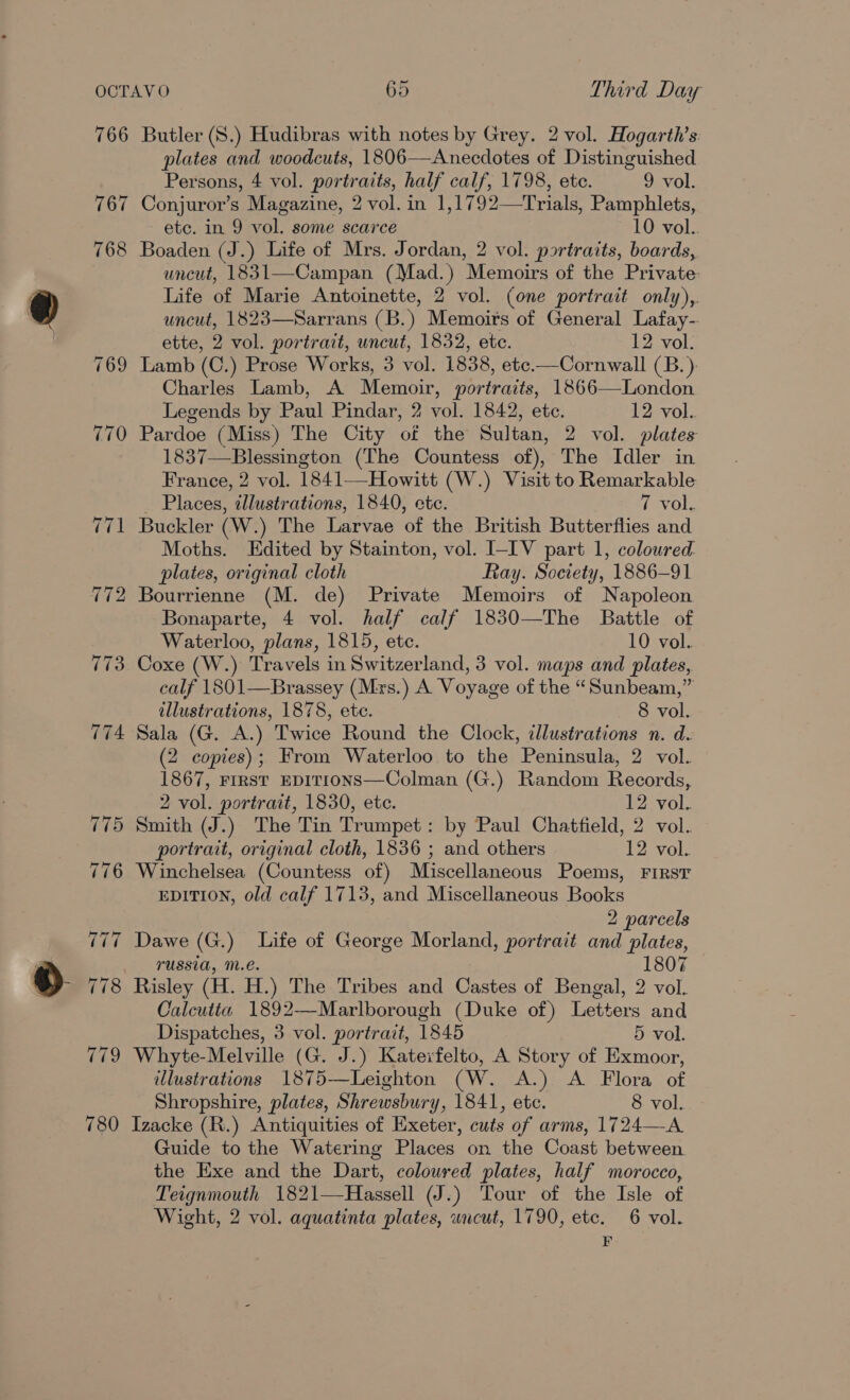 766 767 768 780 Butler (S.) Hudibras with notes by Grey. 2 vol. Hogarth’s plates and woodcuts, 1806—Anecdotes of Distinguished Persons, 4 vol. portraits, half calf, 1798, ete. 9 vol. Conjuror’s Magazine, 2 vol. in 1,1792—Trials, Pamphlets, etc. in 9 vol. some scarce 10 vol. Boaden (J.) Life of Mrs. Jordan, 2 vol. portraits, boards, uncut, 1831—Campan (Mad.) Memoirs of the Private: Life of Marie Antoinette, 2 vol. (one portrait only),. uncut, 1823—Sarrans (B.) Memoirs of General Lafay- ette, 2 vol. portrait, uncut, 1832, etc. 12 vol. Lamb (C.) Prose Works, 3 vol. 1838, etc.—Cornwall (B.). Charles Lamb, A Memoir, portraits, 1866—London Legends by Paul Pindar, 2 vol. 1842, ete. 12 vol. Pardoe (Miss) The City of the Sultan, 2 vol. plates 1837—Blessington (The Countess of), The Idler in France, 2 vol. 1841—Howitt (W.) Visit to Remarkable: _ Places, illustrations, 1840, ete. 7 vol. Buckler (W.) The Larvae of the British Butterflies and Moths. Edited by Stainton, vol. I-IV part 1, coloured plates, original cloth Ray. Society, 1886-91 Bourrienne (M. de) Private Memoirs of Napoleon Bonaparte, 4 vol. half calf 1830—The Battle of Waterloo, plans, 1815, ete. 10 vol. Coxe (W.) Travels in Switzerland, 3 vol. maps and plates, calf 1801—Brassey (Mxs.) A Voyage of the “Sunbeam,” illustrations, 1878, ete. 8 vol. Sala (G. A.) Twice Round the Clock, illustrations n. d. (2 copies); From Waterloo to the Peninsula, 2 vol. 1867, FIRST EDITIONS—Colman (G.) Random Records, 2 vol. portrait, 1830, ete. 12 vol. Smith (J.) The Tin Trumpet: by Paul Chatfield, 2 vol. portrait, original cloth, 1836 ; and others 12 vol. Winchelsea (Countess of) Miscellaneous Poems, First EDITION, old calf 1713, and Miscellaneous Books 2 parcels Dawe (G.) Life of George Morland, portrait and plates, russia, m.é. 1807 Calcutta 1892—Marlborough (Duke of) Letters and Dispatches, 3 vol. portrait, 1845 5 vol. Whyte-Melville (G. J.) Katerfelto, A Story of Exmoor, illustrations 1875—Leighton (W. A.) A Flora of Shropshire, plates, Shrewsbury, 1841, etc. 8 vol. Izacke (R.) Antiquities of Exeter, cuts of arms, 1724—A Guide to the Watering Places on the Coast between the Exe and the Dart, coloured plates, half morocco, Teignmouth 1821—Hassell (J.) Tour of the Isle of Wight, 2 vol. aquatinta plates, uncut, 1790, ete. 6 vol. F