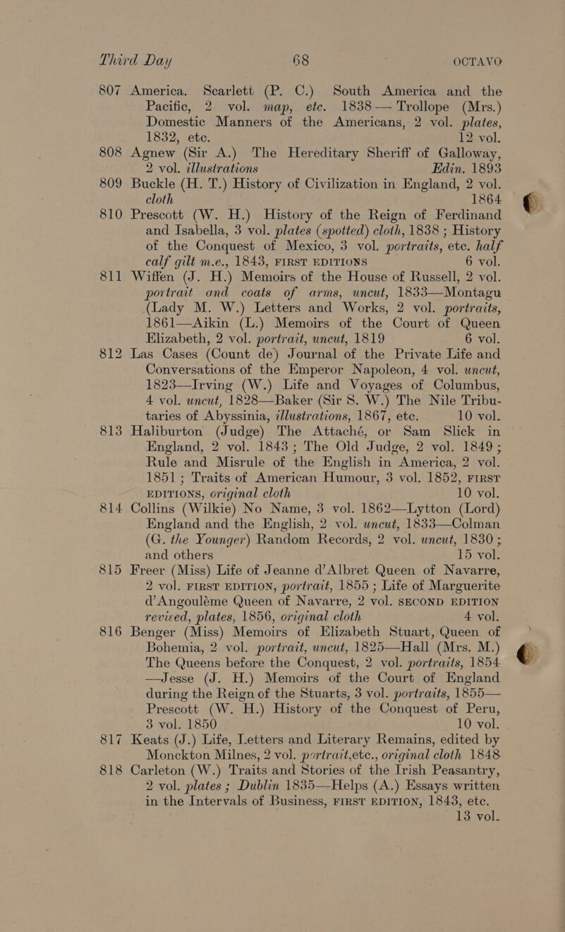 808 809 810 811 813 814 815 816 Pacific, 2 vol. map, ete. 1838— Trollope (Mrs.) Domestic Manners of the Americans, 2 vol. plates, 1832, etc. 12 vol. Agnew (Sir A.) The Hereditary Sheriff of Galloway, 2 vol. illustrations Edin. 1893 Buckle (H. T.) History of Civilization in England, 2 vol. cloth 1864 Prescott (W. H.) History of the Reign of Ferdinand and Isabella, 3 vol. plates (spotted) cloth, 1838 ; History of the Conquest of Mexico, 3 vol. portraits, etc. half calf gilt m.e., 1843, FIRST EDITIONS 6 vol. Wiffen (J. H.) Memoirs of the House of Russell, 2 vol. portrait and coats of arms, uncut, 1833—Montagu (Lady M. W.) Letters and Works, 2 vol. portraits, 1861—Aikin (L.) Memoirs of the Court of Queen Elizabeth, 2 vol. portrait, uncut, 1819 6 vol. Las Cases (Count de) Journal of the Private Life and Conversations of the Emperor Napoleon, 4 vol. uncut, 1823—Irving (W.) Life and Voyages of Columbus, 4 vol. uncut, 1828—Baker (Sir 8. W.) The Nile Tribu- taries of Abyssinia, illustrations, 1867, ete. 10 vol. Haliburton (Judge) The Attaché, or Sam Slick in England, 2 vol. 1843; The Old Judge, 2 vol. 1849 ; Rule and Misrule of the English in America, 2 vol. 1851; Traits of American Humour, 3 vol. 1852, First EDITIONS, original cloth 10 vol. Collins (Wilkie) No Name, 3 vol. 1862—Lytton (Lord) England and the English, 2 vol. uncut, 1833—Colman (G. the Younger) Random Records, 2 vol. uncut, 1830 ; and others 15 vol. Freer (Miss) Life of Jeanne d’Albret Queen of Navarre, 2 vol. FIRST EDITION, portrait, 1855 ; Life of Marguerite d Angouléme Queen of Navarre, 2 vol. SECOND EDITION revised, plates, 1856, original cloth 4 vol. Benger (Miss) Memoirs of Elizabeth Stuart, Queen of Bohemia, 2 vol. portrait, uncut, 1825—Hall (Mrs. M.) The Queens before the Conquest, 2 vol. portraits, 1854 —Jesse (J. H.) Memoirs of the Court of England during the Reign of the Stuarts, 3 vol. portraits, 1855— Prescott (W. H.) History of the Conquest of Peru, Keats (J.) Life, Letters and Literary Remains, edited by Monckton Milnes, 2 vol. partratt,etc., original cloth 1848 Carleton (W.) Traits and Stories of the Irish Peasantry, 2 vol. plates ; Dublin 1835—Helps (A.) Essays written in the Intervals of Business, FIRST EDITION, 1843, ete.  &gt;