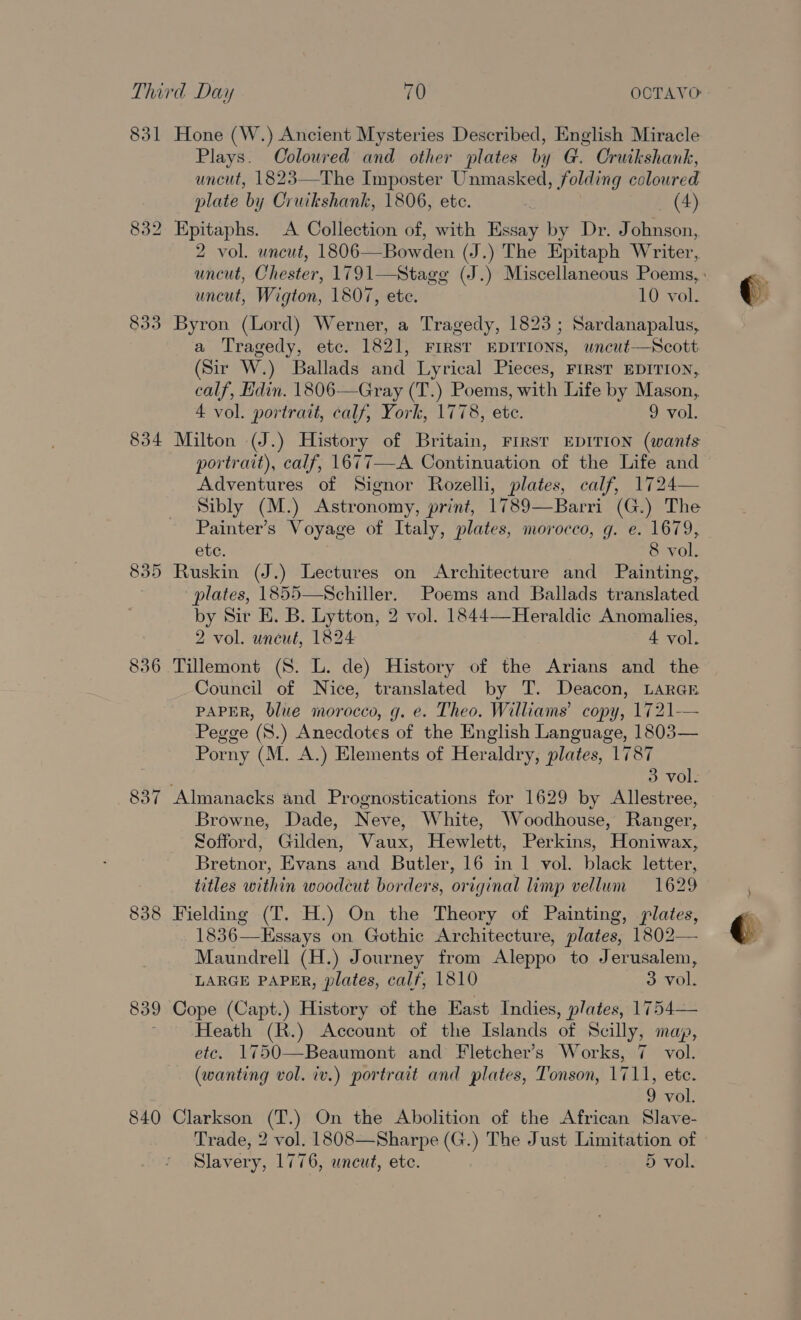 831 Hone (W.) Ancient Mysteries Described, English Miracle Plays. Coloured and other plates by G. Cruikshank, uncut, 1823—The Imposter Unmasked, folding coloured plate by Cruikshank, 1806, etc. (4) 832 Epitaphs. A Collection of, with Essay by Dr. Johnson, 2 vol. uncut, 1806—Bowden (J.) The Epitaph Writer, uncut, Wigton, 1807, ete. 10 vol. 833 Byron (Lord) Werner, a Tragedy, 1823; Sardanapalus, a Tragedy, etc. 1821, FIRST EDITIONS, wncut—Scott (Sir W.) Ballads and Lyrical Pieces, FIRST EDITION, calf, Edin. 1806—Gray (T.) Poems, with Life by Mason, 4 vol. portrait, calf, York, 1778, ete. 9 vol. 834 Milton (J.) History of Britain, FIRST EDITION (wants portrait), calf, 1677—A Continuation of the Life and Adventures of Signor Rozelli, plates, calf, 1724— Sibly (M.) Astronomy, print, 1789—Barri (G.) The Painter’s Voyage of Italy, plates, morocco, g. e. 1679, ete. 8 vol. 835 Ruskin (J.) Lectures on Architecture and Painting, plates, 1855—Schiller. Poems and Ballads translated by Sir E. B. Lytton, 2 vol. 1844—Heraldic Anomalies, 2 vol. uneut, 1824 4 vol. 836 Tillemont (8S. L. de) History of the Arians and the Council of Nice, translated by T. Deacon, LARGE PAPER, blue morocco, g. e. Theo. Williams’ copy, 1721-— Pegge (8.) Anecdotes of the English Language, 1803— Porny (M. A.) Elements of Heraldry, plates, 1787 3 vol. 837 Almanacks and Prognostications for 1629 by Allestree, Browne, Dade, Neve, White, Woodhouse, Ranger, Sofford, Gilden, Vaux, Hewlett, Perkins, Honiwax, Bretnor, Evans and Butler, 16 in 1 vol. black letter, titles within woodcut borders, original limp vellum 1629 838 Fielding (T. H.) On the Theory of Painting, plates, 1836—Essays on Gothic Architecture, plates, 1802— Maundrell (H.) Journey from Aleppo to Jerusalem, LARGE PAPER, plates, calf, 1810 3 vol. 839 Cope (Capt.) History of the East Indies, plates, 1754— ~ Heath (R.) Account of the Islands of Scilly, map, etc. 1750—Beaumont and Fletcher’s Works, 7 vol. (wanting vol. iv.) portrait and plates, Tonson, 1711, ete. 9 vol. 840 Clarkson (T.) On the Abolition of the African Slave- Trade, 2 vol. 1808—Sharpe (G.) The Just Limitation of Slavery, 1776, wneut, ete. 5 vol.