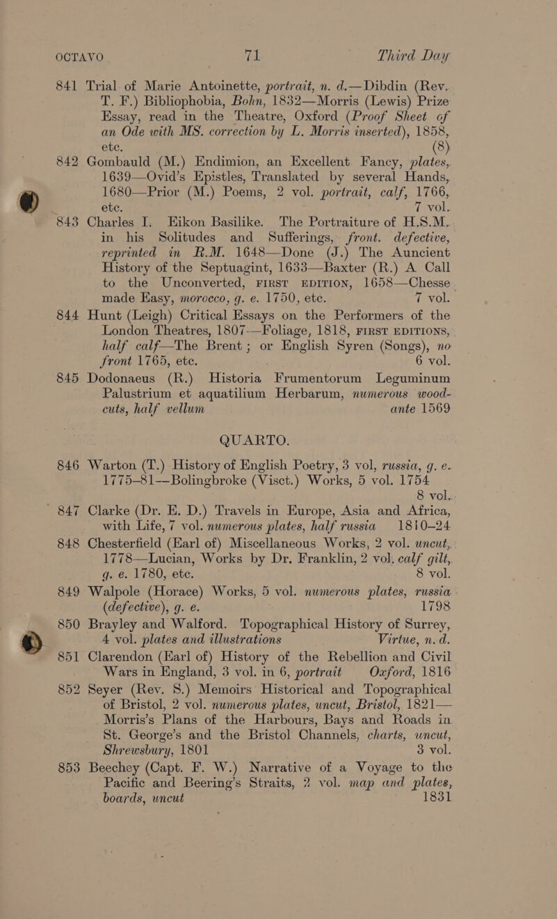 841 842 843 844 845 853 Trial. of Marie Antoinette, portrait, n. d.—Dibdin (Rev. fea Sh Bibliophobia, Bohn, 1832—Morris (Lewis) Prize Essay, read in the Theatre, Oxford (Proof Sheet of an Ode with MS. correction by LL. Morris inserted), 1858, etc, 8 Gombauld (M.) Endimion, an Excellent Fancy, on 1639—Ovid’s Epistles, Translated by several Hands, 1680-——Prior (M.) Poems, 2 vol. portrait, calf, 1766, etc. 7 vol. Charles I. Eikon Basilike. The Portraiture of H.S.M. in his Solitudes and Sufferings, front. defective, reprinted in R.M. 1648—Done (J.) The Auncient History of the Septuagint, 1633—Baxter (R.) A Call to the Unconverted, First EpITION, 1658—Chesse . made Easy, morocco, g. e. 1750, ete. 7 vol. Hunt (Leigh) Critical Essays on the Performers of the London Theatres, 1807-—Foliage, 1818, Frrst EDITIONS, half calf—The Brent; or English Syren (Songs), no front 1765, ete. 6 vol. Dodonaeus (R.) Historia Frumentorum Leguminum Palustrium et aquatilium Herbarum, numerous wood- cuts, half vellum ante 1569 QUARTO. Warton (T.) History of English Poetry, 3 vol, russia, g. e. 1775-81-—Bolingbroke (Visct.) Works, 5 vol. 1754 8 vol. Clarke (Dr. E. D.) Travels in Europe, Asia and Africa, with Life, 7 vol. numerous plates, half russia 1810-24 Chesterfield (Earl of) Miscellaneous Works, 2 vol. uncut, 1778—Lucian, Works by Dr. Franklin, 2 vol. calf gilt,. q. €. 1780, ete. 8 vol. Walpole (Horace) Works, 5 vol. numerous plates, russia (defective), g. e. 1798 Brayley and Walford. Topographical History of Surrey, 4 vol. plates and illustrations Virtue, n.d. Clarendon (Karl of) History of the Rebellion and Civil Wars in England, 3 vol. in 6, portrait Oxford, 1816 Seyer (Rey. 8.) Memoirs Historical and Topographical of Bristol, 2 vol. numerous plates, uncut, Bristol, 1821— Morris’s Plans of the Harbours, Bays and Roads in St. George’s and the Bristol Channels, charts, wneut, Shrewsbury, 1801 3 vol. Beechey (Capt. F. W.) Narrative of a Voyage to the Pacific and Beering’s Straits, 2 vol. map and plates, boards, uncut 1831