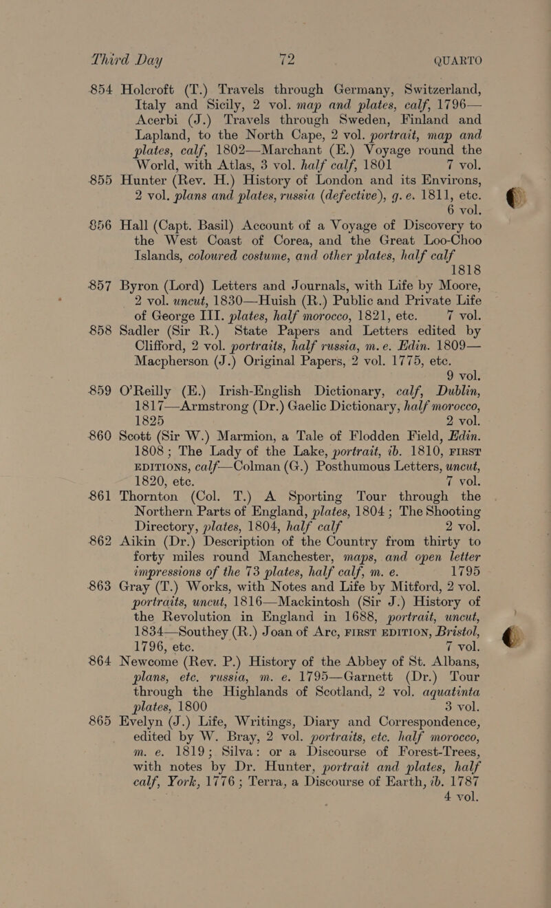 855 S56 857 858 861 862 863 864 865 Italy and Sicily, 2 vol. map and plates, calf, 1796— Acerbi (J.) Travels through Sweden, Finland and Lapland, to the North Cape, 2 vol. portrait, map and plates, calf, 1802—Marchant (E.) Voyage round the World, with Atlas, 3 vol. half calf, 1801 7 vol, Hunter (Rev. H.) History of London and its Environs, 2 vol. plans and plates, russia (defective), g.e. 1811, ete. 6 vol. Hall (Capt. Basil) Account of a Voyage of Discovery to the West Coast of Corea, and the Great Loo-Choo Islands, colowred costume, and other plates, half calf 1818 Byron (Lord) Letters and Journals, with Life by Moore, 2 vol. uncut, 1830—Huish (R.) Public and Private Life of George III. plates, half morocco, 1821, ete. 7 vol. Sadler (Sir R.) State Papers and Letters edited by Clifford, 2 vol. portraits, half russia, m.e. Edin. 1809— Macpherson (J.) Original Papers, 2 vol. 1775, etc. 9 vol. O’Reilly (E.) Irish-English Dictionary, calf, Dublin, 1817—Armstrong (Dr.) Gaelic Dictionary, half morocco, 1825 2 vol. Scott (Sir W.) Marmion, a Tale of Flodden Field, Edin. 1808 ; The Lady of the Lake, portrait, ib. 1810, First EDITIONS, calf—Colman (G.) Posthumous Letters, uncut, 1820, etc. 7 vol. Thornton (Col. T.) A Sporting Tour through the Northern Parts of England, plates, 1804 ; The Shooting Directory, plates, 1804, half calf 2 vol. Aikin (Dr.) Description of the Country from thirty to forty miles round Manchester, maps, and open letter impressions of the 73 plates, half calf, m. e. 1795 Gray (T.) Works, with Notes and Life by Mitford, 2 vol. portraits, uncut, 1816—Mackintosh (Sir J.) History of the Revolution in England in 1688, portrait, uncut, 1834—Southey (R.) Joan of Arc, FIRST EDITION, Bristol, 1796, ete. 7 vol. Newcome (Rev. P.) History of the Abbey of St. Albans, plans, etc. russia, m. e. 1795—Garnett (Dr.) Tour through the Highlands of Scotland, 2 vol. aquatinta plates, 1800 3 vol. Evelyn (J.) Life, Writings, Diary and Correspondence, edited by W. Bray, 2 vol. portraits, etc. half morocco, m. e. 1819; Silva: or a Discourse of Forest-Trees, with notes by Dr. Hunter, portrait and plates, half calf, York, 1776; Terra, a Discourse of Earth, ib. 1787