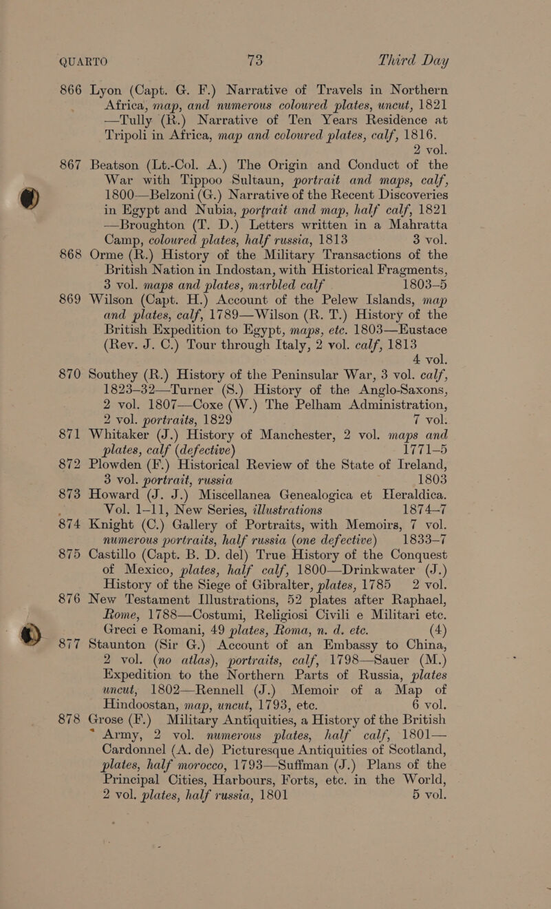 866 867 868 869 870 877 878 Lyon (Capt. G. F.) Narrative of Travels in Northern Africa, map, and numerous coloured plates, uncut, 1821 —Tully (R.) Narrative of Ten Years Residence at Tripoli in Africa, map and coloured plates, calf, 1816. 2 vol. Beatson (Lt.-Col. A.) The Origin and Conduct of the War with Tippoo Sultaun, portrait and maps, calf, 1800-—Belzoni(G.) Narrative of the Recent Discoveries in Egypt and Nubia, portrait and map, half calf, 1821 ——Broughton (T. D.) Letters written in a Mahratta Camp, coloured plates, half russia, 1813 3 vol. Orme (R.) History of the Military Transactions of the British Nation in Indostan, with Historical Fragments, 3 vol. maps and plates, marbled calf . 1803-5 Wilson (Capt. H.) Account of the Pelew Islands, map and plates, calf, 1789—Wilson (R. T.) History of the British Expedition to Egypt, maps, etc. 1803—Eustace (Rev. J. C.) Tour through Italy, 2 vol. calf, 1813 4 vol. Southey (R.) History of the Peninsular War, 3 vol. calf, 1823-32—Turner (8.) History of the Anglo-Saxons, 2 vol. 1807--Coxe (W.) The Pelham Administration, 2 vol. portraits, 1829 7 vol. Whitaker (J.) History of Manchester, 2 vol. maps and plates, calf (defective) 1771-5 Plowden (F.) Historical Review of the State of Ireland, 3 vol. portrait, russia 1803 Howard (J. J.) Miscellanea Genealogica et Hleraldica. Vol. 1-11, New Series, illustrations 1874-7 Knight (C.) Gallery of Portraits, with Memoirs, 7 vol. numerous portraits, half russia (one defective) 1833-7 Castillo (Capt. B. D. del) True History of the Conquest of Mexico, plates, half calf, 1800—Drinkwater (J.) History of the Siege of Gibralter, plates, 1785 2 vol. New Testament Illustrations, 52 plates after Raphael, Lome, 1788—Costumi, Religiosi Civili e Militari ete. Greci e Romani, 49 plates, Roma, n. d. ete. 4) Staunton (Sir G.) Account of an Embassy to China, 2 vol. (no atlas), portraits, calf, 1798—Sauer (M.) Expedition to the Northern Parts of Russia, plates uncut, 1802—Rennell (J.) Memoir of a Map of Hindoostan, map, uncut, 1793, ete. 6 vol. Grose (I.) Military Antiquities, a History of the British ~ Army, 2 vol. numerous plates, half calf, 1801— Cardonnel (A. de) Picturesque Antiquities of Scotland, plates, half morocco, 1793—Sufiman (J.) Plans of the Principal Cities, Harbours, Forts, etc. in the World,
