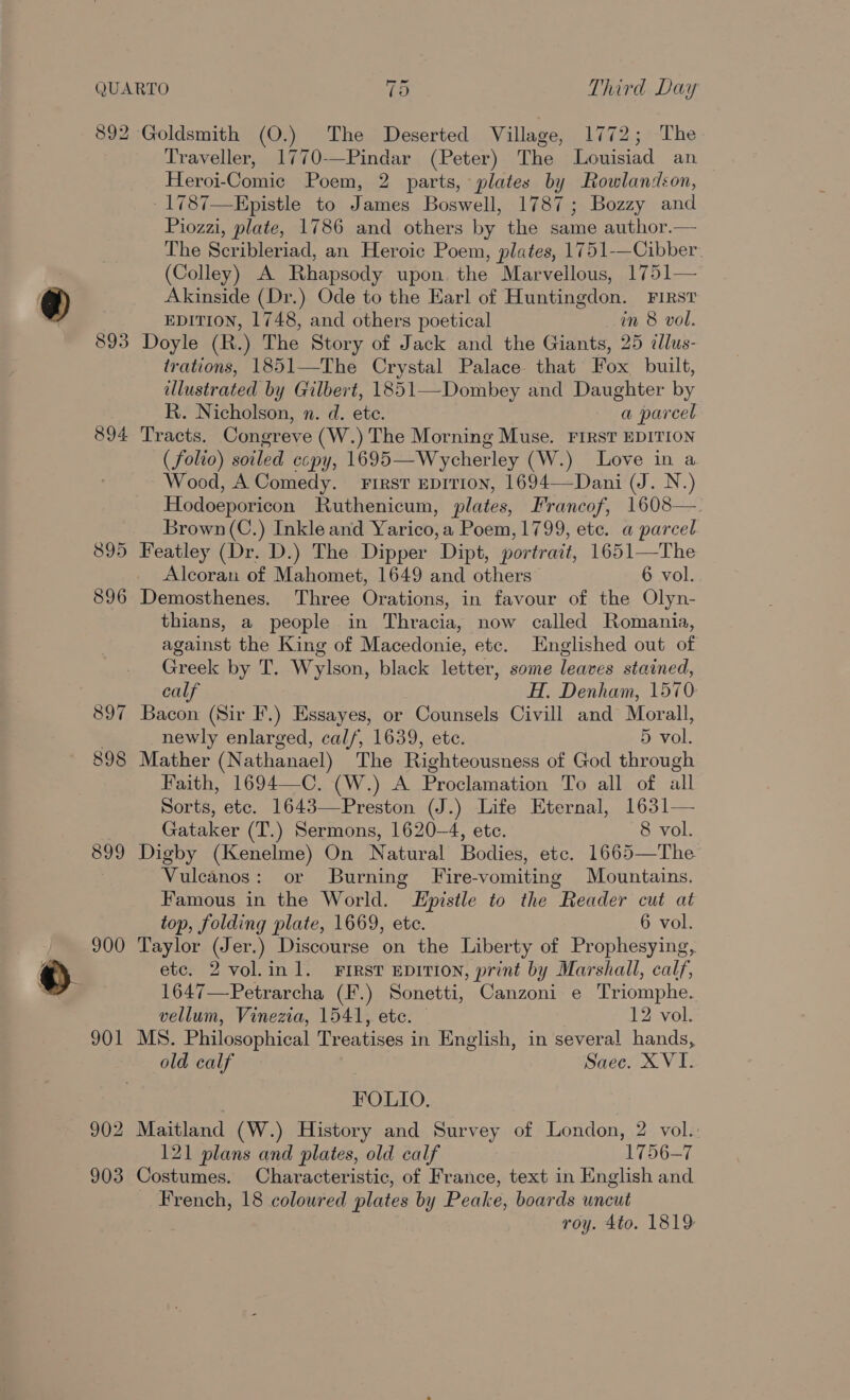 892 Goldsmith (O.) The Deserted Village, 1772; The Traveller, 1770-—Pindar (Peter) The Louisiad an Heroi-Comic Poem, 2 parts, plates by Rowlandson, 1787—Epistle to James Boswell, 1787; Bozzy and Piozzi, plate, 1786 and others by the same author.— The Scribleriad, an Heroic Poem, plates, 1751-—Cibber (Colley) A. Rhapsody upon, the Marvellous, 1751— Akinside (Dr.) Ode to the Earl of Huntingdon. First EDITION, 1748, and others poetical in 8 vol. 893 Doyle (R.) The Story of Jack and the Giants, 25 dlus- trations, 1851—The Crystal Palace that Fox built, lustrated by Gilbert, 1851—Dombey and Daughter by R. Nicholson, n. d. ete. a parcel 894 Tracts. Congreve (W.) The Morning Muse. FIRST EDITION (folio) soiled ccpy, 1695—Wycherley (W.) Love in a Wood, A Comedy. First Epition, 1694—Dani (J. N.) Hodoeporicon Ruthenicum, plates, Francof, 1608—. Brown (C.) Inkle and Yarico,a Poem, 1799, ete. a parcel 895 Featley (Dr. D.) The Dipper Dipt, portrait, 1651—The Alcoran of Mahomet, 1649 and others 6 vol. 896 Demosthenes. Three Orations, in favour of the Olyn- thians, a people in Thracia, now called Romania, against the King of Macedonie, etc. Englished out of Greek by T. Wylson, black letter, some leaves stained, calf H. Denham, 1570: 897 Bacon (Sir F.) Essayes, or Counsels Civill and Morall, newly enlarged, cal/, 1639, ete. 5 vol. 898 Mather (Nathanael) The Righteousness of God through Faith, 1694—C. (W.) A Proclamation To all of all Sorts, etc. 1643—Preston (J.) Life Eternal, 1631— Gataker (T.) Sermons, 1620-4, ete. 8 vol. 899 Digby (Kenelme) On Natural Bodies, ete. 1665—The Vulcanos: or Burning Fire-vomiting Mountains. Famous in the World. Epistle to the Reader cut at top, folding plate, 1669, ete. 6 vol. 900 Taylor (Jer.) Discourse on the Liberty of Prophesying, etc. 2 vol.in1l. First EDITION, print by Marshall, calf, 1647—Petrarcha (F.) Sonetti, Canzoni e Triomphe. vellum, Vinezia, 1541, etc. © 12 vol. 901 MS. Philosophical Treatises in English, in several hands, old calf Saec. XVI. | FOLIO. | 902 Maitland (W.) History and Survey of London, 2 vol.: 121 plans and plates, old calf 1756-7 903 Costumes. Characteristic, of France, text in English and _ French, 18 coloured plates by Peake, boards uncut roy. 4to. 1819