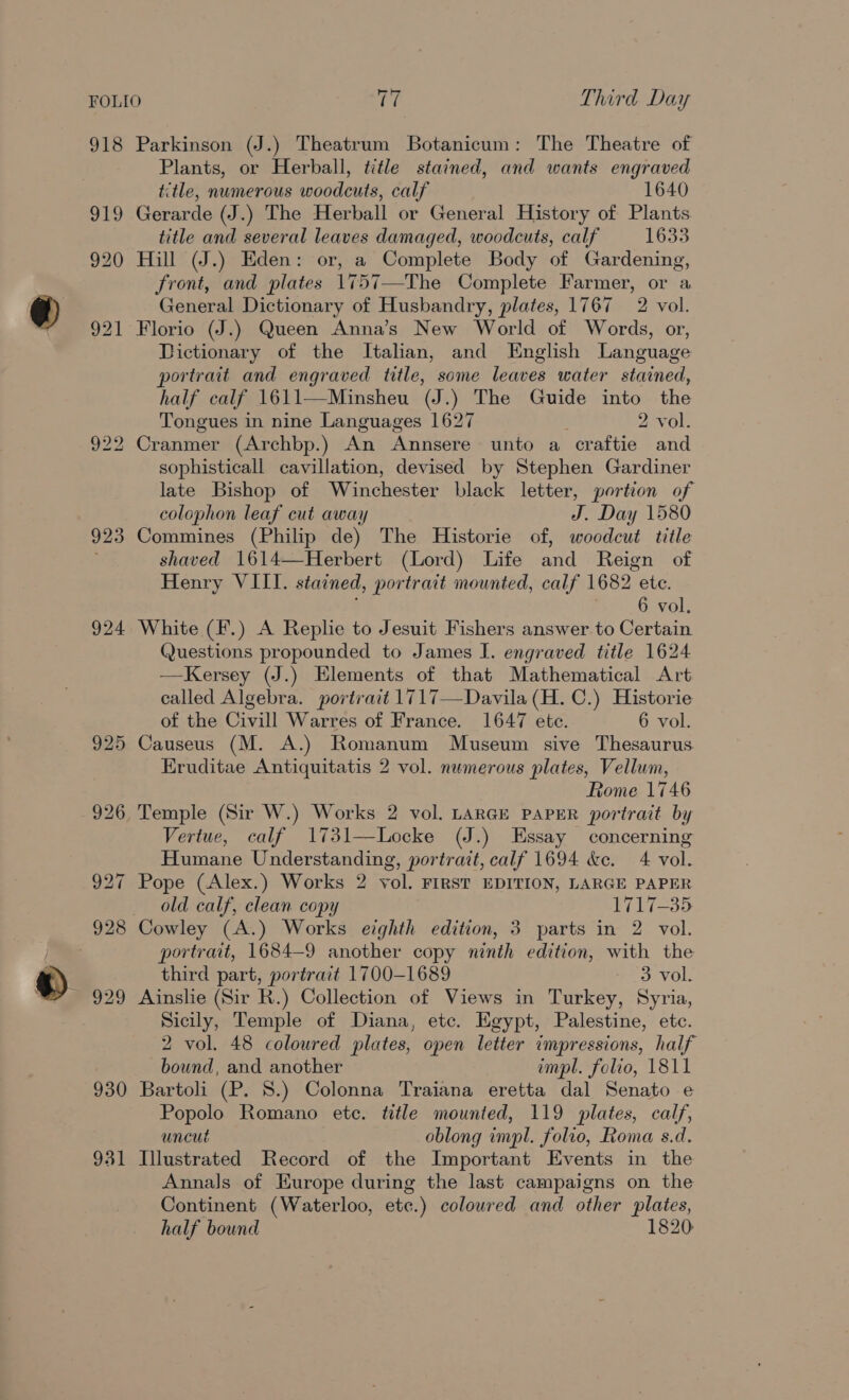 FOLIO cP Third Day 918 Parkinson (J.) Theatrum Botanicum: The Theatre of Plants, or Herball, title stained, and wants engraved title, numerous woodcuts, calf 1640 919 Gerarde (J.) The Herball or General History of Plants title and several leaves damaged, woodcuts, calf 1633 920 Hill (J.) Eden: or, a Complete Body of Gardening, front, and plates 1757—The Complete Farmer, or a General Dictionary of Husbandry, plates, 1767 2 vol. 921 Florio (J.) Queen Anna’s New World of Words, or, Dictionary of the Italian, and English Language portrait and engraved title, some leaves water stained, half calf 1611—Minsheu (J.) The Guide into the Tongues in nine Languages 1627 2 vol. 922 Cranmer (Archbp.) An Annsere unto a craftie and sophisticall cavillation, devised by Stephen Gardiner late Bishop of Winchester black letter, portion of colophon leaf cut away J. Day 1580 923 Commines (Philip de) The Historie of, woodcut title shaved 1614—Herbert (Lord) Life and Reign of Henry VIII. stained, portrait mounted, calf 1682. ete. 6 vol, 924 White (F.) A Replie to Jesuit Fishers answer to Certain Questions propounded to James I. engraved title 1624 —Kersey (J.) Elements of that Mathematical Art called Algebra. portrait 1717—Davila (H. C.) Historie of the Civill Warres of France. 1647 ete. 6 vol. 925 Causeus (M. A.) Romanum Museum sive Thesaurus Eruditae Antiquitatis 2 vol. numerous plates, Vellum, Rome 1746 926 Temple (Sir W.) Works 2 vol. LARGE PAPER portrait by Vertue, calf 1731—Locke (J.) Essay concerning Humane Understanding, portrait, calf 1694 &amp;c. 4 vol. 927 Pope (Alex.) Works 2 vol. FIRST EDITION, LARGE PAPER old calf, clean copy 1717-35 928 Cowley (A.) Works eighth edition, 3 parts in 2 vol. portrait, 1684-9 another copy ninth edition, with the third part, portrait 1700-1689 3 vol. 929 Ainslie (Sir R.) Collection of Views in Turkey, Syria, Sicily, Temple of Diana, etc. Egypt, Palestine, etc. 2 vol. 48 coloured plates, open letter impressions, half bound, and another impl. folio, 1811 930 Bartoli (P. 8.) Colonna Traiana eretta dal Senato e Popolo Romano ete. title mounted, 119 plates, calf, uncut oblong impl. folio, Roma s.d. 931 Illustrated Record of the Important Events in the Annals of Europe during the last campaigns on the Continent (Waterloo, etc.) coloured and other plates, half bound 1820