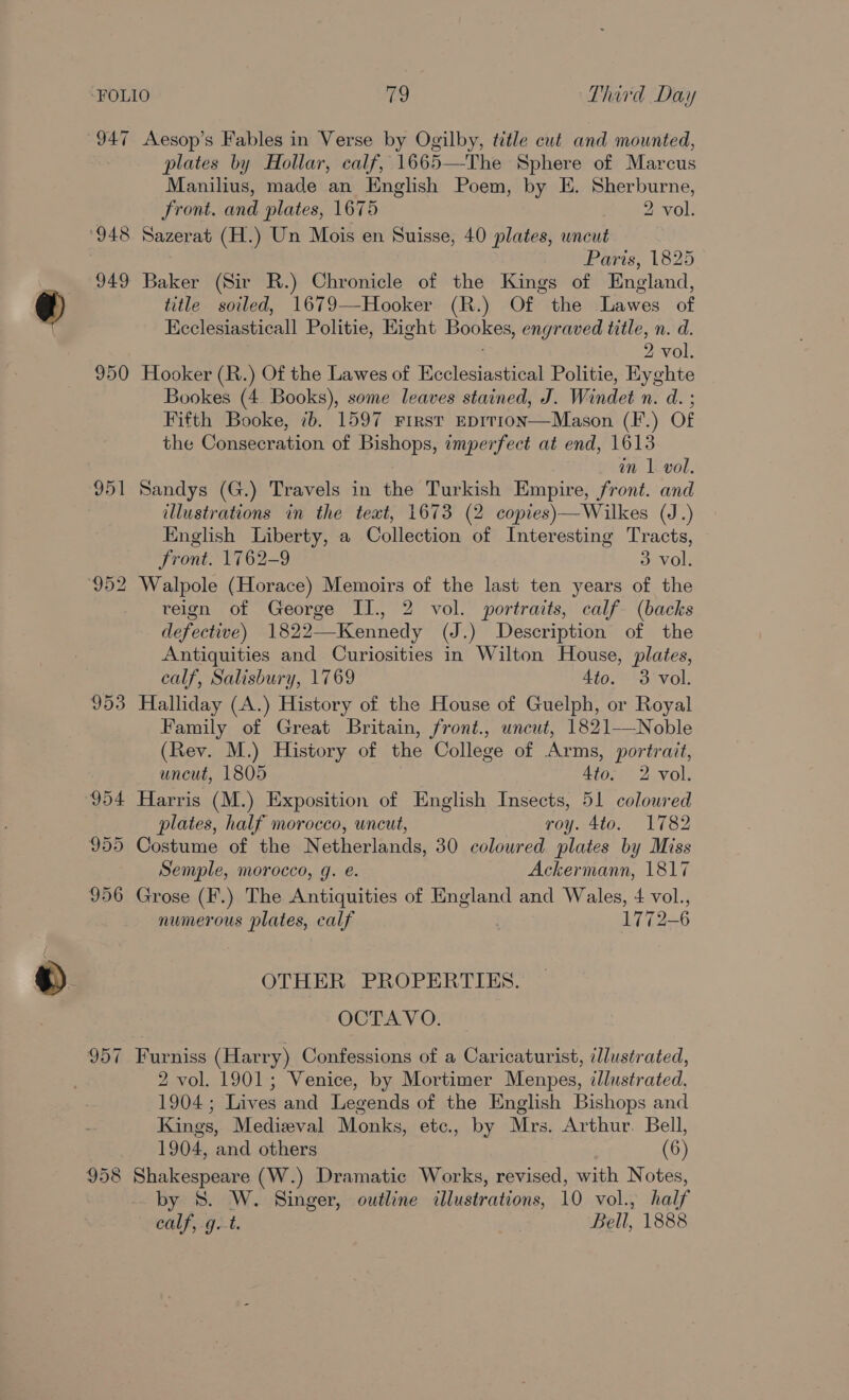 947 948 949 950 951 953 957 958 Aesop’s Fables in Verse by Ogilby, title cut and mounted, plates by Hollar, calf, 1665—The Sphere of Marcus Manilius, made an English Poem, by E. Sherburne, Front. and plates, 1675 2 vol. Sazerat (H.) Un Mois en Suisse, 40 plates, uncut Paris, 1825 Baker (Sir R.) Chronicle of the Kings of England, title soiled, 1679—-Hooker (R.) Of the Lawes of Ecclesiasticall Politie, Hight Bookes, engraved title, n. d. ; 2 vol. Hooker (R.) Of the Lawes of Ecclesiastical Politie, Eyghte Bookes (4 Books), some leaves stained, J. Windet n. d. ; Fifth Booke, ib. 1597 First EDrtT1onN—Mason (F.) Of the Consecration of Bishops, imperfect at end, 1613 in 1 vol. Sandys (G.) Travels in the Turkish Empire, front. and illustrations in the text, 1673 (2 copies)—Wilkes (J.) English Liberty, a Collection of Interesting Tracts, Front. 1762-9 3 vol.  reign of George II., 2 vol. portraits, calf (backs defective) 1822—Kennedy (J.) Description of the Antiquities and Curiosities in Wilton House, plates, calf, Salisbury, 1769 Ato. 3 vol. Halliday (A.) History of the House of Guelph, or Royal Family of Great Britain, front., uncut, 1821—Noble (Rev. M.) History of the College of Arms, portrait, uncut, 1805 Ato. 2 vol. - Harris (M.) Exposition of English Insects, 51 coloured plates, half morocco, uncut, roy. 4to. 1782 Costume of the Netherlands, 30 coloured plates by Miss Semple, morocco, g. @. Ackermann, 1817 Grose (F'.) The Antiquities of England and Wales, 4 vol., numerous plates, calf . 1772-6 OTHER PROPERTIES. OCTAVO. Furniss (Harry) Confessions of a Caricaturist, illustrated, 2 vol. 1901; Venice, by Mortimer Menpes, dlustrated, 1904; Lives and Legends of the English Bishops and Kings, Medizval Monks, etc., by Mrs. Arthur. Bell, 1904, and others (6) Shakespeare (W.) Dramatic Works, revised, with Notes, by 8. W. Singer, outline illustrations, 10 vol., half calf, g.t. Bell, 1888