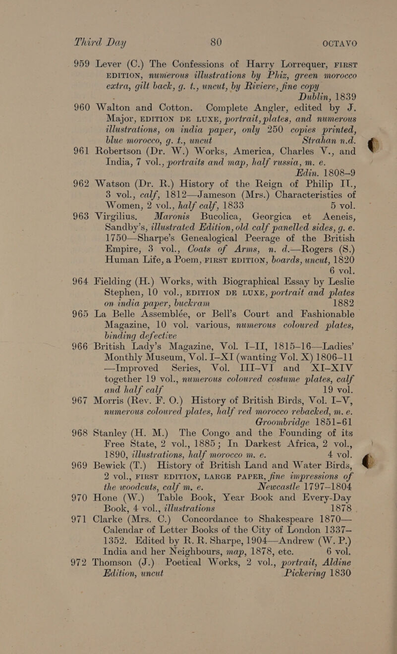 959 960 964 965 966 967 972 Lever (C.) The Confessions of Harry Lorrequer, First EDITION, numerous illustrations by Phiz, green morocco extra, gilt back, g. t., uncut, by Riviere, fine copy : Dublin, 1839 Walton and Cotton. Complete Angler, edited by J. Major, EDITION DE LUXE, portrait, plates, and numerous illustrations, on india paper, only 250 copies printed, blue morocco, g. t., uncut Strahan n.d. Robertson (Dr. W.) Works, America, Charles V., and India, 7 vol., portraits and map, half russia, m. e. Edin. 1808-9 Watson (Dr. R.) History of the Reign of Philip IT., 3 vol., calf, 1812—Jameson (Mrs.) Characteristics of Women, 2 vol., half calf, 1833 5 vol. Virgilius, Maronis SBucolica, Georgica et Aeneis, Sandby’s, ¢llustrated Edition, old calf panelled sides, g. e. 1750—Sharpe’s Genealogical Peerage of the British Empire, 3 vol., Coats of Arms, n. d.—Rogers (S.) Human Life,a Poem, First EDITION, boards, uncut, 1820 6 vol. Fielding (H.) Works, with Biographical Essay by Leslie Stephen, 10 vol., EDITION DE LUXE, portrait and plates on india paper, buckram 1882 Magazine, 10 vol. various, numerous coloured plates, binding defective . British Lady’s Magazine, Vol. I-II, 1815-16—Ladies’ Monthly Museum, Vol. I-XI (wanting Vol. X) 1806-11 —Improved Series, Vol. [II-VI and XI-XIV together 19 vol., numerous coloured costume plates, calf and half calf 19 vol. Morris (Rev. F. O.) History of British Birds, Vol. I-V, numerous coloured plates, half red morocco rebacked, m. e. Groombridge 1851-61 Stanley (H. M.) The Congo and the Founding of its Free State, 2 vol., 1885; In Darkest Africa, 2 vol., 1890, cllustrations, half morocco m. e. 4 vol. Bewick (T.) History of British Land and Water Birds, 2 vol., FIRST EDITION, LARGE PAPER, fine impressions of the woodcuts, calf m. e. Newcastle 1797-1804 Hone (W.) Table Book, Year Book and Every-Day Book, 4 vol., illustrations 1878 Clarke (Mrs. C.) Concordance to Shakespeare 1870— Calendar of Letter Books of the City of London 1337— 1352. Edited by R. R. Sharpe, 1904—Andrew (W. P.) Thomson (J.) Poetical Works, 2 vol., portrait, Aldine Edition, uncut Pickering 1830 ¢