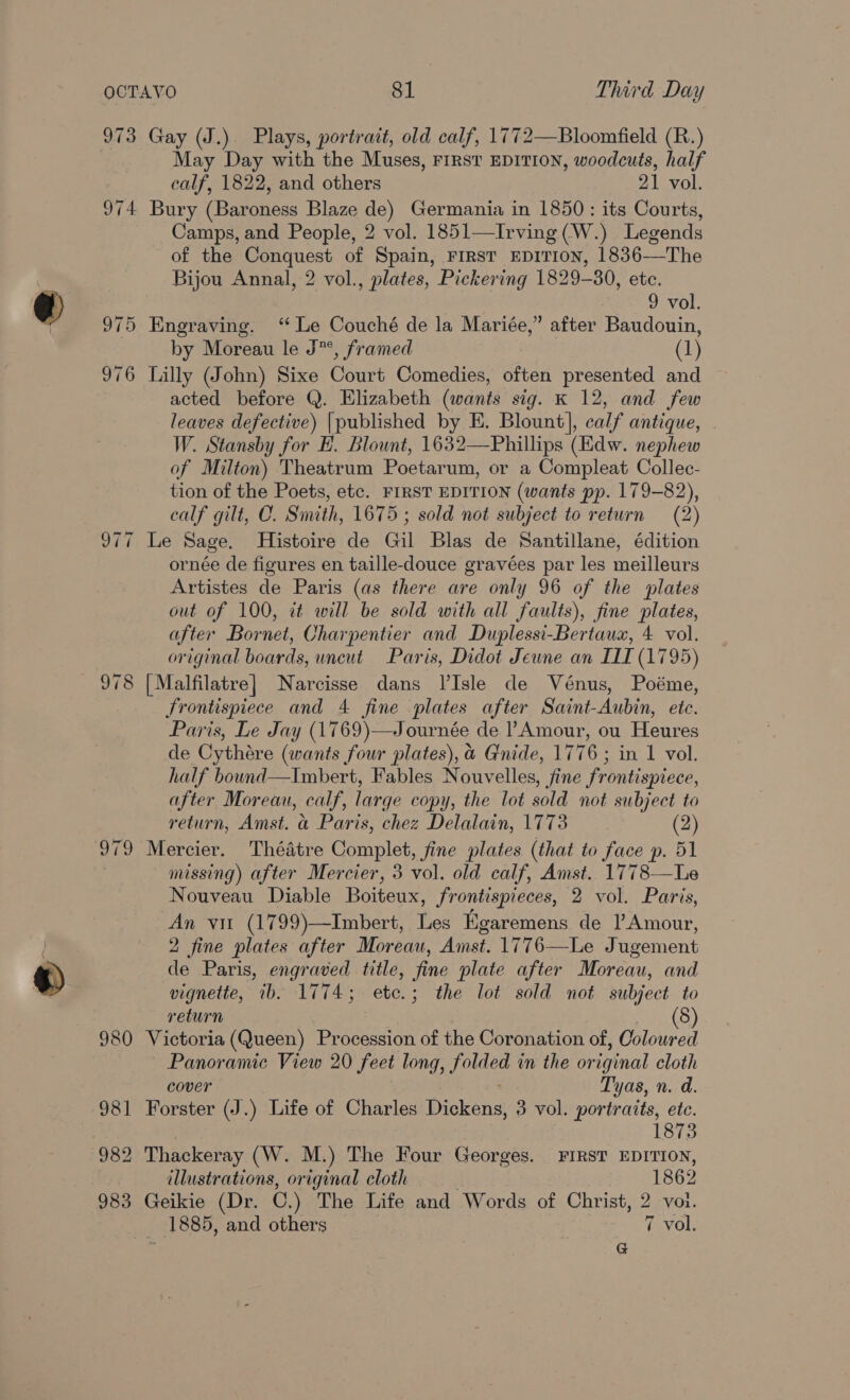 973 Gay (J.). Plays, portrait, old calf, 1772—Bloomfield (R.) May Day with the Muses, First EDITION, woodcuts, half calf, 1822, and others 21 vol. 974 Bury (Baroness Blaze de) Germania in 1850: its Courts, Camps, and People, 2 vol. 1851—Irving (W.) Legends of the Conquest of Spain, First EDITION, 1836-—The Bijou Annal, 2 vol., plates, Pickering 1829-80, etc.  9 vol. 975 Engraving. ‘ Le Couché de la Mariée,” after Baudouin, by Moreau le J*°, framed (1) 976 Lilly (John) Sixe Court Comedies, often presented and acted before Q. Elizabeth (wants sig. K 12, and few leaves defective) [published by E. Blount], calf antique, . W. Stansby for EH. Blount, 1632—Phillips (Edw. nephew of Milton) Theatrum Poetarum, or a Compleat Collec- tion of the Poets, etc. FIRST EDITION (wants pp. 179-82), calf gilt, C. Smith, 1675 ; sold not subject to return (2) 977 Le Sage. Histoire de Gil Blas de Santillane, édition ornée de figures en taille-douce gravées par les meilleurs Artistes de Paris (as there are only 96 of the plates out of 100, it will be sold with all faults), fine plates, after Bornet, Charpentier and Duplessi-Bertaux, 4 vol. original boards, uncut Paris, Didot Jeune an IIE (17 195) 978 [Malfilatre] Narcisse dans l’Isle de Vénus, Poéme, frontispiece and 4 fine plates after Saint- Aubin, etc. Paris, Le Jay (1769)—Journée de ’ Amour, ou Heures de Cythare (wants four plates), &amp; Gnide, 17 76: in 1 vol. half bound—Imbert, Fables Nouvelles, fine frontispiece, after Moreau, calf, large copy, the lot sold not subject to return, Amst. a Paris, chez Delalain, 1773 (2) 979 Mercier. Thédtre Complet, fine plates (that to face p. 51 missing) after Mercier, 3 vol. old calf, Amst. 1778—Le Nouveau Diable Boiteux, frontispieces, 2 vol. Paris, An vit (1799)—Imbert, Les Egaremens de lAmour, 2 fine plates after Moreau, Amst. 1776—Le Jugement de Paris, engraved title, fine plate after Moreau, and vignette, ib. 1774; etc.; the lot sold not subject to return § 980 Victoria (Queen) Procession of the Coronation of, Coloured Panoramic View 20 feet long, AEN in the original cloth cover Tyas, n.d. 981 Forster (J.) Life of Charles Dickens, 3 vol. portraits, ete. 187: 982 Thackeray (W. M.) The Four Georges. FIRST EDITION, illustrations, original cloth 1862 983 Geikie (Dr. C.) The Life and Words of Christ, 2 vol. 1885, and others 7 vol. G