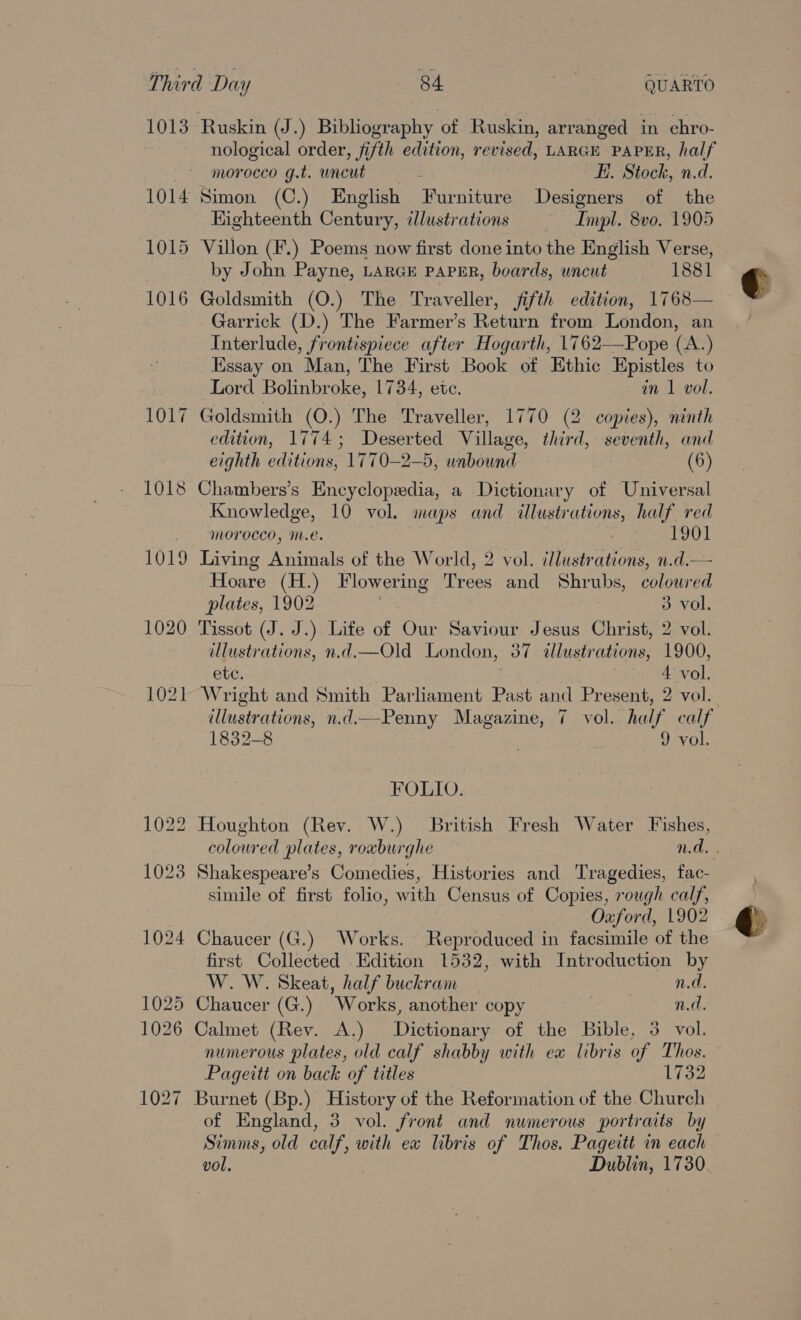 1013 Ruskin (J.) Bibliography of Ruskin, arranged in chro- nological order, fifth edition, revised, LARGE PAPER, half morocco g.t. uncut Hi. Stock, n.d. 1014 Simon (C.) English Furniture Designers of the Eighteenth Century, illustrations Impl. 8vo. 1905 1015 Villon (F.) Poems now first done into the English Verse, by John Payne, LARGE PAPER, boards, uncut 1881 1016 Goldsmith (O.) The Traveller, fifth edition, 1768— Garrick (D.) The Farmer’s Return from London, an Interlude, frontispiece after Hogarth, 1762—Pope (A.) Essay on Man, The First Book of Ethic Epistles to Lord Bolinbroke, 1734, ete. in 1 voll. 1017 Goldsmith (O.) The Traveller, 1770 (2 copies), ninth edition, 1774; Deserted Village, third, seventh, and eighth editions, 1770—2-5, wabound. (6) 1018 Chambers’s Encyclopedia, a Dictionary of Universal Knowledge, 10 vol. maps and illustrations, half red _ morocco, mM.e. ) 1901 1019 Living Animals of the World, 2 vol. illustrations, n.d.— Hoare (H.) Flowering Trees and Shrubs, colowred plates, 1902 . 3 vol. 1020 Tissot (J. J.) Life of Our Saviour Jesus Christ, 2 vol. illustrations, n.d.—Old London, 37 dllustrations, 1900, etc. 4 vol. 1021 Wright and Smith Parliament Past and Present, 2 vol. illustrations, n.d.—Penny Magazine, 7 vol. half calf 1832-8 9 vol. FOLIO. 1022 Houghton (Rev. W.) British Fresh Water Fishes, 1023 Shakespeare’s Comedies, Histories and Tragedies, fac- simile of first folio, with Census of Copies, rough calf, Oxford, 1902 1024 Chaucer (G.) Works. Reproduced in facsimile of the first Collected Edition 1532, with Introduction by W. W. Skeat, half buckram | n.d. 1025 Chaucer (G.) Works, another copy | n.d. 1026 Calmet (Rev. A.) Dictionary of the Bible, 3 vol. numerous plates, old calf shabby with ex libris of Thos. Pageitt on back of titles 1732 1027 Burnet (Bp.) History of the Reformation of the Church of England, 3 vol. front and numerous portraits by Simms, old calf, with ex libris of Thos. Pageitt in each vol. Dublin, 1730. 