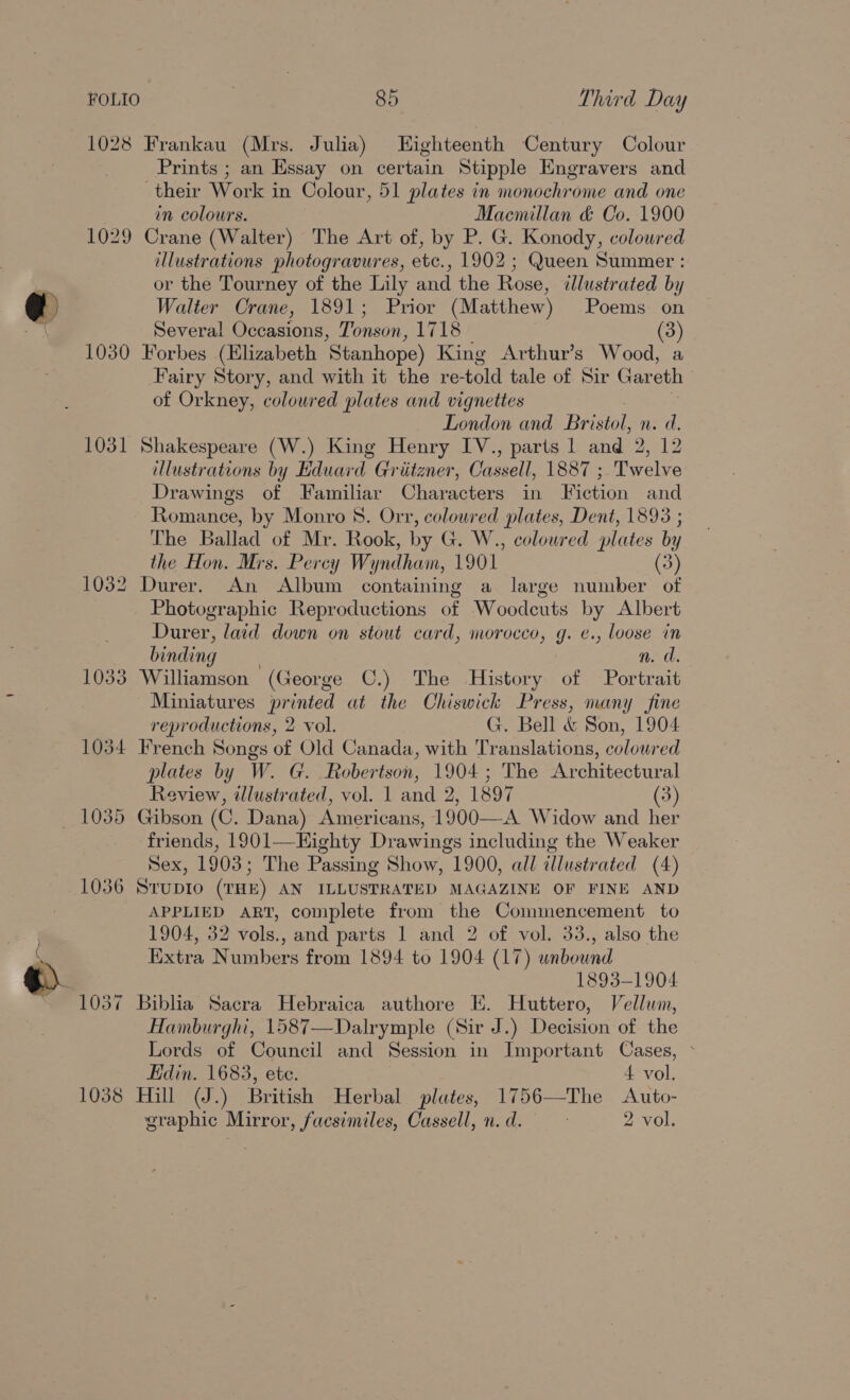 1029 1030 1031 1032 1033 1034 1036 1038 85 Third Day Prints ; an Essay on certain Stipple Engravers and their Work in Colour, 51 plates in monochrome and one in colours. Macmillan &amp; Co. 1900 Crane (Walter) The Art of, by P. G. Konody, coloured illustrations photogravures, ate, 1902 ; Queen Summer : or the Tourney of the Lily and the Rose, illustrated by Walter Crane, 1891; Prior (Matthew) Poems on Several Occasions, Tonson, 1718 (3) Forbes (Elizabeth Stanhope) King Arthur’s Wood, a Fairy Story, and with it the re- fold tale of Sir Gar eth of Orkney, coloured plates and vignettes London and Bristol, n. d. Shakespeare (W.) King Henry IV., parts 1 and 2, 12 illustrations by Eduard Griitzner, Cassell, 1887 ; Twelve Drawings of Familiar Characters in Fiction and Romance, by Monro 8. Orr, coloured plates, Dent, 1893 ; The Ballad of Mr. Rook, by G. W., coloured plates by the Hon. Mrs. Percy Wyndham, 1901 (3) Durer. An Album containing a large number of Photographic Reproductions of Woodcuts by Albert Durer, laid down on stout card, morocco, g. ¢., loose in binding n. d. Williamson (George C.) The History of Portrait reproductions, 2 vol. G. Bell &amp; Son, 1904 French Songs of Old Canada, with Translations, coloured plates by W. G. Robertson, 1904; The Architectural Review, illustrated, vol. aad 2, 1897 (3) Gibson (0. Dana) Americans, 1900—A Widow and her friends, 1901—Eighty Drawings including the Weaker Sex, 1903; The Passing Show, 1900, all illustrated (4) STUDIO (THE) AN ILLUSTRATED MAGAZINE OF FINE AND APPLIED ART, complete from the Commencement to 1904, 32 vols., and parts 1 and 2 of vol. 33., also the Extra Numbers from 1894 to 1904 (17) unbound 1893-1904 Biblia Sacra Hebraica authore EK. Huttero, Vellum, Hamburghi, 1587—Dalrymple (Sir J.) Decision of the Lords of Council and Session in Important Cases, &gt; Edin. 1683, ete. 4 vol. Hill (J.) British Herbal plates, 1756—The Auto- graphic Mirror, facsimiles, Cassell, n. d. 2 vol.