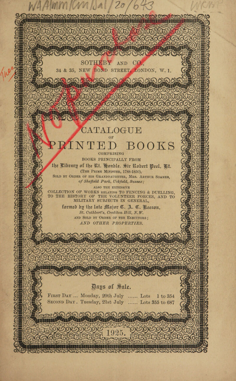  WA AMIN [A [oat 422730: OSX Oy OVS YY OFS OS &gt; Oo5S 2 ES eS OP See eT a: - | ar i ‘ Trt ! } st : j a tn! en rtd SIE  FUT t Sts BOX SAD. Be ey Leaner, . 3 i \ : ; ) , \ ~ @ EanagGESEAREZRE Ji td —™. Se REE - iiatiit rr saa dabushad Er ~ \2/ ne UWI ee, rw SNS E eatet “EE ~T a ety Le) = 4 nag gcanh aS JOATALOGUE NTED BOOKS COMPRISING “ BOOKS PRINCIPALLY FROM the Library of the Rt. Bonble. Sir Robert jieel, Bt. (THE PRIME MINISTER, 1788-1850), SOLD BY ORDER OF HIS GRANDDAUGHTER, Mrs, ARTHUR SOAMES, of Shefield Park, Uckfield, Sussex; ALSO THE EXTENSIVE COLLECTION OF WORKS reEuating TO FENOING &amp; DUELLING, TO THE HISTORY OF THE VOLUNTEER FORCES, AND TO MILITARY SUBJECTS IN GENERAL, formed by the late Major ©. A. ©. Keeson, St. Cuthbert’s, Crediton Hill, N.W. AND SOLD BY ORDER OF THE EXECUTORS; AND OTHER PROPERTIES. Oe INBEGED ACS, roe ert ie) la Tm (¢) ay. TH beads ~ Ay ae ran: SEGHARER foe rane {3 TT] S| iT BD) OEE) OSE) OVO OE ate ws NT ae! py AC BYE fs VEren ‘ WEB © OS tna: Maki s LCBO KO OOO Days of Sale. First Day ... Monday, 20th July ...... 1 to 354 Sreconp Day. Tuesday, 2lst July ...... Lots 355 to 687 oS = 25 OYA = / pera nanan gens gives angina naeepaniaatan nant gaNTIABO” . : i - ~, rhs D ras _ =e ee rane rasa or ‘ wre wl 07 TT OF SHH 5 OTS S wemser &lt;&lt; SOS =u, SOT &lt;4