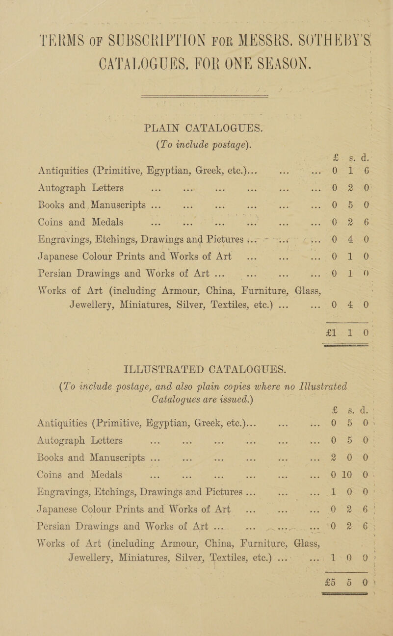 CATALOGUES, FOR ONE SEASON.  PLAIN CATALOGUES. (Lo include postage). Antiquities (Primitive, Egyptian, Greek, etc.)... Autograph Letters Books and, Manuscripts ... Coins and Medals Engravings, Etchings, Drawings and Pictures ie Japanese Colour Prints and Works of Art 1S aes GS Se ee SS as Persian Drawings and Works of Art . Works of Art (including Armour, China, Furniture, Glass, Jewellery, Miniatures, Silver, Textiles, etc.) . scene ILLUSTRATED CATALOGUES. (To include postage, and also plain copies where no Lilustrated Catalogues are issued.) | ©. 8. Antiquities (Primitive, Egyptian, Greek, etc.)... 0 5 Autograph Letters | 0 5 Books and Manuscripts ... | 2 @ Coins and Medals - &lt;: ois ace ie see 102 SEQ Hngravings, Ktchings, Drawings and Pictures ... 1S @ Japanese Colour Prints and Works of Art. 0 Persian Drawings and Works of Art . “0 Works of Art (including Armour, China, iene Class, Jewellery, Miniatures, Silver, ‘Textiles, etc.) ..: Litt, in ee Ph WwW oO WwW Hw yt Csra NS) Mee ey Ceey See 