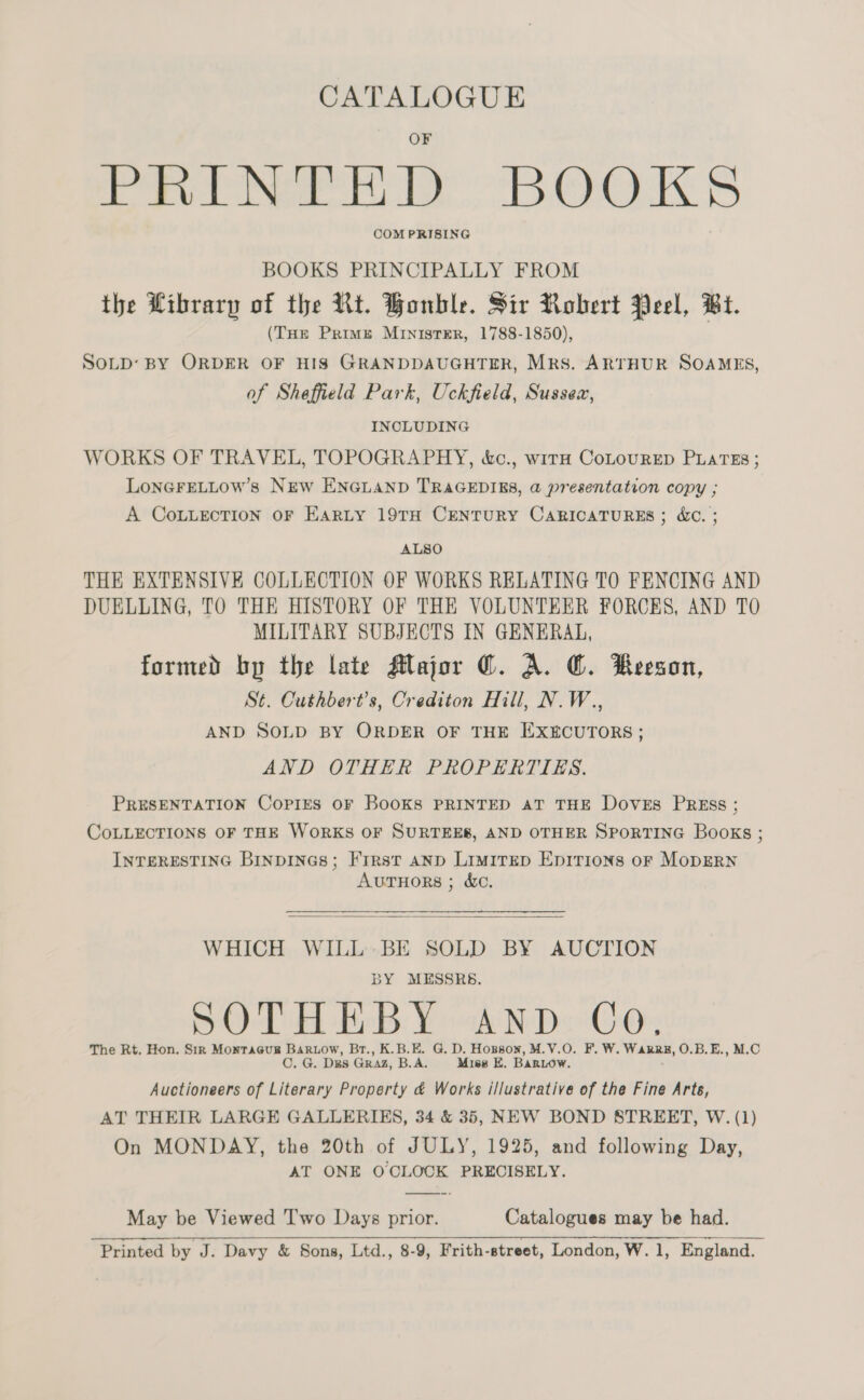 CATALOGUE PRINTED BOOKS COM PRISING BOOKS PRINCIPALLY FROM the Wibrarp of the Rt. Honble. Sir Robert Peel, Bt. (THE Primzé Minister, 1788-1850), SOLD: BY ORDER OF HIS GRANDDAUGHTER, Mrs. ARTHUR SOAMES, of Sheffield Park, Uckfield, Sussex, INCLUDING WORKS OF TRAVEL, TOPOGRAPHY, &amp;c., wirn CoLourRED PLATES ; LONGFELLOW’8 NEw ENGLAND TRAGEDIES, a presentation copy ; A CoLLecTION OF EarRLy 19TH CENTURY CARICATURES ; &amp;C. ; ALSO THE EXTENSIVE COLLECTION OF WORKS RELATING TO FENCING AND DUELLING, TO THE HISTORY OF THE VOLUNTEER FORCES, AND TO MILITARY SUBJECTS IN GENERAL, formed by the late Major ©. A. @. Beeson, St. Cuthbert’s, Crediton Hill, N.W., AND SOLD BY ORDER OF THE EXECUTORS; AND OTHER PROPERTIES. PRESENTATION Copies OF BooKS PRINTED AT THE Doves PREss ; CoLLECTIONS OF THE WORKS OF SURTEEB, AND OTHER SPORTING Books ; INTERESTING BinpINGs; First anp Limirep Epirions of MoDERN AUTHORS ; &amp;C.  WHICH WILL BE SOLD BY AUCTION BY MESSRS. SOTHEBY AND Co, The Rt. Hon. Sir Montaeug Barwow, Br., K.B.E. G. D. Hopson, M.V.O. F. W. Warre, O.B.E., M.C C. G. Ds GRAZ, B.A. Miss E. Bartow. Auctioneers of Literary Property &amp; Works i/lustrative of the Fine Arts, AT THEIR LARGE GALLERIES, 34 &amp; 35, NEW BOND STREET, W. (1) On MONDAY, the 20th of JULY, 1925, and following Day, AT ONE OCLOCK PRECISELY. May be Viewed T'wo Days prior. Catalogues may be had. Printed by J. Davy &amp; Sons, Ltd., 8-9, Frith-street, London, W. 1, England.