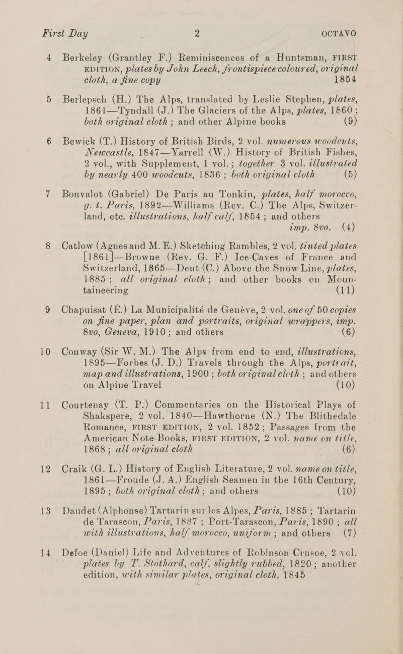 - 10 1 12 13 14 Berkeley (Grantley F.) Reminiscences of a Huntsman, FIRST EDITION, plates by John Leech, frontispiece coloured, original cloth, a fine copy 1854 Berlepsch (H.) The Alps, translated by Leslie Stephen, plates, 1861—Tyndall (J.) The Glaciers of the Alps, plates, 1860 ; both original cloth ; and other Alpine books (9) Bewick (T.) History of British Birds, 2 vol. numerous woodcuts, Newcastle, 1847—Yarrell (W.) History of British Fishes, 2 vol., with Supplement, 1 vol.; together 3 vol. Via by a ly 400 woodcuts, 1836 ; both original cloth (5) Bonvalot (Gabriel) De Paris au Tonkin, plates, half morocco, g. t. Paris, 1892—Williams (Rev. C.) The Alps, Switzer- land, ete. tllustrations, half calf, 1854; and others imp. 8vo. (4) Catlow (had and M.E.) Sketching Rambles, 2 vol. t2néed plates [1861]—Browne (Rev. G. F.) Ice-Caves of France and Switzerland, 1865— Dent (C.) Above the Snow Line, plates, 1885; all original cloth; and other books on Moun- taineering (11) Chapuisat (E.) La Municipalité de Genéve, 2 vol. one af 50 copies on fine paper, plan and portraits, original wrappers, imp. 8vo, Geneva, 1910; and others (6) Conway (Sir W. M.) The Alps from end to end, ¢l/lustrations, 1895—Forbes (J. D.) Travels through the Alps, portrart, map and illustrations, 1900 ; both original cleth ; and others on Alpine Travel (10) Courtenay (T. P.) Commentaries on the Historical Plays of Shakspere, 2 vol. 1840—Hawthorne (N.) The Blithedale Romance, FIRST EDITION, 2 vol. 1852; Passages from the American Note-Books, FIRST EDITION, 2 vol. name on title, 1868; all ortginal cloth (6) Craik (G. L.) History of English Literature, 2 vol. name on title, 1861—Froude (J. A.) English Seamen in the 16th Century, 1895; both original cloth; and others nn Daudet (Alphonse) Tartarin sur les Alpes, Par?s, 1885; Tartarin de Tarascon, Paris, 1887 ; Port-Tarascon, Paris, 1890 ; all with illustrations, half morocco, uniform ; and others. (7) Defoe (Daniel) Life and Adventures of Robinson Crusoe, 2 vol. plates by T. Stothard, calf, slightly rubbed, 1820 ; another edition, with similar plates, original cloth, 1845