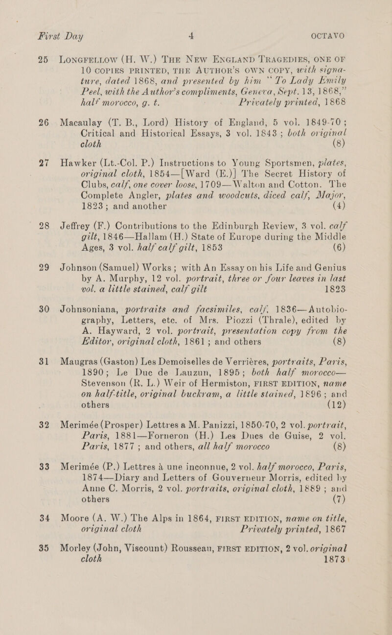 First Day -L OCTAVO 25 LonareL_Low (H. W.) Tot New ENGLAND TRAGEDIES, ONE OF 10 COPIES PRINTED, THE AUTHOR’S OWN COPY, with signa- ture, dated 1868, and presented by him ‘To Lady Emily Peel, with the Author’ eo Geneva, Sept. 13, 1868,” hal? morocco, g. t. Pr ieela pitated, 1868 26. Macaulay (T. B., Lord) History of England, 5 vol. 1849-70; Critical and Historical Essays, 3 vol. 1843; both original cloth (8) 27 Hawker (Lt.-Col. P.) Instructions to Young Sportsmen, péates, original cloth, 1854—[Ward (E.)] The Secret History of Clubs, calf, one cover loose, 1709—Walton and Cotton. The Conmnlate Angler, plates and woodcuts, meee calf, Major, 1823; and another (4) 28 Jeffrey (F.) Contributions to the Edinburgh Review, 3 vol. ca/f gilt, 1846—Hallam (H.) State of Europe during the Middle Ages, 3 vol. half calf gilt, 1853 (6) 29 Johnson (Samuel) Works; with An Essay on his Life and Genius by A. Murphy, 12 vol. portrait, three or four leaves in last vol, a little stained, calf gilt 1823 30 Johnsoniana, portraits and facsimiles, calf, 1836—Autobio- graphy, Letters, etc. of Mrs. Piozzi (Thrale), edited by A. Hayward, 2 vol. portrait, presentation copy from the Editor, original cloth, 1861 ; and others (8) 31 Maugras (Gaston) Les Demoiselles de Verriéres, portraits, Paris, 1890; Le Due de Lauzun, 1895; both half morocco— Stevenson (R. L.) Weir of Hermiston, FIRST EDITION, name on half-title, original buckram, a little stained, 1896; and others (12) 32 Merimée(Prosper) Lettres a M. Panizzi, 1850-70, 2 vol. portrait, Paris, 1881—Forneron (H.) Les Dues de Guise, 2 vol. Paris, 1877 ; and others, all half morocco (8) 33 Merimée (P.) Lettres &amp; une inconnue, 2 vol. half morocco, Paris, 1874—Diary and Letters of Gouverneur Morris, edited hy Anne C. Morris, 2 vol. portraits, original cloth, 1889 ; and others | (7) 34 Moore (A. W.) The Alps in 1864, FIRST EDITION, name on title, original cloth Privately printed, 1867 35 Morley (John, Viscount) Rousseau, FIRST EDITION, 2 vol. original cloth 1873)