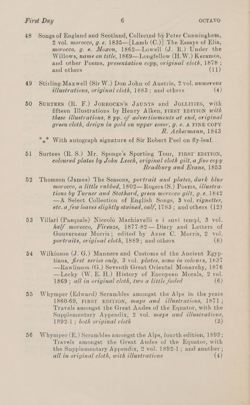 48 49 50 51 52 D3 o4 595 56 Songs of England and Scotland, Collected by Peter Cunningham, 2 vol. morocco, g.e. 1835—(Lamb (C.)} The Essays of Elia, morocco, g. @. Mowon, 1862—Lowell (J. R.) Under the Willows, name on title, 1869—Longfellow (H. W.) Keramos, and other Poems, presentation copy, original cloth, 1878 ; and others (11) Stirling-Maxwell (Sir W.) Don John of Austria, 2 vol. numerous illustrations, original cloth, 1883: and others (4) Surtees (R. F.) Jorrocks’s JAUNTS and JOLLITIES, with fifteen Illustrations by Henry Alken, FIRST EDITION with these illustrations, 8 pp. of advertisements at end, original green cloth, design in gold on upper cover, g. €. A FINE COPY Rk. Ackermann, 1843 *,* With autograph signature of Sir Robert Peel on fiy-leaf. Surtees (R.S.) Mr. Sponge’s Sporting Tour, FIRST EDITION, coloured plates by John Leech, original cloth gilt, a fine copy Bradbury and Evans, 1853 Thomson (James) The Seasons, portrait and plates, dark blue morocco, a little rubbed, 1802—Rogers(S.) Poems, ¢llustra- tions by Turner and Stothard, green morocco gilt, g.e. 1842 —A Select Collection of English Songs, 3 vol. vignettes, etc.a few leaves slightly stained, calf, 1783; andothers (12) Villari (Pasquale) Nicecolé Machiavelli e i suvi tempi, 3 vol. half morocco, Firenze, 1877-82 — Diary and Letters of Gouverneur Morris; edited by Anne C. Morris, 2 vol. portraits, original cloth, 1889; and others (8) Wilkinson (J. G.) Manners and Customs of the Ancient Egyp- tians, first series only, 3 vol. plates, some in colours, 1837 —Rawlinson (G.) Seventh Great Oriental Monarchy, 1876 —Lecky (W. E. H.) History of European Morals, 2 vol. 1869; all in original cloth, two a little faded (6) Whymper (Edward) Scrambles amongst the Alps in the years 1860-69, FIRST EDITION, maps and illustrations, 1871 ; Travels amongst the Great Andes of the Equator, with the Supplementary Appendix, 2 vol. maps and illustrations, 1892-1; both original cloth : (3) Whymper(E.) Scrambles amongst the Alps, fourth edition, 1893; Travels amongst the Great Andes of the Equator, with the Supplementary Appendix, 2 vol. 1892-1; and another ; all in original cloth, with illustrations (4)