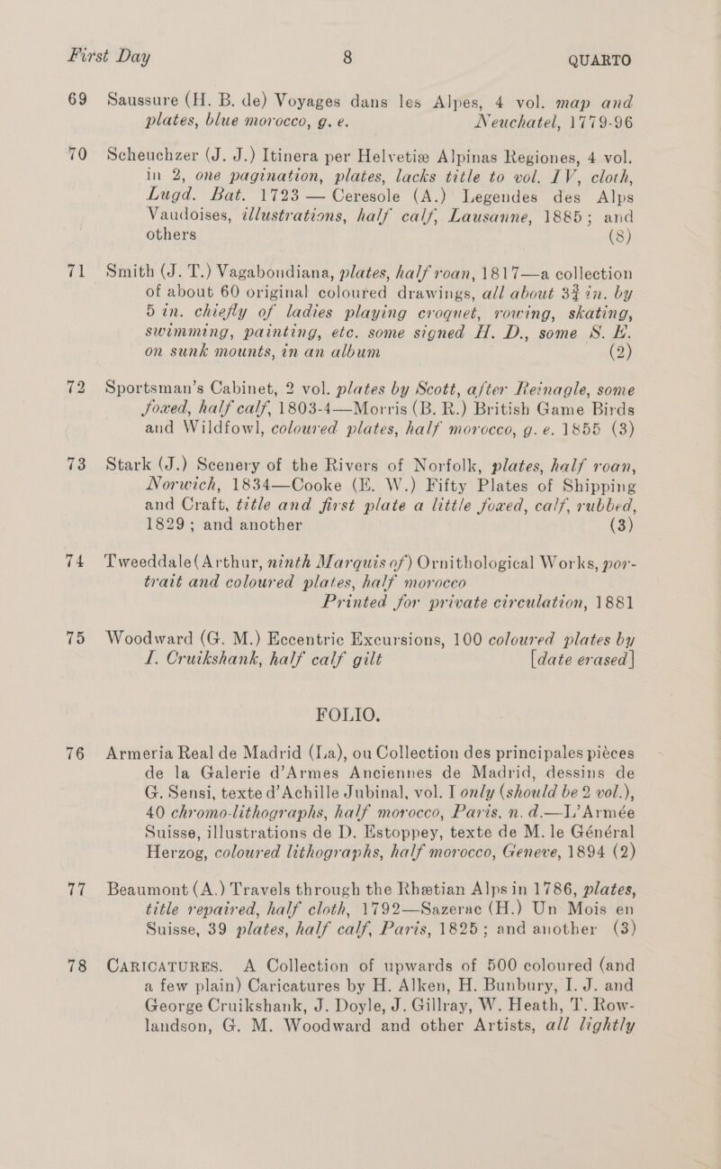 69 70 ct 72 73 74 75 76 77 78 Saussure (H. B. de) Voyages dans les Alpes, 4 vol. map and plates, blue morocco, g. é. Neuchatel, 1779-96 Scheuchzer (J. J.) Itinera per Helvetize Alpinas Regiones, 4 vol. in 2, one pagination, plates, lacks title to vol. IV, cloth, Lugd. Bat. 1723 — Ceresole (A.) Legendes des Alps Vaudoises, ddlustrations, half calf, Lausanne, 1885; and others (8) Smith (J. T.) Vagabondiana, plates, half roan, 1817—a collection of about 60 original coloured drawings, all about 3442. by 5in. chiefly of ladies playing croquet, rowing, skating, swimming, painting, etc. some signed H. D., some S. EH. on sunk mounts, in an album (o> Sportsman’s Cabinet, 2 vol. plates by Scott, after Reinagle, some Soi Game Birds and Wildfowl, coloured plates, half morocco, g.e. 1855 (3)   Stark (J.) Scenery of the Rivers of Norfolk, plates, half roan, Norwich, 1834—Cooke (EK. W.) Fifty Plates of Shipping and Crate. title and first plate a ae Joxed, calf, rubbed, 1829; and another (3) Tweeddale(Arthur, ninth Marquis of) Ornithological Works, por- trait and coloured plates, half moroceo Printed for private circulation, 1881 Woodward (G. M.) Eccentric Excursions, 100 coloured plates by I. Cruikshank, half calf gilt [date erased | FOLIO. Armeria Real de Madrid (a), ou Collection des principales piéces de la Galerie d’Armes Anciennes de Madrid, dessins de G. Sensi, texte d’Achille Jubinal, vol. I only (should be 2 vol.), 40 chromo-lithographs, half morocco, Paris, n. d.—I’ Armée Suisse, illustrations de D. Estoppey, texte de M. le Général Herzog, coloured lithographs, half morocco, Geneve, 1894 (2) Beaumont (A.) Travels through the Rhetian Alps in 1786, plates, title repaired, half cloth, 1792—Sazerac (H.) Un Mois en Suisse, 39 plates, half calf, Paris, 1825; and another (3) Caricaturgs. A Collection of upwards of 500 coloured (and a few plain) Caricatures by H. Alken, H. Bunbury, I. J. and George Cruikshank, J. Doyle, J. Gillray, W. Heath, T. Row- landson, G. M. Woodward and other Artists, all lightly