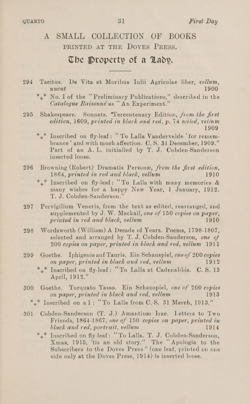 A SMALL COLLECTION OF BOOKS PRINTED AT THE DOVES PREssS. Che Property of a Lady. 294 Tacitus. De Vita et Moribus Iulii Agricolae liber, vellum, uncut 1900 *,.* No. Lof the “Preliminary Publications,” described in the Catalogue Raisonné as ‘‘ An Experiment.” 295 Shakespeare. Sonnets. “l'ercentenary Edition, j7om the first edition, 1609, printed in black and red, p. 74 sotled, vellum 1909 *,* Inscribed on fly-leaf: “To Lalla Vandervelde ‘for remem- brance’ and with much affection. C.S. 31 December, 1909.” Part of an A.L. initialled by T. J. Cobden-Sanderson inserted loose. 296 Browning (Robert) Dramatis Persone, from the first edition, 1864, printed in red and black, vellum 1910 *,* Inscribed on fly-leaf: ‘To Lalla with many memories &amp; many wishes for a happy New Year, 1 January, 1912. T. J. Cobden-Sanderson.” 297 Pervigilium Veneris, from the text as edited, rearranged, and supplemented by J. W. Mackail, one of 150 copies on paper, printed in red and black, vellum 1910 298 Wordsworth (William) A Decade of Years. Poems, 1798-1807, selected and arranged by ‘I. J. Cobden-Sanderson, one of 200 copies on paper, printed in black and red, vellum 1911 299 Goethe. Iphigenieauf Tauris. Hin Schauspiel, one of 200 copies on paper, printed in black and red, vellum Lot? *,* Inscribed on fly-leaf: “To Lalla at Cadenabbia. C.S. 13 Anvil, 1912, 300 Goethe. Torquato Tasso. Ein Schauspiel, one of 200 copies on paper, printed in black and red, vellum 1913 * * Inscribed on al: “To Lalla from C,-S. 31 March, 1913.” 301 Cobden-Sanderson (T. J.) Amantium Irae. Letters to Two Friends, 1864-1867, one ef 150 copies on paper, printed in black and red, portrait, vellum 1914 *,* Tnscribed on fly-leaf: ‘To Lalla. T. J. Cobden-Sanderson, Xmas, 1915, ’tis an old story.” The “Apologia to the Subscribers to the Doves Press” (one leaf, printed on one side only at the Doves Press, 1914) is inserted loose.